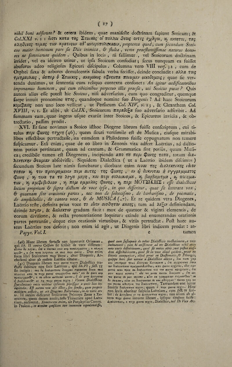 ( »7 ) nihil boni ad ferunt? & cetera ibidem, quae manifefte do&rinam fapiunt Stoicam; & Col.XXl V. I : dlOTt KCtTCt T8g Sr&/H01 7T0A?[0l SSOIQ OVTSg SX$?0l> % MOyjTOl, TCCg CL^YtSlVXQ Tipocg TttV xqoCTigCM 6jy6tpOTloVtfTWGiy, propterea quod, cum fecundum Scoi~ cos maior hominum pars fit Diis inimica, & fluita , veros praeflantijfimae naturae hono¬ res ne foruniarunt quidem . Quibus in iocis , ni fallimur , vel Stoicorum doctrinam irridet , vel ea idcirco utitur, ut ipfa Stoicum confodiat; fecus nunquam ea findet abufurus adeo religiofus Epicuri difcipulus . Columna vero VIII verf 3 2 , cum de Orphei faxa & arbores demulcentis fabula verba feci flet, deinde concludit: cchhot t 01$ rpiYjpzuAoug , dxjnsp b Htmxos , otvafxsmg sessura, noiccpsy oixodo/jioig; quae fic ver¬ tenda duximus, ut fententia cum reliquo contextu confonet: An igitur aedificatoribus imponamus hominem, qui cum tibicinibus perpetuo illis praejit , uti Stoicus putat ? Quis autem alius effe poteft hic Stoicus, nifi adverfarius, cum quo congreditur, quemque faepe innuit pronomine 8rog , quandoque nomine fuo Diogenis ? Ad haec Stoicorum HOptQotittg non uno loco vellicat , ut Perfaeum Coi. XIV, vri 3 , & Cleanthem Coi. XVIII, v. 1. Et alibi, u't Col.IX, Stoicorum irapaddfcot fuo adverfario adfcribit. Ad fummam eam, quae ingens ufque exarfit inter Stoicos, &. Epicureos invidia, & ob¬ trectatio , paflim prodit. XVI. Et fane novimus a Stoico ifthoc Diogene librum fuiffe confcriptum , cui ti¬ tulus TTSpi Qmyiq TSyyyj (46), quem ficuti verilimile eft de Mufica , eiufque mirabi¬ libus effeCtibus pertra&affe, ita eumdem a Philodemo fuiffe oppugnatum non temere fufpicamur. Etfi enim, quae de eo libro in Zenonis vita adfert Laertius, ad dictio¬ nem potius pertineant, quam ad cantum, & Grammatica fint potius, quam Mufi¬ ca ; credibile tamen eft Diogenem, incipiendo ano t8 nspi ($'jWY]g rons, totam dia- hSKTlxy)» Ssoepiav abfolviffe . Siquidem DialeCtica ( ut a Laertio ibidem difeimus ) fecundum Stoicos late nimis fumebatur; dicebant enim sivett T7]g biocAsXTixyjg ibtoj ronov v, toy nposipYfJLBVoi> nspi cturyg TY]g Qcovyjg , sv q Svxvvrou h syypa/uL[jux,TOQ Qc-jvy) , k, Tim tcc T8 Tioys [xspyj, xcu nsqt GoTionuGpL8, Tfy pxgfixptsfjjs , Kj nornpot- Tcev , K) apiipifioMtoV , yu nspi spps?i8g 06JVY]Q , flSpi MOT21K.H2 : effe dialecticae locum proprium & fupra dictum de voce ipfa , in quo differitur, quae fit litterata vox , & quae nam fint orationis partes , nec non de foloecifmo , de barbarifmo , de poematis, de amphiboliis, de canora voce, & de MUSICA (+7). Et re quidem vera Diogenes, Laertio tefle, definita prius voce to ihtov ccig&Y}tov axoYjg^ tum ad TiS^iv definiendam, deinde Tioyoi), & dtoCheXToV gradum facit: mox de quatuor & viginti elementis , de eorum divifione, & reCta pronuntiatione loquitur: exinde ad enumerandas orationis partes pertranfit, deque eius orationis virtutibus, & vitiis pertraftat. Pofl haec au¬ tem Laertius nos deferit; non enim id agit, ut Diogenis libri indicem prodat : at~ Papyr. VoL I. _ e tamen (46) Hunc librum fortatfe non ignoravit Origenes , qui lib. II contra Celfium fic feribit de voce differens: uLtu h Xsyoo , 071 a -jtxvtuz s<*iv xvp itsnKvypsvoc , n irKnyyi «cp©-' , » 071 TTOT6 KsySTCU 69 70f? V6pi QtiWIS . DUO enilTl fuere libri Stoicorum *s& > alter Diogenis, Ar- chedemi alter ab eodem Laertio citatus. (47) Diogenis librum nept tsxy* Diale6tica tra- flafie dubitare non finit Laertius , qui lib. VI , fe&. 55 fic incipit : 7/iz Ss SixKsy-Tixvz Qsqq/xz cuujwvw? §okh tbj? hXHtOiz oc7ro to mg/ ®Ci)V/iz nirii St ®cor>i xyp ‘usTr^syy.si’®^, ‘»i to oiSiov cuTSiynv xxovtf •> t te? Aioysvm q ftxfivXmn®3 6\i Tjj -ttes/ ®uuh« nx?y ■ Vsruni Dtalsfticae [voculationis ratio videtur ip forum plerifque a vocis loco in¬ cipienda. Eft autem vox aer iElu.s, feu Jenfio , quae proprie auditum adjicit, ut ait Diogenes Babylonius, in de vocis ar* te. Id autem didicerat Stoicorum Princeps Zeno a Xe¬ nocrate, quem decem annis, tefie Timocrate apud Laer¬ tium , audiverat. Xenocratem enim, ait Porphyrius Comm. In Ftolem. j eo nemint quofaam nort immerito reprebendijfe, quod cum fufeeperit de rebus DiatcElicis traSlationcm, a voce inchoaverit; cum hi exiftiment ad res DialeBicas nihil atti¬ nere vocis definitionem, quod Jit motus aeris ; nec poftea eiufi¬ dem diftributionem , quod Jit in voce aliud quidem, prout ex litteris componitur, aliud prout ex Diaftematis, 6* Ptbongis, quippe haec fint omnia a DialcBica aliena , lix Tiro HK* tivxz &\oyu>z XsvoxpXTt , 671 sy^Hp^troc; vire? tw Stx\sxnxm TTpxyiixrAer&cu , xn0 ®wr,c xpX.67cu, nhv 01%- fZ£ya? uvoa irpoz w. SixKsy.vy.x to» m x®og,'7p.ov , 071 t?iv xspoz Y.iyrrriz ' «Ss thv (/stc* toutm. Sicupsw , 071 m oui ®as;»f to peu to;«tov , ocov ex ypxppxiw <ruyy.HT§cu * r0 Ss Tomiou, olov sy> Stxf/pxTuv n xc*a ffl9-oyywv * txvtv-yxp h- vou 7V.VTX xlihoTpix 7r,z StxKsxT.y.yf. Xantumdem erat igitur Stoicis hxKsy.Tiy.y nyyy , quam * trspi puvtf nyvi. Hinc non levis oboritur fufpicio Laertium, cum fiepi. 7f feri¬ bit : (J; Atoylurijf sv 7y AtxXsy.Tixvi nxy^ , non alium ab al¬ tero orse/, qwm innuere librum , ipfique titulum fuiffe : AlxKzy.tvap , n iTs°/ $xvr,{ nyvA, Dialeclica, vel De Voce Ars.< i