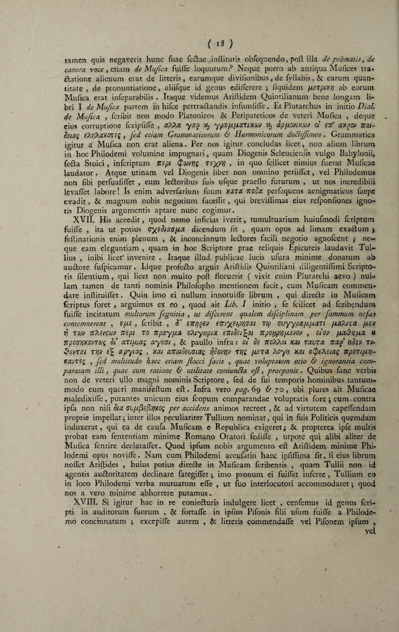 tamen quis negaverit hunc Tuae feclae inftitutis obfequendo, poft illa de poematis, de canora voce, etiam de Mufica fuifle loquutum ? Neque porro ab antiqua Mu (Ices tra- Elatione alienum erat de litteris, earumque divifionibus, de fyllabis, & earum quan¬ titate , de pronuntiatione, aliifque id genus edifferere ; /iquidem fjLSTpiXY) ab eorum Mufica erat infeparabilis . Itaque videmus Ariftidem Quintilianum bene longam li¬ bri I de Mufica partem in hifce pertra&andis infumfiffe . Et Plutarchus in initio Dial de Mufica , fcribit non modo Platonicos & Peripateticos de veteri Mufica , deque eius corruptione fcripfifTe , cOC/M yxp Kj y'pXfJLfJL&rtXffl ^ dtp fionmj ci srf ctxqw ttou- csictg tArlhOQUnsg , Jed etiam Grammaticorum & Harmonicorum doctijfimos. Grammatica igitur a Mufica non erat aliena. Per nos igitur concludas licet, non alium librum in hoc Philodemi volumine impugnari, quam Diogenis Seleucienfis vulgo Babylonii, fe£ta Stoici , infcriptum Ttspi (fcevYjg TSyyyj , in quo fcilicet nimius fuerat Muficae laudator. Atque utinam vel Diogenis liber non omnino periilTet, vel Philodemus non fibi perfuafiffet , eum ledloribus fuis ufque praefto futurum , ut nos incredibili levaffet labore! Is enim adverfarium fuum Y.XT0C 7tOocc perfequens aenigmaticus faepc evadit, & magnum nobis negotium faceflit, qui breviffimas eius refponfiones igno¬ tis Diogenis argumentis aptare nunc cogimur. XVII. His accedit, quod nemo inficias iverit, tumultuarium huiufmodi fcriptum fuiffe , ita ut potius uys^iuujiot dicendum fit , quam opus ad limam exadtum j fellinationis enim plenum , & inconcinnum le&ores facili negotio agnofcent ; ne¬ que eam elegantiam , quam in hoc Scriptore prae reliquis Epicureis laudavit Tul¬ lius , inibi licetf invenire . Itaque illud publicae lucis ufura minime donatum ab auftore fufpicamur. Idque profecto arguit Ariflidis Quintiliani diiigentiflimi Scripto¬ ris filentium , qui licet non multo pofl floruerit ( vixit enim Piutarchi aevo ) nul¬ lam tamen de tanti nominis Philofopho mentionem facit, cum Muficam commen¬ dare inflituiffet. Quin imo ei nullum innotuiffe librum , qui directe in Muficam feriptus foret ^ arguimus ex eo , quod ait Lib. I initio , fe fcilicet ad feribendum fuiffe incitatum multorum fegnitia , ut dificcrent qualem difciplinam per fiummum nefas contemnerent , sps , fcribit , 3' £7tY\q£V ttiypipiQGOLi Tte GuyypccppLOLZt fxa&asa psv yj •ntetwv 7ispi to npotypot, oAayupicc enidsi^ou TtpQYtpripsw , oioy (jlocSyj/jloc a npOGY)y.omjg 3i ctzipmg ayHai, & paullo infra: ol 3s noAAoi x.ou tolvtol notf 83s'J ti- Ssvtou tyjv e% apyiocg , xau anoadsvaiotg ridovyjv zvjg (jlstol Aoys xca oQsAstag TrpoTi/xY]- CttVTSg , fed multitudo haec etiam flocci facit- , quae voluptatem otio & ignorantia com¬ paratam illi, quae cum ratione & utilitate coniuncla e fi, praeponit. Quibus fane verbis non de veteri ullo magni nominis Scriptore, fed de fui temporis hominibus tantum¬ modo eum queri manifeflum efl. Infra vero pag. 69 & 70, ubi plures ait Muficae maledixiffe , putantes unicum eius fcopum comparandae voluptatis fore } cum- contra ipfa non nili 3tiX GbpfisfitfXOg per accidens animos recreet , & ad virtutem capelfendam proprie impellat} inter illos peculiariter Tullium nominat, qui in fuis Politicis quemdam induxerat, qui ea de caufa Muficam c Republica exigeret; & propterea ipfe multis probat eam fententiam minime Romano Oratori fediffe , utpote qui alibi aliter de Mufica fentire declaraffet. Quod ipfum nobis argumento efl Ariftidem minime Phi¬ lodemi opus noviffe. Nam cum Philodemi accufatio haec ipfiffima fit, fi eius librum noffet Ariflides , huius potius dire&e in Muficam feribentis , quam Tullii non id agentis audloritatem declinare fategiffet} imo pronum ei fuiffet inferre , Tullium eo in loco Philodemi verba mutuatum effe , ut fuo interlocutori accommodaret} quod nos a vero minime abhorrere putamus. 1 • XVIII. Si igitur hac in re coniedturis indulgere licet , cenfemus id genus feri- pti in auditorum fuorum , & fortaffe in ipfius Pifonis filii ufum fuiffe a Philode¬ mo concinnatum } exccpiffe autem , & litteris commendaffe vel Pifoncm ipfum , '\ vel s