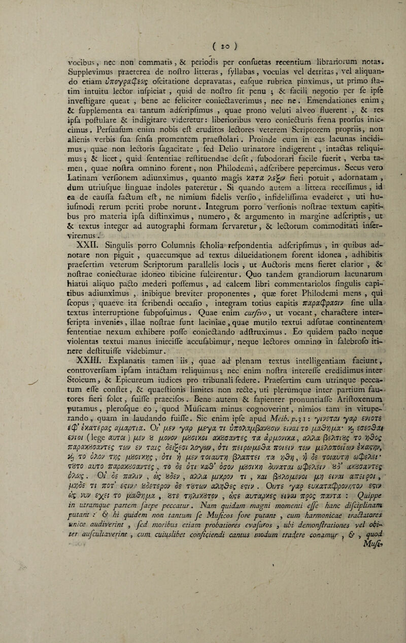 ( ) vocibus, nec non commatis, &: periodis per confuetas recentium librariorum notas. Supplevimus praeterea de noflro litteras, fyliabas, voculas vel detritas, vel aliquan¬ do etiam LTtcyqaCpsug ofcitatione depravatas, eafque rubrica pinximus, ut primo fla- tim intuitu ledor infpiciat , quid de nollro fit penu $ & facili negotio per fe ipfe invefligare queat , bene ac feliciter coniedaverimus, nec ne . Emendationes enim , tc fupplementa ea tantum adfcripfimus , quae prono veluti alveo fluerent , &: res ipfa poflulare & indigitare videretur: liberioribus vero conieduris frena prorfus inie- cimus. Perfuafum enim nobis eft eruditos ledores veterem Scriptorem propriis, non alienis verbis fua fenfa promentem praeftolari. Proinde cum in eas lacunas incidi¬ mus , quae non ledoris fagacitate , fed Delio urinatore indigerent , intadas reliqui¬ mus ^ &: licet, quid fententiae reflituendae defit, fubodorari facile fuerit , verba ta¬ men , quae nollra omnino forent, non Philodemi, adferibere pepercimus. Secus vero Latinam verfionem adiunximu9, quanto magis V.CCTCC Ksfyv fieri potuit , adornatam , dum utriufque linguae indoles pateretur. Si quando autem a littera recellimus , id ea de caufla fadum eft, ne nimium fidelis verfio, infideliflima evaderet , uti hu- iufmodi rerum periti probe norunt. Integrum porro verfionis noflrae textum capiti¬ bus pro materia ipfa diflinximus, numero, & argumento in margine adferiptis, ut & textus integer ad autographi formam fervaretur, 6c ledorum commoditati infer- viremus v XXII. Singulis porro Columnis fcholia refpondentia adfcripfimus , in quibus ad- notarc non piguit , quaecumque ad textus dilueidationem forent idonea , adhibitis praefertim veterum Scriptorum parallelis locis , ut Audoris mens fieret clarior , Se noflrae coniedurae idoneo tibicine fulcirentur. Quo tandem grandiorum lacunarum hiatui aliquo pado mederi pollemus , ad calcem libri commentariolos fingulis capi¬ tibus adiunximus , inibique breviter proponentes , quse foret Philodemi mens , qui fcopus , quaeve ita feribendi occafio , integram totius capitis TTOipotQpOLGtv fine ulla textus interruptione fubpofuimus. Quae enim curfivo, ut vocant, charadere inter- feripta invenies, illae noflrae funt laciniae, quae mutilo textui adfutae continentem fententiae nexum exhibere poffe coniedando adflruximus. Eo quidem pado neque violentas textui manus iniecifle accufabimur, neque ledores omnino in falebrofo iti¬ nere deflituiffe videbimur. XXIII. Explanatis tamen iis , quae ad plenam textus intelligentiam faciunt, controverfiam ipfam intadam reliquimus ^ nec enim noflra interefle credidimus inter Stoicum, & Epicureum iudices pro tribunali federe. Praefertim cum utrinque pecca¬ tum efle conflet, &: quaeflionis limites non rede, uti plerumque inter partium fau¬ tores fieri folet, fuifle praecifos. Bene autem & fapienter pronuntiafle Arifloxenum putamus, plerofque eo , quod Muficam minus cognov-erint, nimios tam in vitupe¬ rando r quam in laudando fuifle. Sic enim ipfe apud Meib.p.31: yrJSTai yctp suiOTS sxxTSpag afiocpTicc. Of /isv yotp psyct ti vneTaiifitmizw simi to [jiocSyi por ^ sasaSat svioi (lege clutoi) psv 8 povov pHGixoi cMBaxvrsg tol dp/xovim, aTiTioc (ZsAti 8g to YjSog TTctpocy&Gocnsg tojv sv Toag bsi^SGi Tioyav, oti ttSipa/neSct noisiv tojv fiSTumoua» suas'/]'/, TO oho» TY]g {JLXGlXyig , OTt fi /JLSV T010LUTY) (3?lX7TTSI T06 Y]&Y), fi bs T01CCUT'/} CJ$S?LSr T8T0 COITO TSCLpCC/j&GCLVTSg , TO $S OTI XO& OffW /JtSGlXV) bwMTOU &)$S?lSt'S 8$* (XX8GCCVTSQ oAccg. 01 os tmTiiv , dg 8bev , oCKKol pjxpon tl , mi fisAo/jLSvoi /jl'/} swou cltvuqqi , * fr/jds ti 7i0T esw/ a$STSpoit $s tHtccv a&n&sg e?r; . Outs yxq suxxTxCppov/tTQj src/ dg vw syei to px&Y)p,x , 8ts TYfhiY&Tp , dgs xuTxpxsg sivou 7tqog nxnx : Quippe in utramque partem faepe peccatur. Nam quidam magni momenti efje hanc difciplinarti putant : & hi quidem non tantum fe Muficos fore putam , cum harmonicae tractatores unice audiverint , fed moribus etiam probatiores evafuros , ubi demonftrationes vel obi~* ter aufcultaverint , cum cuiuslibet conficiendi cantus modum tradere conamur , & quod - • * ■ Alufij