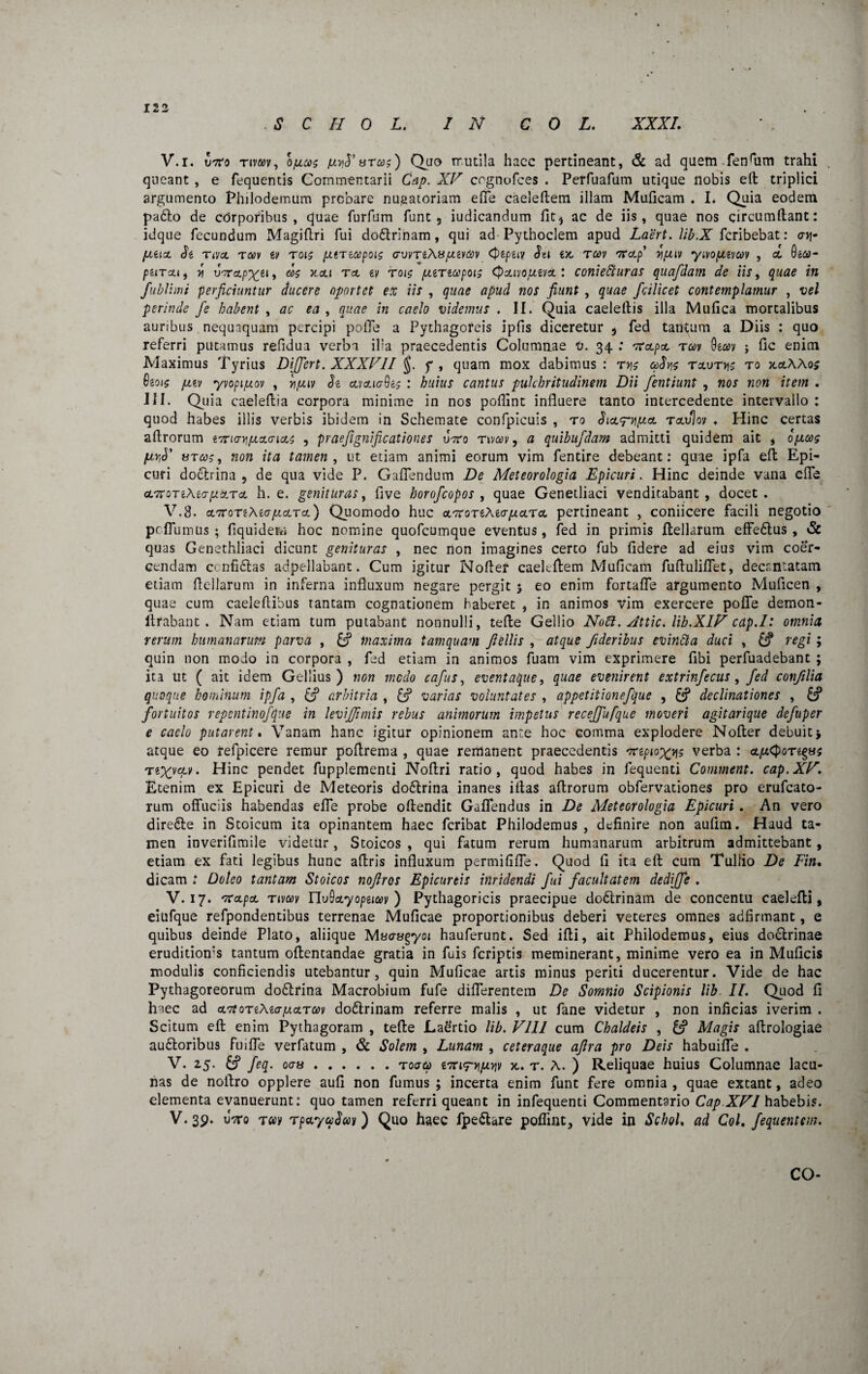 122 S C H 0 L. IN C 0 L. XXXI. V.i. u7ro tiv&>v, bfjLcos areo?) Quo TTutila haec pertineant, & ad quem fenfiim trahi queant , e fequentis Commentarii Gap. XV cognufces . Perfuafum utique nobis eft triplici argumento Philodemum probare nuaatoriam effe caeleftem illam Muficam . I. Quia eodem pa6lo de corporibus , quae furfum funt, iudicandum fit, ac de iis, quae nos circumflant: idque fecundum Magiftri fui dodlrinam, qui ad Pythoclem apud Laert. lib.X fcribebat: cnj- JJUJ. Jg TiVCL TCCV iV T01$ (JtTiG)pOl$ (7VVTi\8/ULiVCOV CpgpgiV Jel £50 TCOV 'KcLp 7IJJ.IV yiVOJLIVUV , CO 0201- purcui 7i uVctp^ei, a>$ 3oou Teo w roi$ jjinupois Qjmo/jzvcl : ccniefturas quafdam de iis, quae in fublimi perficiuntur ducere oportet ex iis , quae apud nos fiunt , quae fcilicet contemplamur , vel perinde Je habent , ac ea , quae in caelo videmus . II. Quia caelellis illa Mufica mortalibus auribus nequaquam percipi poiTe a Pythagoreis ipfis diceretur , fed tantum a Diis : quo referri putamus refidua verba ilia praecedentis Columnae V. 34 : 'ToipoL rav 9eo?y ; Oc enim Maximus Tyrius Differt. XXXVII f , quam mox dabimus : ty\s &Jj?s txvtti$ ro x.a.XXo$ 6eot$ jitv yvopijuov , njjiv Je cmicrGe? : huius cantus pulchritudinem Dii fentiunt , nos non item . III. Quia caeleftia corpora minime in nos poflint influere tanto intercedente intervallo : quod habes illis verbis ibidem in Schemate confpicuis , ro Jico^-^co rav%v . Hinc certas aflrorum tjrurvifjst&ieLS , praefignificationes uVo rwcev, a quibufdam admitti quidem ait , ojjcog firfi' btcos, non ita tamen , ut etiam animi eorum vim fentire debeant: quae ipfa eft Epi¬ curi doctrina , de qua vide P. Gaflendum De Meteorologia Epicuri. Hinc deinde vana efle cL7t ot i\ta jj&tcl h. e. genituras, five horofeopos , quae Genetliaci venditabant, docet. V.8. coTror^Aea^corco) Quomodo huc ^nortXKJjjejra. pertineant , coniicere facili negotio peflumus ; fiquidem hoc nomine quofeumque eventus, fed in primis ftellarum effedtus , & quas Genethliaci dicunt genituras , nec non imagines certo fub fidere ad eius vim coer¬ cendam confictas adpellabant. Cum igitur Nofler caekftem Muficam fuflulifiet, decantatam etiam flellarum in inferna influxum negare pergit 5 eo enim fortaffe argumento Muflcen , quae cum caeleftibus tantam cognationem haberet , in animos vim exercere poffe demon- ftrabant . Nam etiam tum putabant nonnulli, tefie Gellio Noli. Jttic. lib.XlV cap.I: omnia rerum humanarum parva , & maxima tamquam fiellis , atque fideribus evintta duci , & regi; quin non modo in corpora , fed etiam in animos fuam vim exprimere fibi perfuadebant ; ita ut ( ait idem Gellius) non medo cafus, eventaque, quae evenirent extrinfecus, fed confilia quoque hominum ipfa , & arbitria , & varias voluntates , appetitionefque , & declinationes , fortuitos repentinofque in levijfimis rebus animorum impetus receffufque moveri agitarique defuper e caclo putarent. Vanam hanc igitur opinionem ante hoc comma explodere Nofler debuit* atque eo refpicere remur poflrema , quae remanent praecedentis 'npioxys verba : cqw<J>oTegy; Te^vctv. Hinc pendet fupplementi Noflri ratio, quod habes in fequenti Comment. cap.XV. Etenim ex Epicuri de Meteoris do6trina inanes iflas aflrorum obfervationes pro erufeato- rum offuciis habendas efle probe offendit Gaflendus in De Meteorologia Epicuri. An vero direfte in Stoicum ita opinantem haec feribat Philodemus , definire non aufim. Haud ta¬ men inverifimile videtur, Stoicos , qui fatum rerum humanarum arbitrum admittebant, etiam ex fati legibus hunc affris influxum permififfe. Quod fi ita eft cum Tullio De Fin. dicam .* Doleo tantam Stoicos noftros Epicureis itlridendi fui facultatem dedffe . V. 17. 'rapa, rivav rivQcLyoptiM ) Pythagoricis praecipue doctrinam de concentu caelefti, eiufque refpondentibus terrenae Muficae proportionibus deberi veteres omnes abfirmant, e quibus deinde Plato, aliique Macrygyoi hauferunt. Sed ifti, ait Philodemus, eius do6trinae erudition‘s tantum oftentandae gratia in fuis feriptis meminerant, minime vero ea in Muficis modulis conficiendis utebantur, quin Muficae artis minus periti ducerentur. Vide de hac Pythagoreorum dodlrina Macrobium fufe differentem De Somnio Scipionis lib II. Quod fi haec ad cLTtoriKiajxcLTm doftrinam referre malis , ut fane videtur , non inficias iverim . Scitum eft enim Pythagoram , tefte Ladrtio lib. VIII cum Chaldeis , Magis aftrologiae auctoribus fuiffe verfatum , & Solem , Lunam , ceteraque aftra pro Deis habuiffe . V. 25. feq. oay.to<jv iTrirww 3t. t. A. ) Reliquae huius Columnae lacu¬ nas de noftro opplere aufi non fumus ; incerta enim funt fere omnia , quae extant, adeo elementa evanuerunt: quo tamen referri queant in infequenti Commentario Cap XVI habebis. V.39. uVo t«v TpccyuSm) Quo haec fpedhre pofiint, vide in SchoL ad Coi. fequentem.