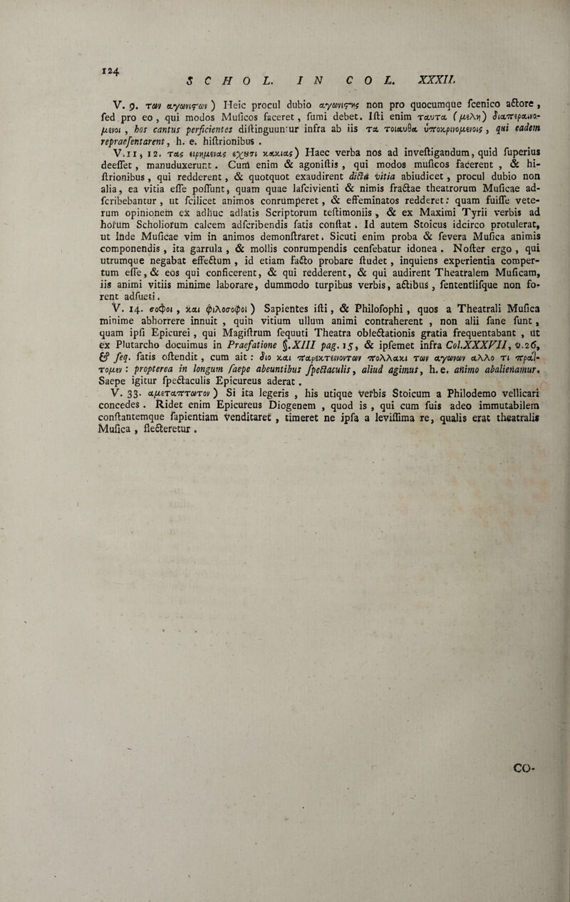 S C H 0 L. IN C 0 L. XXXII. V. 9. rm ttymiretv ) Heic procul dubio ctymrvz non pro quocumque fcenico a&ore , fed pro eo, qui modos Muficos faceret, fumi debet. Ifti enim tclvtoc (pctAy) JictTrepfluvo.- jmvoi , hos cantus perficientes diftinguumur infra ab iis tsl toiawB* utfoKpivo/xtvois , qui eadem repraefient arent, h. e. hiflrionibus . V.ii, 12. rete tipijfietcLs ^XS71 ) Haec verba nos ad inveftigandum, quid fuperius deeffet , manuduxerunt . Cum enim & agoniftis , qui modos muficos facerent , & hi- ftrionibus, qui redderent, & quotquot exaudirent ditta vitia abiudicet, procul dubio non alia, ea vitia efle poliunt, quam quae lafcivienti & nimis fradtae theatrorum Muficae ad- feribebantur , ut fcilicet animos conrumperet, & effeminatos redderet: quam fuifle vete¬ rum opinionem ex adhuc adlatis Scriptorum teftimoniis , & ex Maximi Tyrii verbis ad horum Scholiofutn calcem adferibendis fatis conftat . Id autem Stoicus idcirco protulerat, ut Ifide Muficae vim in animos demonftraret» Sicuti enim proba & fevera Mufica animis componendis , ita garrula , & mollis conrumpendis cenfebatur idonea . Nofter ergo , qui utrumque negabat effeftum , id etiam fa&o probare ftudet, inquiens experientia comper¬ tum effe,& eos qui conficerent, & qui redderent, & qui audirent Theatralem Muficam, iis animi vitiis minime laborare, dummodo turpibus verbis, a&ibus, fententiifque non rent adfued. V. 14. <ro4>o» , xai <piAoo-o<pol ) Sapientes ifti, & Philofophi , quos a Theatrali Mufica minime abhorrere innuit , quin vitium ullum animi contraherent , non alii fane funt, quam ipfi Epicurei , qui Magiftrum fequuti Theatra oble&ationis gratia frequentabant , ut ex Plutarcho docuimus in Praefatione §.XIII pag. 15, & ipfemet infra Col.XXXFII, 0.26, £? feq. fatis oftendit, cum ait: Jjo jccu 'XcLpiKTtiWToov '7i'oAActJci tm aywav ctAA0 n 'ffpcfil- t opuv: propter ea in longum faepe abeuntibus fpeftaculis, aliud agimus, h. e. animo abalienamur♦ Saepe igitur fpedlaculis Epicureus aderat . V. 33. upizTcltctcctov ) Si ita legeris , his utique Verbis Stoicum a Philodemo vellicari concedes . Ridet enim Epicureus Diogenem , quod is , qui cum fuis adeo immutabilem conftantemque fapientiam Venditaret , timeret ne jpfa a leviflima re, qualis erat theatralis Mufica , fie&eretur . 7 co- \