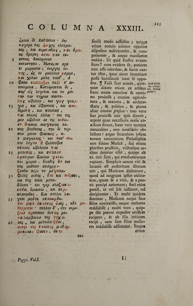 10 15 20 2 5 30 35 40 _• • • wf COLUMNA XXXIII* cfjioia $s tioLQbnm • ou Hayogu tus Msyjijlo- VUS ,t Xtf/ GUfJLnufclS i HUI 9[lOl- as f][lSp8g UVTl TtiV BV« HUTUCTTJCSt . MtfTtf/0^ T/ [lapatvstv ; svapysg ov- 7 OS , as ou {lUTihOVU 00(1611/j y.cu yuTitiv (isTyj tuuO* , u Quw evu?2.a%ui tu$s t’ ay- tihsi(isvu . K«TS^5wra/ , 7tup' oi s TisysTUt nat to [io* vyjv Tav Tsyvav nans- M}g aQstetv . nat yaq ysap- • 7/a , hui utyantHY) , x#/ omo- $0(llH 7] , X2/ TlOTilTlHY] , Jta/ 7r;\£/8£ aTiA#/ • HUI TUS (isv a(psTtstv av tis etnst- sv $t huius uvuyHuioig xu- xotg /3oy)08cag , T^y <5s Tfp* flrs/y (iom Quanas > 8- x avuyxu tag * x#/ x^t’ au«» T0y Tioyoy jJ QtndeoQtx cnuvtsg aQs?L8Gx x ui (i8ctH7)§ , X£/ nOT&w S(instgiav Qubhav yivs- Tue ysipav . EuTjOsg $£ Hui t as fiuOdctv umoyvp /- ZjSodut nspt T8 (jLsyot?i&j- $£Pt8£ , 6 Tt Hui avdpdM i HUI TOig 7CULGI fJLSTU- $t$oaci ”• x#/ yarp Suvuvtui , xm 2Tfp/- nTiuvyjoOott . K<z/ tio?,7,oi 7\s- y8ci (i7]$sv S7r ct vap Sa¬ ca i (iy/v ectiTOUs u&S , &$€ (is- Oupfiocut * no7i?iot 3’ , oV/ yo/>i/* £807 npccviHsiv duTotg (/.s- T« TlCCf/.fiuVSlV T8s TS% VI- tus » x«/ (isteiTiif) CjiOat, 78£ tfXVOi/ff sO yjp- (ioxt vx t Qactv . &Vt$ ■ . xa/ /imili modo adfe£los 5* tjulppa etiam concio animos oppofite difpofitos mifericordes , & com- patientes , St aeque manfuetos fcere? cum evidens fit, potiores non efle odoribus, St fuccis can¬ tus iftos, quos aiunt immutaro pofle huiufmodi inter fe oppo- 5ita. J FalH funt aiitem 9 quot- cap.xvii. quot dixere etiam ex artibus tm muS hanc unam omnibus St omni- pariat ^ no prodefle ; etenim agricul¬ tura , St textoria , St archite- £!ura , St politica , St plures aliae offinino pro funt: imo vero has prodefle iure quis dixerit, utpote quae neceflariis malis au¬ xilium ferunt, hanc vero tantum iiaturaliter , non neceffario ob- ledare * atque fecundum ipfum eorum ratiocinium Philofdphia non folum Muflca , fed etiam pluribus pra&icis , viiibufque ar¬ tibus deterior e flet , quippe ab ea rari funt, qui emolumentum eapiant. Simplicis autem viri Se incauti efl au&oritate illorum niti , qui Muiicam didicerunt, quod ad magnam ipflus utilita¬ tem , quam St a viris, St a pue¬ ris percipi autumant $ fieri enim potefl, ut vel fefe ia&itent, vel decipiantur . Et multi quidem fatentur , Muficam neque fuos filios conrexifle* neque meliores reddidifle ; multi vero , quip¬ pe fibi putent expedire artifices recipere , St ab illis invicem recipi j eam fuos filios melio¬ res reddidifle adfirmant. Itaqua etiam Papj T. Voll. Ii