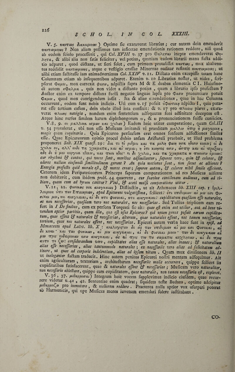 12.6 S C H O L. IN C 0 L. XXXIIL V. $. tmrm SioL^upimv ) Optime fic exaraverat librarius ; cur autem dein emendavit tvoLmai/xivas ? Non aliam poflumus tam inficetae emendationis rationem reddere, nifi quod ab eodem fciolo proceflerit , qui Coi. XVIII v. 37 pro ©sA^vav inepte emendaverat 0^- Ayrx, & alibi alia non fatis feliciter5 vel potius, quoniam eadem librarii manu fafta addi¬ tio adparet , quod di&ans, ut fieri folet , cum primum protuliflet tvanicoc , mox abaliena¬ tus reddidit tvoLVTiafitvGis, atque e vefiigio craflae Mmervae auditor refinxit tv&vTi&y.tvMc; ut alibi etiam fa&itafle iam animadvertimus Coi. XXIV v. ir. Didtato enim excepifle totam hanc Columnam etiam ab infequentibus adparet. Etenim v. 10 Librarius nofter, ut vides , fcri- pferat Qa.jj.zv, mox correxit (pxaiv, adpi&is fupra M & E duabus elementis CI. Huiufmo- di autem aCpccXjua , quis non videt a di&ante potius , quam a librario ipfo profe&um ? Audior enim ex tempore didhns facili negotio linguae lapfu pfo <pa.<ny pronuntiare potuit <pcLjuev, quod mox Conrigendum iuflit . Ita & aliae emendationes , quae in hac Columna occurrunt, eodem funt nobis indicio. Uti cum v. 15 pofuit v<pcarocyi adpidto I, quia puta* rat efle tertium cafum, dein obelo illud iota confixit: & v. 17 pro ftMidvg plures , exafa- verat ttAoi»? navigia , nondum enim fententiam adfequutus foni adfinitate deceptus efl: . Atque hinc rurfus fimilem harum diphthongorum 01, & u pronunciationem fuifife coniicies. V.8, 9. ou ^otAAoya oc/j.cqv xou ^uA^v ) Eadem heic utitur comparatione, quam Coi.It/ v. 34 protulerat , ubi non efle Muficam imitandi vi praeditam /jlolXXov Wtp y juctytipizy , magis quam coquinaria . Quia Epicureo perfuafum erat omnes fenfuum adfedliones fimiles efle. Quae Epicureorum opinio procul dubio anfam Arifloteli praebuit, ut illud problema proponeret Sedt. XIX quaefi. 29: Sia ti 01 pvQjaoi otai ta jat\y <pavy uaa yQtcriv tontev; 01 Se cur rhythmi & cantus, qui voces funt, moribus adfimilantur ; fapores vero, quin colores, £? odores nullam eiufmodi Jimilitudinem gerunt ? An quia motiones funt , non fecus ac attiones ? Energia profeclo quid morale efl, U* mores creata fapores autem, colores nihil fimile efficiunt. Ceterum idem Peripateticorum Princeps faporum comparationem ad res Muficas adferre non dubitavit , cum ibidem probi. 44 quaerens , cur fuavius cantilenam audimus, cum ad ti* Viam, quam cum ad lyram canitur? Vini, £? aceti mulfi comparatione utitur * V. 21, 12. (pvarixooux cLvcLyxcticos ) Diftindtio , ut ait Athenaeus lib. XIII cap. 1 Qpv\- Aovpitvy utto tcov Etfixupeiccv, apud Epicureos vulgatifima, fcilicet.* ori emcSupam ai pitv avi <pu- gWcli [xtvyux, avaynaiai, ai St srt (fivaiKcu, ai t avayaaiai: cupiditatum quafdam ejfe natur ales, at non neceffarias, quafdam vero nec naturales, nec neceffarias. Sed Tullius triplicem eam re¬ fert in / De finibus, cum ex perfona Torquati fic ait: quae efi enim aut utilior, aut ad bene vi• vendum aptior partitio, quam illa, qua efb ufus Epicurus ? qui unum genus pofuit earum cupi dita* tum, quae ejfent £? naturales & neceffariae, alterum, naturales effent, neceffariae, tertium, quae nec naturales effent, «ec neceffariae. Epicuri autem verba haec funt in epifi. ad Menoeceum apud Laert. lib. X avaXoyiftov St cos rccv tTCiQvpuav ai /^y eiai cpoavocai , ett oe xsvcu xca Tay <puaix,ay , cu /j.ti/ avayocaiai , a! St <pv<rixai piovov * T&y <5*6 ai pr.tv 'Ttpes tvScLipioviccv tiaiv cLvayxcucLi , ds ett crpog ryv tu gccjUcctoc eto^Xyaica , ai St orpof cf.vTo r0 Qjy: conftderandum vero , cupiditates alias efife naturales, inanes; & naturalium alias ejfe neceffarias , alias tantummodo naturales ; ex neceffariis vero alias ad felicitatem ad- tinere, zrt quae ad corporis indolentiam, alias ad ipfam vitam . Quam mox divifionem lib. I/ Mt ineleganter fa£tam traducit. Hinc autem penitus Epicurei nofiri mentem adfequimur. Ait enim agiiculturam , textoriam , archite&uram neceffariis malis occurrere, quippe fcilicet iis cupiditatibus fatisfacerent, quae & naturales effent £? neceffariae ; Muficam vero naturaliter, nonneceffario oblefitare, quippe eam cupiditatem, naturalis, tamen neceffaria efi, expleret. v. 36 , 37. /AtQ&ppioacu) Integrum heic vocem fupplevimus indicio eiufdem, quae recur- rere videtur fl.41 , 42. Sententiae enim quadrat > fiquidem tefte Budaeo , optime adeipitur pttbcLppioty pro immutare , & meliorem reddere . Praeterea nulla aptior vox ufurp^ri poterat ao Harmonicis, qui ope Mufices mores iuvenum emendari folere ia&itabans. CO- \