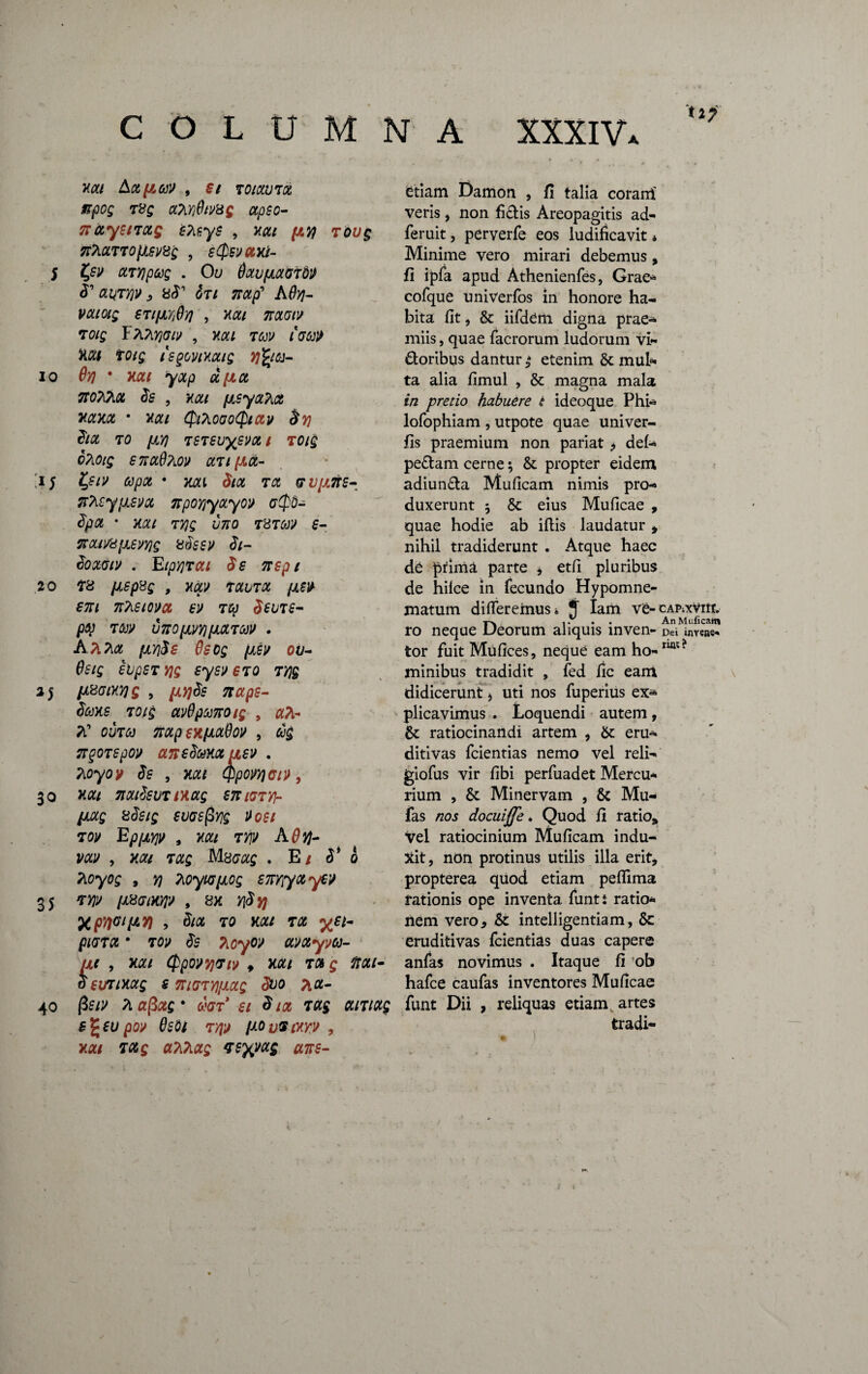5 io *5 20 2S 30 35 40 COLUMNA XXXIV. XXI , Si TOtXUTOt npog r8g aPiy]0mg xpeo- 7FCCyetTUQ STif.yS , XXI (JLW TOUQ 7t7iXTT0[Jisv8g , eQsvaxi- ctTYjpccg . Oli dxufxxGTdJ <T , 8<T GT/ A0tf- STlfJLYjSyj , Xtf/ T0/£ FATl^y/y , Xfl:/ TW IGU» Mi totg isgovixxig yftioi- Qy) • nat yxp ccfix TtoTdiQL Ss , xxi fjisytt?\ot XXXX • XX l QlhOGoQiav $Y) &X TO [AY) TSTevySVX l TOig oTiOtg S7iolQ?iO» xuptx- l,stv apot • xxi Six tx GV[X7ie- flteyjJLSVcc npoYiyxyo» gQ-0- SpX * XXI TY]g 11710 T8TM £- ttcLivUfjLevYig 8Seev Si- SOXGIV . EtpY]TXl $£ 7TSpl 78 juepsg , xxv txdtx pLW em nTieiovct e» toj Seure- pq TW V7tO[m)tlOLTCt)l> . A/Ua fjLYjSs Qecg pieir ov- Oeig eiipSTYjg syev sto tyj§ lAHGlXYJQ , fJLYjSs 7tupt- Soexe Toig av0pu7rotg , «a- 7C ou70) nxpexpLxdox , 6$ 7T§OT£pou ansSmxaev . Koyov Se , xxi Qpoyyjcn), Mi natSsuT txxg sniGVY\- Hotg 8Seig euoefiyjg Voei 7OV Ep[XY)V , XXI TYJV A Ovj~ vxv , Mi 7xg M8Gxg . E/ $* o Tioyog , yj 7ioyuj[xog encyto y€V rw /JL8GtXY]V , 8X Y\Syj XpftWpW > SlCC TO Mi TX y£l- piGTX * 7ov Se Tioyov avxyvu- UC , Mi QpQVYjTl» , XXI TX g ftOti¬ ti SVTlXCtg s m<rr/][Accg Suo pt«- fisrs Piafixg* d'GT ei <hot Txg xmxg $%eu pox OeOi tyjj ixovSiwv , xxi TXg u?i7ixg veyj/xg ane- etiam Damon , fi talia corairi veris, non fidis Areopagitis ad- feruit, perverfe eos ludificavit * Minime vero mirari debemus, fi ipfa apud Athenienfes, Grae* cofque univerfos in honore ha¬ bita fit, & iifdem digna prae¬ miis , quae facrorum ludorum vi- doribqs dantur $ etenim Sc mul¬ ta alia fimul , & magna mala in pretio habuere i ideoque Phi- lofophiam , utpote quae univer- fis praemium non pariat ^ def- pedam cerne; & propter eidem adiunda Muficam nimis pro¬ duxerunt 5 & eius Muficae , quae hodie ab iflis laudatur * nihil tradiderunt . Atque haec de prima parte , etfi pluribus de hilce in fecundo Hypomne¬ matum differemus* J tam v£-cap-.xVik» ro neque Deorum aliquis inven- Dei invens^ tor fuit Mufices, neque eam ho-ruit? minibus tradidit , fed fic eam didicerunt > uti nos fuperius ex* plicavimus . Loquendi autem , & ratiocinandi artem , &: eru* ditivas fcientias nemo vel reli- giofus vir fibi perfuadet Mercu¬ rium , & Minervam , & Mu- fas nos docuiffe * Quod fi ratio* Vel ratiocinium Muficam indu¬ xit, ndn protinus utilis illa erit, propterea quod etiam pefiima rationis ope inventa funtt ratio- liem vero, & intelligentiam, 6c eruditivas fcientias duas capere anfas novimus . Itaque fi ob hafce caufas inventores Muficae funt Dii , reliquas etiam, artes tradi-