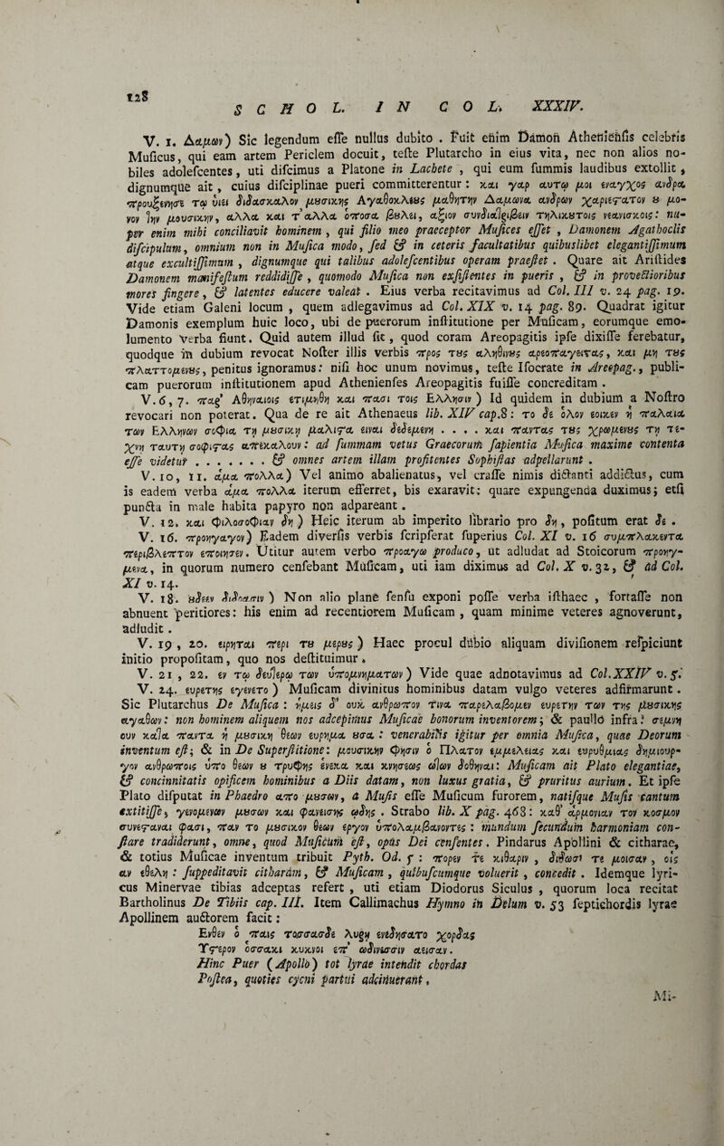 128 V. x. Aopim) Sic legendum efTe nullus dubito . Fuit enim Damon Atheniehfis celebris Muficus, qui eam artem Periclem docuit, tefte Plutarcho in eius vita, nec non alios no¬ biles adolefcentes, uti difcimus a Platone in Lachete , qui eum fummis laudibus extollit , dignumque ait , cuius difciplinae pueri committerentur : xctt yop ovtco pcoi zvoyx°9 wSpo, rtpov^tni<n re* viu SiSocxoAov pascrixys AyoQoxAws /uoQyryv Ao/xwo ccvfyav xctPl^CLTOy 8 vov hv pcovsncyv, 0AA0 x.01 T 0AA0 ortoscl /3»Azi, 0%iov ovv$io7§i@av tyAixaroie vzovigxois: nu¬ per enim mihi conciliavit hominem , qui filio meo praeceptor Mufices ejjet , Damonem Agathoclis difcipulum, omnium non in Mufica modo, fed 0 in ceteris facultatibus quibuslibet elegantijfimum atque excultijfimum , dignumque qui talibus adolejcentibus operam praefiet . Quare ait Ariftides Damonem mcmifeftum reddidijfe , quomodo Mufica non exfifientes in pueris , 0 in provectioribus mores fingere, 0 latentes educere valeat . Eius verba recitavimus ad Coi. III v. 24 pag. 19. Vide etiam Galeni locum , quein adlegavimus ad CoL XIX v. 14 pag. 8p* Quadrat igitur Damonis exemplum huic loco, ubi de puerorum infticutione per Muficam, eorumque emo¬ lumento Verba fiunt. Quid autem illud fic , quod coram Areopagitis ipfe dixiffe ferebatur, quodque in dubium revocat Nofter illis verbis rtpoc oAyQivas opzortOyeivoc, xot fiy tus rt\a.TTOfuvise> penitus ignoramus: nifi hoc unum novimus, tefte Ifocrate in Areepag., publi¬ cam puerorum inilitutionem apud Athenienfes Areopagitis fuiffe concreditam . V.6,7. rtctg AO^vctiois ztijuyQy xoi rtoiot tois EAAijcw ) Id quidem in dubium a Noftro revocari non poterat. Qua de re ait Athenaeus lib.XIV cap.S: ro h oAov zoixzv y rta.Aa.ia Tav EAAyvcov aotyict tji paaion pioAipo «tvctt dzbzpizvy .... xoi rtavroc ts; %pa>,uevac ry Te- Xvy tovth ootpirac orttxoAovv: ad fummam vetus Graecorum fapientia Mufica maxime contenta effe videtur.0 omnes artem illam profitcntes Sophifias adpeilarunt . V.io, n. d/uo rtoAAa) Vel animo abalienatus, vel craffe nimis diftanti addiftus, cum is eadem verba opio rtoAAo iterum efferret, bis exaravit: quare expungenda duximus; etfi pun6la in male habita papyro non adpareant. V. i2. xoi <J>iAoffo<t>iav $y) Heic iterum ab imperito librario pro Sy, pofitum erat h . V. 16. srpoyyayov) Eadem diverfis verbis fcripferat fuperius Coi. XI v. 16 svpirtAoxzno rtipi&Atrtrov zrtoiyszv. Utitur autem verbo rtpooyo0 produco, ut adludat ad Stoicorum rtpoyy- pwo, in quorum numero cenfebant Muficam, uti iam diximus ad CoL X v. 32, 0 ad Coi. XI v. 14. V. 18. aSm ) Non alio plane fenfu exponi poffe verba ifthaec , fortaffe non abnuent 'peritiores: his enim ad recentiorem Muficam , quam minime veteres agnoverunt, adludit. V. 19 , 20. tipyroi rtepi ra papae) Haec procul diibio aliquam divifionem refpiciunt initio propofitam, quo nos deftituimur * V. 21 , 22. zv ru Mepa tccv vrtojuvypLorccv) Vide quae adnotavimus ad CoLXXlV v.f. V. 24. tvpzryc zyzvzTo ) Muficam divinitus hominibus datam vulgo veteres adfirmarunt. Sic Plutarchus De Mufica : y/xzis S* oux ovQpartov nvo rtopzAo&opLtv zvpzryy rav rye ptaaixys ayoQcev: non hominem aliquem nos adeepimus Muficae bonorum inventorem; & paullO infra.* sipery cvv xala rtavTo y /xuoixy Qtw ivpypuo usa : venerabilis igitur per omnia Mufica, quae Deorum inventum eft; & i n De Superfiitione: /oovsiityv 0 riAocTov tuptzAuoe tcoi tvpvQpuos Sypimp yn ovOpcortoie vrto 6eav a rpvtpye evexet xoi xvyoiae colcov JoQyv01: Muficam ait Plato elegantiae, 0 concinnitatis opificem hominibus a Diis datam, non luxus gratia, 0 pruritus aurium. Et ipfe Plato difputat in Phaedro orto piasav, a Mu/is effe Muficum furorem, natifque Mufis cantum txtitijfe, yivopLiym passccv x.01 cponisye uSys . Strabo lib. X pag. 468: xctO’ dpptonov tov xospioy cvhtmoi (post, rtov to piusixov epyov urtoAopt/Sovome : mundum fecundum harmoniam con¬ flare tradiderunt, omne, quod Muficum eft, optis Dei cenfentes. Pindarus Apollini & citharae, & totius Muficae inventum tribuit Pyth. Od. y : rtoptv re xiQopiv , Sidasi Tt pcoisov, oie av tQzAy : fuppeditavit citharam, 0 Muficam , qutbufcunique voluerit , concedit . Idemque lyri¬ cus Minervae tibias adeeptas refert , uti etiam Diodorus Siculus , quorum loca recitat Bartholinus De Tibiis cap. Iit. Item Callimachus Hymno in Delum v. 53 feptichordis lyrae Apollinem au&orem facit: Evfov 0 rtois Tossa<r$t Aug« iviSysoro %op<JW Y^epov essoxi xvmqi irt ceSivitroiv ozisov. Hinc Puer (Apollo) tot lyrae intendit chordas Pofiea, quoties cycni partui adeiduerant t Mi-
