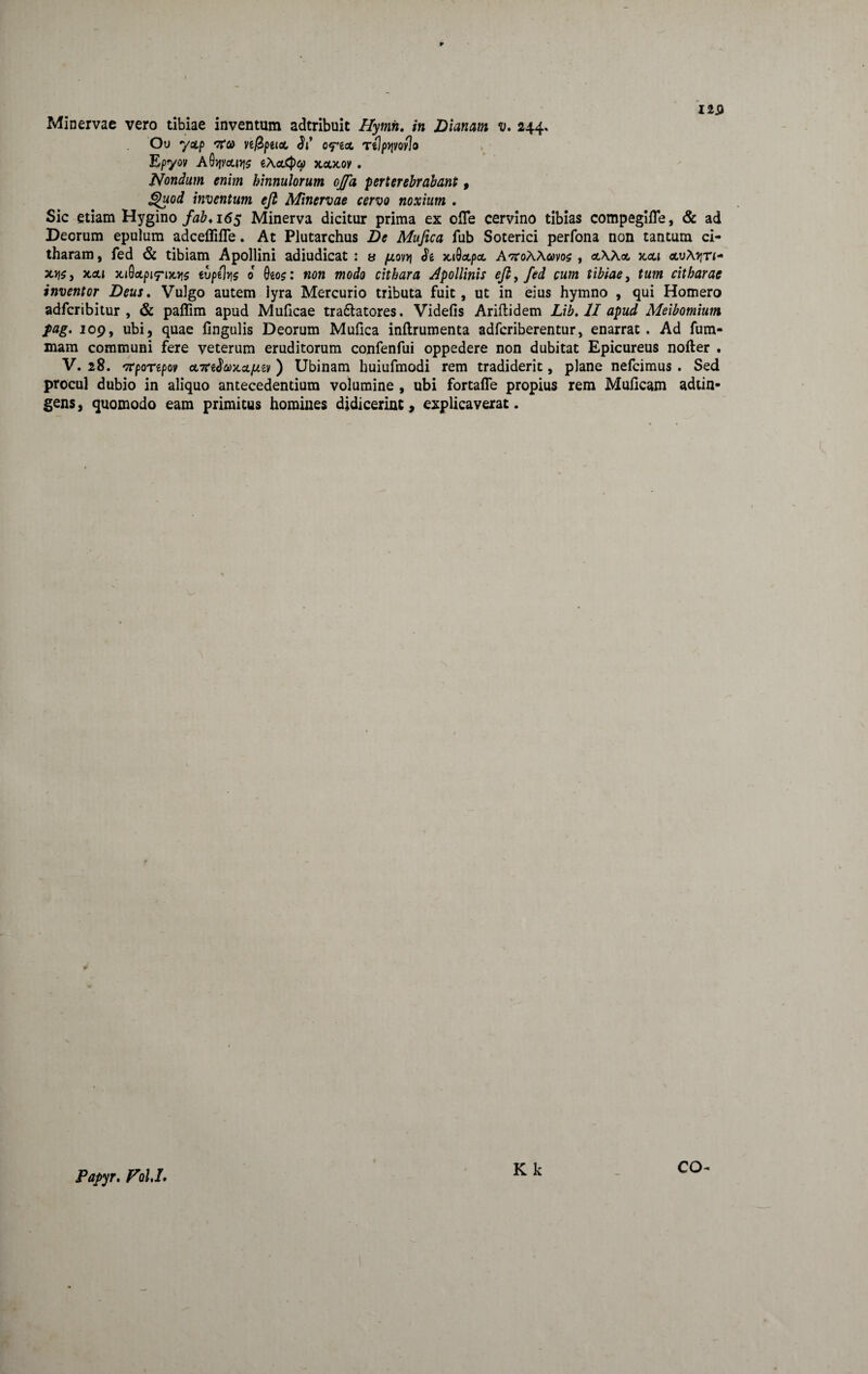 Minervae vero tibiae inventum adtribuit Hymh. in Dianam v, 244. Ou y<tp ve/Bpeioc, Jj’ ofga, TtJptjvoyJo Epyov aOjjmy]5 eAa<pcp xoxov . Nondum enim hinnulorum offa perterebrabant, inventum eft Minervae cervo noxium . Sic etiam Hygino fab*i6s Minerva dicitur prima ex ofle cervino tibias compegifle, & ad Deorum epulum adceflifle. At Plutarchus De Mufica fub Soterici perfona non tantum ci¬ tharam, fed & tibiam Apollini adiudicat : s (jlovv\ Je xiOctpct AkoWmos , «AA«, xoti «,uA>rn- x>7S, x,oli xi0ctpi7*ix>)5 evpefe 0 0eos: non modo cithara Apollinis eft, fed cum tibiae, tum citharae inventor Deus. Vulgo autem lyra Mercurio tributa fuit , ut in eius hymno , qui Homero adfcribitur , & paflim apud Mulicae tra&atores. Videfis Ariflidem Lib. II apud Meibomium fag. 109, ubi, quae fingulis Deorum Mufica inflrumenta adfcriberentur, enarrat. Ad fum- mara communi fere veterum eruditorum confenfui oppedere non dubitat Epicureus nofter . V. 28. *7?poTipov eLxefoTLcifiiv ) Ubinam huiufmodi rem tradiderit, plane nefcimus . Sed procul dubio in aliquo antecedentium volumine , ubi fortafle propius rem Muficam adtin- gens, quomodo eam primitus homines didicerint, explicaverat. Papyr. Pol,I.