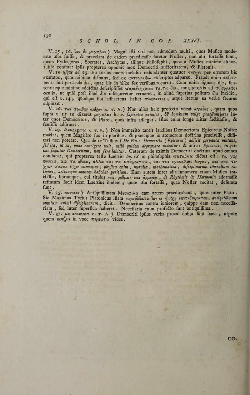 J3<? s c h o lk r n coi. xxxvi. V. 15 , i<5. 'Ia» Je fJuyctXcev) Magni iffci viri non admodum multi, quos Mufica mode¬ rate ufos fui fle , & praeclara de eadem praedicafle fatetur Nofter , non alii fortafle funt, quam Pythagoras , Socrates , Archytas , aliique Philofophi , quo3 a Mufica minime abnor- ruifle confiat: ipfis propterea opponit mox Democriti au&oritatem, & Platonis . V. ip ufque ad 23. En rurfus uncis inclufos redundantes quatuor <toj%8s per errorem bis exaratos, quos minime di&atos, fed ex avToypcLQa exfcriptos adparet. Fraudi enim exfcri- benti fuit particula , quae bis in hifce fex verfibus recurritCum enim ligneus ille, fen- tentiaeque minime addiftus defcripfiflct 'TrzpzSiy^opavoi tzvtz mox retortis ad zoloypztpov oculis, ut quid pofi illud Siat infequeretur cerneret , in aliud fuperius pofiturp Siol incidit, qui eft v. 14 5 quodque fibi adhaerens habet *rov)j<7ums ; atque iterum ea verba fecurus adpinxit . V. 26. rm ctydOav ctvSgav jt. r. A.) Non alios heic profe&o vocat zyz^sc , quam quos fupra v. 15 16 dixerat puyetAa* h. e. fapientia eximios , hominum vulgo praeftantiores in¬ ter quos Democritus , & Plato , quos infra adlegat. Ifios enim longe aliter fadlitafle , & fenfifle adfirmat . V. 29. A^.oxgiTo? x,. r. A. ) Non immerito tantis laudibus Democritum Epicureus Nofler madtat, quem Magifiro fuo in pluribus, & praecipue in atomorum do&rina praeiviflfe , diffi¬ teri non poterat. Qua de re Tullius I De Fin.: Democrito (Epicurus) adiicit perpauca mutans, fed ita, ut ea 9 quae conrigcre vult, mihi quidem depravare videatur: & infra: Epicurus, in qui¬ bus /equitur Democritum, non fere labitur. Ceterum de eximia Democriti do&rina apud omnes conftabat, qui propterea tefte Laertio lib.IX in philofophia *revret9Ao$ di&us eft : tz yzp (pvtwcz, XZl TZ JjSiXci, OtAAet KZl TZ fJLZ^npLZTlXZ , XZl T8$ €yxUxAl0S Xoyuc , XaU vep 1 re- Xvccv mrzazv (t%ev ejuvreipizv • phyfica enim , moralia , mathematica , difciplinarum liberalium ra¬ tiones , artiumque omnem habebat peritiam. Eum autem inter alia innumera etiam Mufica tra- flafie, librumque , cui titulus 'xepi pvQjzav zzi zpfxon^s , de Rhythmis & Harmonia adornafle teftatum facit idem Laertius ibidem ; unde ifia fortafle , quae Nofter recitat , defumta funt . V. 35. «arepav ) Antiquiflimam MaaopiAoi eam artem praedicabant , quos inter Plato . Sic Maximus Tyrius Platonicus illam crgwjSuIoLTov la>v ey wryStvpicLTat t antiquijjimam omnium animi difciplinarum , dicit . Democritus contra iuniorem , quippe eam non necefla- riam , fed inter fuperflua haberet . Neceflaria enim profe&o funt antiquiflima . V. 37. [jly\ zrtoxpiva x. r. A. ) Democriti ipflus verba procul dubio funt haec , utpote quem icmfyiv in voce %npitwroc vides. CO- /