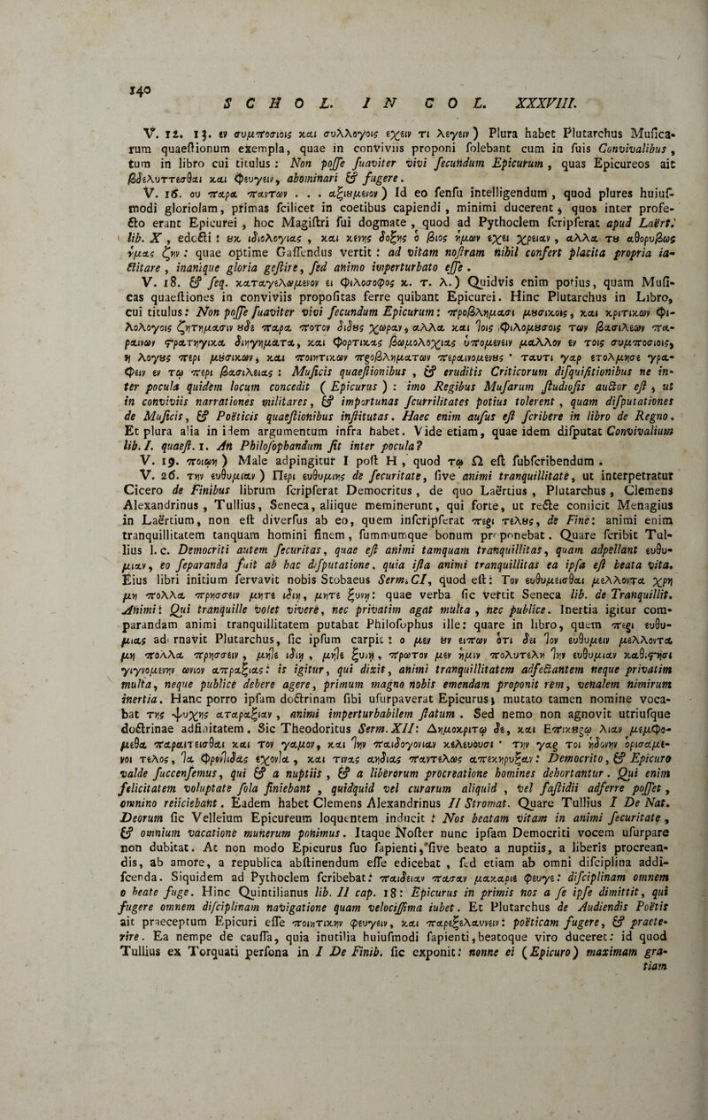 140 V. 12. Ij. tif avfjLvroa-iois xxi cvAAoyoic iXiv) n Aeygiv) Plura habet Plutarchus Mufica- rum quaeflionum exempla, quae in conviviis proponi folebant cum in fuis Convivalibus , tum in libro cui titulus : Non poffe fuaviter vivi fecundum Epicurum , quas Epicureos ait /ZJtAvTTtaQxi xxi tyzvyu», abominari & fugere. V. 16. ou 'rrapet '7Cau/Tc*)v . . . xfyvjjivov) Id eo fenfii intelligendum , quod plures huiuf- tnodi gloriolam, primas fcilicet in coetibus capiendi, minimi ducerent 4 quos inter profe- 6to erant Epicurei , hoc Magiftri fui dogmate , quod ad Pythoclem feripferat apud Lagrt.' » lib. X , edc£ti : 8x iSicAcyixc , xxi xivye Sofys 0 /3io$ rj/xaiv e^ei XPUoLV > ctAAx ts xQopvfias r/xxc tyv: quae optime Gaflendus vertit : ad vitam noftram tiihil confert placita propria ia- Bitar e , inanique gloria geflire, fed animo imperturbato ejfe . V. 18. feq. xxTxyiAa juvov a cpiAoaoipoc x. r. A.) Quidvis enim potius, quam Mull¬ eas quaeftiones in conviviis propofitas ferre quibant Epicurei. Hinc Plutarchus in Libro, cui titulus: Non poffe fuaviter vivi fecundum Epicurum: '7t’poR>Ayi/Jxcri fiveixois9 xctt xpmxcov <J>i- AoAoyois ^yjTYi/jL<x.<Tiv adi mrxpx croToy biSsg Xtopw i aAAot tcoli %i$ ,tyiAojjiscroie rav (ZxaiAiCov 'tcx- pxivcot rpxrriyixx $iY\yyijxcLTXt xcti Cpoprixxs face jjo Aoxi3L$ vtfo/xeveiy jjxAAov iv r015 av/umroatoicy tj Aoyas 'TTspt /xyaixav t xx 1 'trowTixav /7r$o@>Av)fJXTM TCipxivo/jivsc * txvti yxp eroApiriae ypx- <J>giy ey Ta Trep» @>x<nAux$ : Mu ficis quaefiionibus , eruditis Criticorum difqui/itionibus ne in- ffr pocula quidem locum concedit ( Epicurus ) : £»20 Regibus Mufarum ftudwfis auftor eft , «f f« conviviis narrationes militares, importunas fcunilitates potius tolerent , quam difputationes de Mu ficis, &? Poeticis quaefiionibus infiitutas. «»>» aufus eft feribere in libro de Regno♦ Et plura alia in Hem argumentum infra habet. Vide etiam, quae idem difputat Convivalium lib.L quaeft. 1. ^ Philofiphandum fit inter pocula? V. 19. croja») ) Male adpingitur I poft H , quod ra Cl eft fubfcribendum . V. 26. t»v euOupucty ) rie/u euQuptni? de fecuritate, five a?z/mi tranquillitate, ut interpetratur Cicero Finibus librum feripferat Democritus, de quo Laertius , Plutarchus , Clemens Alexandrinus, Tullius, Seneca, aliique meminerunt, qui forte, ut re£te comicit Menagius in Laertium, non eft diverfus ab eo, quem infcripferat cregi reA«?, de Fine: animi enim tranquillitatem tanqUam homini finem, fummumque bonum proponebat. Quare Peribit Tul¬ lius 1. c. Democriti autem fecuritas, quae eft animi tamquam tranquillitas, quam adpellant eu9u- fiictv, eo feparanda fuit ab hac dfputatione, quia ifia animi tranquillitas ea ipfa eft beata Vita. Eius libri initium fervavit nobis Stobaeus SernuCI, quod eft: Toy tvQv/xzicr9xi pteAAovra. xpn pLV) tfoAAx 'Xpriaativ piv\Ti /unre §uv«: quae verba fic vefeit Seneca lib. de Tranquillit. jpnimii Qtii tranquille volet vivere, nec privatim agat multa , «rc publice. Inertia igitur com¬ parandam animi tranquillitatem putabat Philofophus ille: quare in libro, quem Treg* eu9u- pucLs ad' rnavit Plutarchus, fic ipfum carpit : 0 puv tiv tiTCoov ori Sti lov ev9vjueiv puAAovTot, pL\\ 'TtoAAoi 'Xp^craiiy , piyle , pifii , 'XpcoTov puv vipuv TCoAuTiAn %v et)9upuxv xol9.<twi yiyvo/Mvriv amov cL7rpct%tcts: is igitur, qui dixit, animi tranquillitatem adfeftantem neque privatim multa, neque publice debere agere, primum magno nobis emendam proponit rem, venalem nimirum inertia. Hanc porro ipfam do&rinam fibi ufurpaverat Epicurus * mutato tamen nomine voca¬ bat ty,s ^vxns cLTapx^ixv, animi imperturbabilem fiatum . Sed nemo non agnovit utriufque doflrinae adfiuitatem. Sic Theodoritus Serm.XlI: Ayj/xoocpirc? «5*g, xai Aixv /xifutyo- fuQa, TCxpxn eiaQxi xxi rov yx/xov, xxi %v '7rxiboyonx)i xeAeuovai * rvy yctg toi rJovyv optaxjut- vo 1 TeAos, Ix (PpuvJtdxc e^ovlot, xxt rtvxc x^ixc TrxvTeAxc eL7rexyipv%xv: Democrito, 6? Epicuro valde fuccenfemus, qui & a nuptiis , a liberorum procreatione homines dehortantur. Qui enim felicitatem voluptate fila finiebant , quidquid vel curarum aliquid , vel faflidii adferre poffet, omnino r eliciebant. Eadem habet Clemens Alexandrinus II Stromat. Quare Tullius I De Nat. Deorum fic Velleium Epicureum loquentem inducit : Nos beatam Vitam in animi fecuritate , £? omnium vacatione munerum ponimus. Itaque Nofter nunc ipfam Democriti vocem ufurpare non dubitat. Ac non modo Epicurus fuo fapienti,*five beato a nuptiis, a liberis procrean¬ dis, ab amore, a republica abftinendum efle edicebat , fed etiam ab omni difciplina addi- fcenda. Siquidem ad Pythoclem feribebat: 'XxiSzw 'tfxxxv jj.xv.xpii Qivyz: difciplinam omnem 0 beate fuge. Hinc Quintilianus lib. II cap. 18: Epicurus in primis nos a fi ipfe dimittit, qui fugere omnem difciplinam navigatione quam velociffima iubet. Et Plutarchus de Audiendis Poetis ait praeceptum Epicuri efle •yror/inx^v tptvytiv, xxt 'KxpdfiAxvn^: poeticam fugere, &? praete¬ rire. Ea nempe de caufla, quia inutilia huiufmodi fapienti,beatoque viro duceret: id quod Tullius ex Torquati perfona in I De Finib. fic exponit: nonne ei (Epicuro) maximam gra-