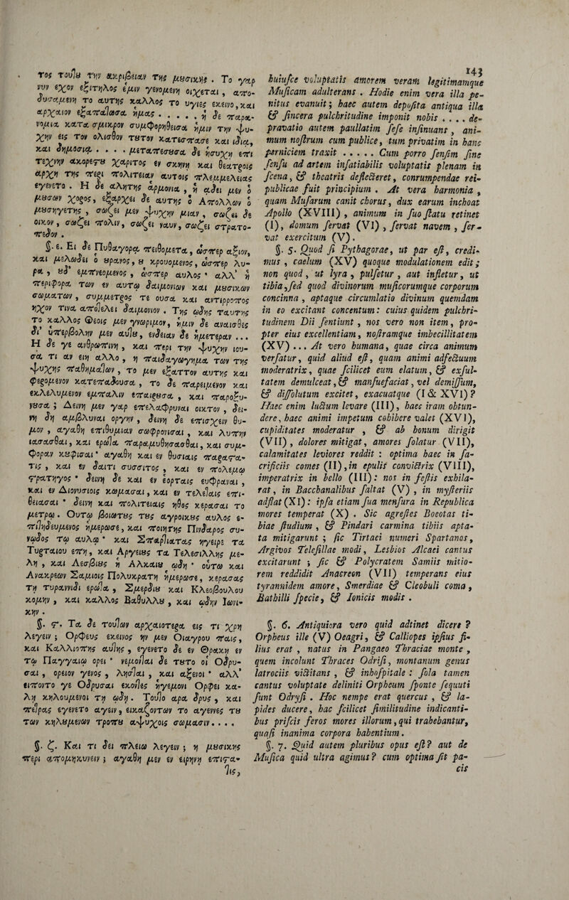 roj raula r>n ax.pi.£tm Tt. To y&p vm «x«» «;;iti,Aoj epti» ytnm o(^er«i, tt«. t„ «ur* xaAAo; T0 uyl£J *fX*w egccyzlara. ..^ ge v vifu* xatci <rftix.pt>, vvftQoprteur* iMt» Tv J,u. xi* «f TO» oAiroav raro* Karso-arars *ttl ,J,~ Kai Jyfiitriq, .... fUTxVKrmra. St 'nmyy> e« Ttx»ni *™ptru X«P‘T05 e» «oro **, ge*T.01# «PX1 T»? «ei «Aite,cc» *«T«s wAe.upteAsiaf (ytura . H it «Auriis afpma, , J ajtl „£/ * /u8Cr»v x»g»J, e|w & aurxs 5 A «A A»» S /iStfUyeT»; , <r»£ei /te, 4/«XX* jmw , <r®(« & oikw, iraQei «Ai*, <7«<^i *au*, ffTLT0. •TrgJoy . r g. e. Ei St nuSayopa. weiOo/mt*, «V«p agior, 3ta« fxzXcadu o upcLios, « xpovofiws, aWgp Au» p«t , Bd efivrviofuvos, &’<77rep ctuAo? * ctAA* J artpipopct, T&y gy ccvt&j J&ipiovixy xcu jU8<mt6)v cuucLTm, cru^ergos re ouir* **, ctvrtppooroc rX°v riva, cLKolitei Sa,i{uoviov♦ T>,? ravrvs TO xclXXo; Qeois iwymptjuoy, foit Jt avaiaQes ot uafipfdoAyv piiv ctu]«, gy^gicty £g v\(JLtTipa.v ,.. H <?e yg ayfywTnvyf, jccu Tgpi T»y ^u^v icu- <roc, tj cty gi>j etAAo , 'Ta.iSayayyifAct tccv tv\$ *YUX.VI* 'tfctVVipteUCCV , TO fXtV i^oLTTOV OLVTY^ X.CLI tyegopiwov x,a.Ti'7ra,$o\)(TcL , to <Jg 'Ta.pu/xivov xcci ex.XeXupievov tpt^cLXiv tacai^aa, , jgcu crctpoju- yacrct ; Ag(v>j ,wgy y&p gT^gAct^puvoti o»x.tov , «5^- WJ ^ aA^Auyot< opy^y , «Jg g^^giv 0u- /Aoy , <xya0)j €7n9u^ictv <ra(ppovi<ToLi , jtati AuTTJjy icLcrcLaQcLi, x.^.i tptoicL '71'cLp&juv9vi(rcta9a,t, x.cti avpi- Qopccv * ecyoidv] ycai gy Su^iaci? ,7r'ctgflt7'c£,•’ » ^■cC'< $0.lTl GlHTfflTCS , X.OCJ gy 'ToXtf/.to FpttTiiyos • Juvvi Si xctt gy hpTa.i$ tvtppaLv&i , **» ^ A(oyu<rjojff ^©^otcrai, jcoti gy TiXiUn g?r<- Qiia.<ja.i * Snvyj acu toXituolis yQo; xipcto-oa to f/jiTpas. Out&) @oiaTti£ tu$ o.ypoiKS$ etuAos g- TTlhiSeupiiVOg H/AZpCCGi j X,ct{ '7COlYiT\\$ ThvScLpo^ (TU- ya<Jo? T(W ctuAai * x,ou S^atp]ioltcls yyupi to, Tv^touou i7tv\, XCU Apyems to. TtXtaiXXw A^- Xvj , x,ou Ag>j AA>cotjy • outgj xoti AvcLv.pwv 'Sa.fMois noXvx.pa.rri v/tepare, xipaaas r>f TvpavviSi epula , ^[aepSia rtai KXeofZovXov OCO/XYl)! j XCt{ X,0!,AA05 B&OuAAfcJ . JCCt( 6t*^Ky I^)H* x>jy. <7*. Tot Jg tovJmv apx&MTiga g»? tj Agygjy; Optpevz eaeivoz yjv piev Oiaypov orai$, Kai KaXXio7Cv\s av%$ , gygvgTo Jg gy 0paxri gy riayycua) opg» * veptovlat Se tuto ol OSpv- o-oti , opeiov ytvo$ , Xy\<jla\ , >tott ct^gvoi • ctAA* ei7royTo ye OSpvaai ex.ov)e$ yyejuovi Oppei x.a- Ari x.riXovju,eyoi rrj uSrj. Toulo ctpct ^pu? 9 xcu rceipas eyeveTo ctyg«y9 giJtot^oyT^y to «.ygyyg? tb Ta>y xijAB/xgyay rpoitu a%[/u^oi5 cu[xa<nv.... J. <^. Kol» Ti Sei 'TtXuoi Xeyeiv; >j fJLSffiavi rcepi anro^Kvmv j <tyot8^ ^ev gy ttp>jyH emra* Iu, huhifce voluptatis amorem veram Ugitimainque Muficam adulterans . AW;> r7/a /*- Kff«x evanuit; haec autem depufita antiqua illa & fincera pulchritudine imponit nobis * ... de¬ pravatio autem paullatim fefe infinuan: , a«g- wz/y» noftrum cum publice, tum privatim in hanc perniciem traxit.Ckw /orro fenfim fine fienfiu ad artem infiatiabilis voluptatis plenam in ficena, &? theatris defledterct, conrumpendae rei- publicae fuit principium . At vera harmonia , quam Mufiarum canit chorus, te inchoat Apollo (XVIII) , animum in fiuo flatu retinet 0), team /<?mf (VI) , , fer¬ vat exercitum (V). S> 5- 7» Pythagorae, u; e/, rrfiiV , raf/affl} (XV) quoque modulationem edit; non quod, af /yr^i, pulfetur , infletur, ttf tibia )fed quod divinorum mujicorumque corporum concinna , aptaque circumlatio divinum quemdam in eo excitant concentum: cuius quidem pulchri¬ tudinem Dii fientiunt , moj “uero «o» item, pro¬ pter eius excellentiam, noflramque imbecillitatem (XV) .. . aero humana, (irw animum verfiatur, ^«/(A aliud efl, quam animi adfettuum moderatrix, quae ficilicet eum elatum, £? «;/«/- demulceat, & manfiuefaciat, demififium, dijfolutum excitet, exacuatque (I&XVl)? luStum levare (III), haec iram obtun¬ dere, haec animi impetum cohibere valet (XVI), cupiditates moderatur , £? bonum dirigit (VII) , dolores mitigat, amores f olatur (VII), calamitates leviores reddit : optima haec in fa- crificiis comes (II),*« £/>«//7 convidlrix (VIII), imperatrix in bello (III): K0t /a fieflis exhila¬ rat, in Bacchanalibus fialtat (V), m myfteriis adflat(Xl): ipfia etiam fiua menfiura in Republica inores temperat (X) ♦ «SVc agreftes Boeotas ti¬ biae fludium , & Pindari carmina tibiis apta¬ ta mitigarunt ; fic Tirtaci numeri Spartanos, Argivos Telejillae modi, Lesbios Alcaei cantus excitarunt ; Jic & Polycratem Samiis mitio¬ rem reddidit Anacreon (VII) temperans eius tyrannidem amore, Smerdiae &? Cleobuli coma, Bathilli fipecie, /c»*V#x modis . §. Antiquiora vero quid adtinet dicere ? Orpheus ille (V) Oeagri, & Calliopes ipfiius fi¬ lius erat , natus in Pangaeo Thraciae monte , gy<?/72 incolunt Thraces Odrifi, montanum genus latrociis viftitans , 6? inhofipitale : fiola tamen cantus voluptate deliniti Orpheum fiponte fiequuti fiunt Odryfii . Hoc nempe erat quercus , 6? la¬ pides ducere, hac ficilicet fimilitudine indicanti¬ bus prificis feros inores illorum,qui trahebantur, quafi inanima corpora habentium. S- 7* autem pluribus opus efl? aut de Mufica quid ultra agimus? cum optima fit pa¬ cis >