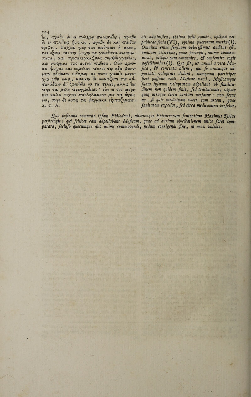 * 44 hc, ctyctOn & ev eroXfyta tfeLpcLfcchc , aya9>j ev ero\flti<x, £uyoi)to$ , a*yct9)? Je x.cu 7taiSeat TpotpK • T*x*m V&P T&v aiaQriGicov n ax.o>) , Xctl 0^€<i)5 eTTt TV|V Tof-' yV^^Qsvrct CLVOL^lfX- 'XBadL , xcti 'ffpoa-cLvoLyx.cL^tiocsL o-vjutyQeyytcrOcu, xca cruvoppcetv rois olvtois nrot(Wiv ♦ O0ey cljum- &01 xcu ex/^eXe»? eravTi ra ySet <pa.m- ^teva tvSiStsacii ovSctpxc et.v eroTe ymiv% puro- Xctt Op9u VOjUS , fliS&iMfi Si OVO/JLcL^ifO-l TJJV CtJ* tcbv ySovriv Si ofioiohtla ou t« TeXas, ctXXa 7>?s erepi Tat- /*eXjj tfpccy/tofinae * otov u rie tarpi- x>jv xaAoi re%v^v a/7reXrXotptgy^y pgy rs vyiu- youj erep» Je ctvTet, Tat. <pap/xcucx i^iToL^ojutvvv • X. T. X. cis adminijlra, optima belli comes , optima rei publicae foci a (VI), optima puerorum nutrix (I). Omnium enim fenfuum velociffimus auditus ejl, omnium celerrime, quae percepit 9 animo commu¬ nicat, fuifque eum convenire, confentire cogit adfeCtionibus (I) . £Xio jftf, ut animi a vera Mu- yzctf , &? concentu alieni, qui fe unicuique ad- parenti voluptati dedunt , numquam participes fieri poffunt retti Muficae nomi, Muficamque fuam ipforum voluptatem adpellant ob fimilitu- «0« quidem finis, fed trattationis, afpof* quia utraque circa cantum verjatur : non fecus ac , fi quis medicinam vocet eam artem , fanitatem expellat, fed circa medicamina verfetur. Quo pojlremo commate ipfam Philodemi, aliorumque Epicureorum fententiam Maximus Tyrius perfringit; qui fcilicet eam adpellabant Muficam, quae ad aurium oblettationem unice foret com¬ parata, feclufo quocumque alio animi commovendi, conrigendi fine, ut mox videbis. \ r / \