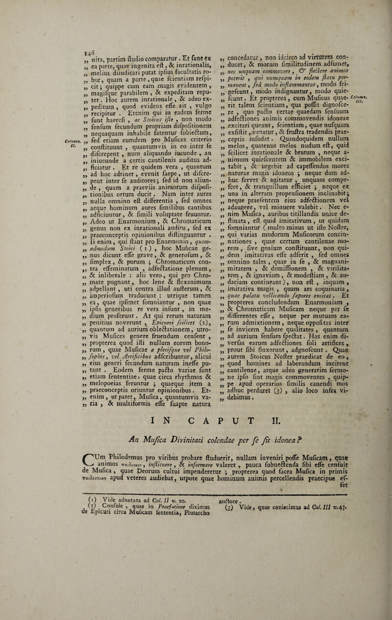 „ nita, partim fiudio comparatur. Et fane ex „ ea parte, quae ingenita eft , & inrationalis, „ melius diiudicari putat ipfius facultatis ro- „ bur, quam a parte, quae fcientiam refpi- „ citj quippe cum eam magis evidentem , ,, magifque parabilem , & expeditam repu- „ tet. Hoc autem inrationale , & adeo ex- 5, peditum , quod evidens effe ait , vulgo „ recipitur . Etenim qui in eadem ferme „ funt haerefi , ac Stoicus ifie , non modo „ fenfum fecundum propriam difpofitionem „ nequaquam inhabile fatentur fubieftum, Ceitmn. „ fed etiam eumdem pro Mufices criterio 11• „ conftituunt , quantumvis in eo inter fe „ difcrepent , num aliquando iucunde , ati ,, iniucunde a certis cantilenis auditus ad- „ ficiatur . Et re quidem vera , quantum „ ad hoc adtinet, evenit faepe, ut difcre- ,, pent inter fe auditores; fed id non aliun- „ de , quam a praeviis animorum difpofi- „ tionibus ortum ducit. Nam inter aures „ nulla omnino eft differentia , fed omnes „ aeque hominum aures fimilibus cantibus „ adnciuntur, & fimili voluptate fruuntur. „ Adeo ut Enarmonium, & Chromaticum „ genus non ex inrationali auditu, fed ex „ praeconceptis opinionibus diftinguantur . 3, Ii enim, qui ftant pro Enarmonio, quem- „ admodum Stoici ( i ) , hoc Muhcae ge- „ nus dicunt effe grave, & generofum, & ., fimplex, & purum , Chromaticum con- ,, tra effeminatum , adfe&atione plenum, „ & inliberale ; alii vero, qui pro Chro- „ mate pugnant, hoc lene & flexanimum „ adpellant, uti contra illud aufterum, & „ imperiofum traducunt : utrique tamen „ ea, quae ipfimet fomniantui* , non quae „ ipfis generibus re vera infunt , in me- „ dium proferunt. At qui rerum naturam „ penitius noverunt ^ Epicurei fcilicet (2), „ quantum ad aurium oble&ationem, utro- „ vis Mufices genere fruendum cenfent , ,, propterea quod ifti nullum eorum bono- „ rum , quae Muflcae a plerifque vel Philo- „ fophisy vel Artificibus adferibuntur, alicui „ eius generi fecundum naturam ineffe pu- „ tant . Eodem ferme pa&o Variae funt „ etiam fententiae? quae circa rhythmos & „ melopoeias feruntur ; quaeque item a „ praeconceptis oriuntur opinionibus. Et- „ enim, ut patet, Mufica, quantumvis va- 5, ria , & multiformis effe fuapte natura 33 33 33 » » » 33 33 33 >3 »> 33 33 33 33 33 33 33 33 33 >3 33 33 33 33 33 33 33 33 33 33 33 33 33 33 33 33 33 33 33 33 33 33 33 33 33 33 concedatur , non idcirco ad virtutem con¬ ducet, & morum flmilitudinem adfutnet, nec unquam commovere , & flettere animos poterit , qui numquam in eodem flatu per¬ manent , fed modo inflammantur, modo fri- gefcunt, modo indignantur, modo quie- fcunt. Et propterea , cum Muficus quae¬ rit talem fcientiam, qua poflit dignofee- re , quo pa6to certae quaedam fenfuum adfeihones animis commovendis idoneae excitari queant, fcientiam, quae nufquam exfiftit, venatur, & fruftra tradendis prae¬ ceptis infudat. Quandoquidem nullum melos, quatenus melos nudum eft, quid fcilicet inrationale & brutum , neque a~ nimum quiefeentem & immobilem exci¬ tabit , & urgebit ad capeffendos mores naturae magis idoneos ; neque dum ad¬ huc fervet & agitatur , unquam compe- fcet, & tranquillum emciet ; neque ex una in alteram propenfionem inclinabit; neque praefentem eius adfe&ionem vel adaugere, vel minuere valebit. Nec e- nim Mufica, auribus titillandis unice de- ftinata, eft quid imitativum, ut quidam fomniantur ( multo minus ut ifte Nofter, qui varias modorum Muficorum concin¬ nationes , quae certum cantilenae mo¬ rem , five genium conftituunt, non qui¬ dem imitativas effe adferit , fed omnes omnino tales , quae in fe , & magnani¬ mitatem , & demiflionem , & virilita* tem , & ignaviam , & modeftiam , & au¬ daciam contineant), non eft , inquam, imitativa magis , quam ars coquinaria , quae palatu vellicando fapores excitat. Et propterea concludendum Enarmoniam , & Chromaticam .Muficam neque per fe differentes effe , neque per mutuam ea¬ rum admixtionem , neque oppofitas inter fe invicem habere qualitates , quantum, ad aurium fenfum fpeftat. Has enim di- verfas earum adfeftiones foli artifices, prout fibi finxerunt, adgnofcunt. Quae autem Stoicus Nofter praedicat de eo, quod homines ad laborandum incitent cantilenae, atque adeo generatim Termo¬ ne ipfo fint magis commoventes , quip¬ pe apud operarios fimilis canendi mos adhuc perduret (3) , alio loco infra vi¬ debimus . I N CAPUT II. An Mufica Divinitati colendae fer fe Jit idonea? CUm Philodemus pro viribus probare ftuduerit, nullam inveniri poffe Muficam, quae animos trxthvsiv, inflituere , & informare valeret , pauca fubne&enda fibi effe cenfuit de Mufica , quae Deorum cultui impenderetur ; propterea quod facra Mufica in primis vxtfovaim apud veteres audiebat, utpote quae hominum animis percellendis praecipue ef- fet (0 Vide adnotata ad Coi. II v. 20. auftore • , (?) . Cqniule , quae in Praefatione diximus (?) Vide, quae coniecimus ad Coi. 111 r.4J. de Epicuri circa Muficam fententia, Plutarcho .• Col'*mn. W.