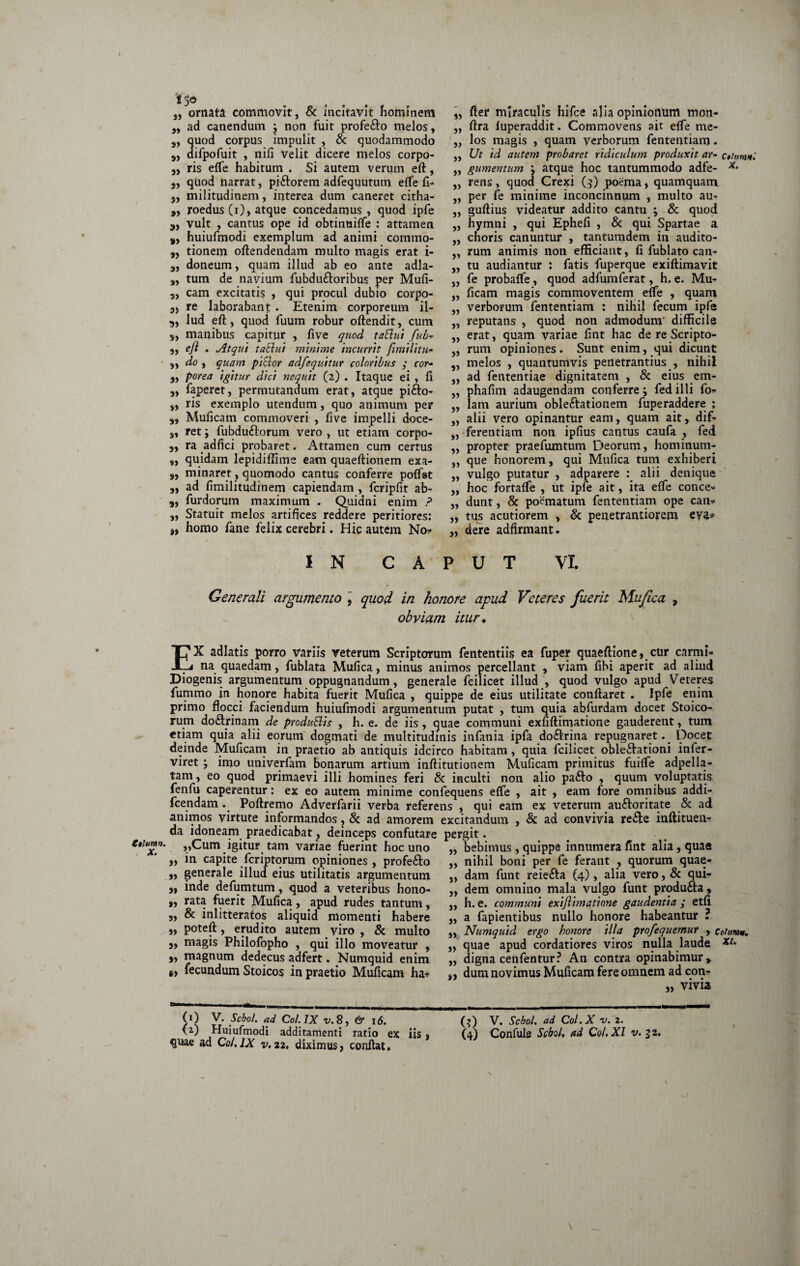 tthiinn. X. 'f 5« „ ornata commovit, & incitavit hominem „ ad canendum j non fuit profe&o melos, s, quod corpus impulit , & quodammodo 3, difpofuit , nifi velit dicere melos corpo- 5) ris effe habitum . Si autem verum eft, 3, quod narrat, piftorem adfequutum effe fi- 3, militudinem, interea dum caneret citha- „ roedus (i), atque concedamus, quod ipfe vult , cantus ope id obtinuiffe : attamen 8, huiufmodi exemplum ad animi commo- ,, tionem oftendendam multo magis erat i- s, doneum, quam illud ab eo ante adla- s, tum de navium fubdu&oribus per Mufi- 3, cam excitatis , qui procul dubio corpo- 3j re laborabant. Etenim corporeum il- „ lud eft, quod fuum robur oftendit, cum s, manibus capitur , five quod t ablui fub- 3, ejl . Atqui tablui minime incurrit Jimilitu- 9, do , quam piblor adfequitur coloribus y cor- 3, porea igitur dici nequit (2) . Itaque ei , fi 3, faperet, permutandum erat, atque pifto- 3, ris exemplo utendum, quo animum per 3, Muficam commoveri , five impelli doce- 3, ret; fubduflorum vero , ut etiam corpo- „ ra adfici probaret. Attamen cum certus „ quidam lepidifllme eam quaeftionem exa- s, minaret, quomodo cantus conferre poffat „ ad fimilitudinem capiendam , fcripfit ab- 3, furdorum maximum . Quidni enim ? „ Statuit melos artifices reddere peritiores: „ homo fane felix cerebri. Hic autem No* „ fter miraculis hifce alia opinionum mon- „ ftra fuperaddit. Commovens ait effe me- ,, los magis , quam verborum fententiam. „ Ut id autem probaret ridiculum produxit ar- c*iumnl ,, gumentum : atque hoc tantummodo adfe- x* „ rens, quod Crexi (3) poema, quamquam „ per fe minime inconcinnum , multo au- „ guftius videatur addito cantu \ & quod „ hymni , qui Ephefi , & qui Spartae a „ choris canuntur , tantumdem in audito- „ rum animis non efficiant, fi fublato can- „ tu audiantur : fatis fuperque exiftimavit „ fe probafle, quod adfumferat, h. e. Mu- „ ficam magis commoventem effe , quam „ verborum fententiam : nihil fecum ipfe „ reputans , quod non admodunr difficile „ erat, quam variae fint hac de re Scripto- „ rum opiniones. Sunt enim, qui dicunt „ melos , quantumvis penetrantius , nihil „ ad fententiae dignitatem , & eius em- „ phafim adaugendam conferre; fed illi fo* „ lam aurium oble&ationem fuperaddere ; „ alii vero opinantur eam, quam ait, dif- „ ferentiam non ipfius cantus caufa , fed „ propter praefumtum Deorum, hominum- „ que honorem, qui Mufica tum exhiberi „ vulgo putatur , adparere alii denique „ hoc fortaffe , ut ipfe ait, ita effe conce- ,, dunt, & poematum fententiam ope can* „ tus acutiorem , & penetrantiorem eva? „ dere adfirmant. IN CAPUT VI. & Generali argumento , quod in honore apud Veteres fuerit Mufica , obviam itur. EX adlatis porro variis veterum Scriptorum fententiis ea fuper quaeftione, cur carmi¬ na quaedam, fublata Mufica, minus animos percellant , viam fihi aperit ad aliud Diogenis argumentum oppugnandum, generale feilicet illud , quod vulgo apud Veteres fummo in honore habita fuerit Mufica , quippe de eius utilitate conflaret . Ipfe enim primo flocci faciendum huiufmodi argumentum putat , tum quia abfurdam docet Stoico¬ rum doflrinam de produ&is , h. e. de iis, quae communi exfiftimatione gauderent, tum etiam quia alii eorum dogmati de multitudinis infania ipfa dodrina repugnaret. Docet deinde Muficam in praetio ab antiquis idcirco habitam , quia feilicet oblectationi infer- viret; imo univerfam bonarum artium inftitutionem Muficam primitus fuiffe adpella- tam, eo quod primaevi illi homines feri & inculti non alio pa&o , quum voluptatis fenfu caperentur: ex eo autem minime confequens effe , ait , eam fore omnibus addi- fcendam . Poftremo Adverfarii verba referens , qui eam ex veterum au&oritate & ad animos virtute informandos, & ad amorem excitandum , & ad convivia re&e inftituen* da idoneam praedicabat, deinceps confutare pergit. „Cum igitur tam variae fuerint hoc uno 3, in capite feriptorum opiniones, profe&o „ generale illud eius utilitatis argumentum 3, inde defumtum, quod a veteribus hono- „ rata fuerit Mufica, apud rudes tantum, 3, & inlitterafos aliquid momenti habere „ poteft, erudito autem viro , & multo 3, magis Philofopho , qui illo moveatur , 3, magnum dedecus adfert. Numquid enim §> fecundum Stoicos in praetio Muficam ha* » 33 3) 3» }> s» 33 33 33 bebimus , quippe innumera fint alia, quae nihil boni per fe ferant , quorum quae¬ dam funt reiefta (4), alia vero, & qui¬ dem omnino mala vulgo funt produfta, h. e. communi exi/limatione gaudentia y etfi a fapientibus nullo honore habeantur ? Numquid ergo honore illa profequemur , coturam. quae apud cordatiores viros nulla laude digna cenfentur? An contra opinabimur, dum novimus Muficam fere omnem ad con* „ vivia 0 (0 V. Scbol. ad Coi. IX v.8, & 16. quae ad Coi.IX v.22, diximus, confiat. (3) V. Scbol. ad Col.X v. 2.