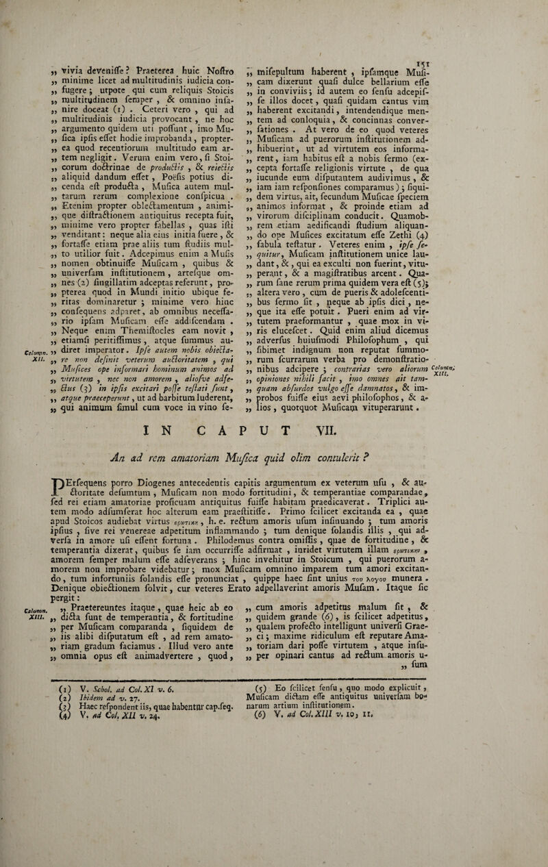 / Cchtrpn. -XII. telum». XIII. „ trivia devenifle ? Praeterea huic Noftro „ minime licet ad multitudinis iudicia con- „ fugere ; utpote qui cum reliquis Stoicis „ multitudinem femper , & omnino infa- „ nire doceat (i) . Ceteri vero , qui ad ,, multitudinis iudicia provocant, ne hoc „ argumento quidem uti poffunt, imo Mu- 5, fica ipfis eftet hodie improbanda , propter- „ ea quod recentiorum multitudo eam ar- „ temnegligit. Verum enim vero, fi Stoi- „ eorum do&rinae de produBis , 6c reieBis j, aliquid dandum effet, Poefis potius di- 9, cenda eft producta , Mufica autem mul- „ tarum rerum complexione confpicua . „ Etenim propter oblectamentum , animi- ,, que diftraCtionem antiquitus recepta fuit, ,, minime vero propter fabellas , quas ifti „ venditant: neque alia eius initia fuere , & ,, fortafte etiam prae aliis tum ftudiis mul- „ to utilior fuit. Adcepiraus enim aMufis „ nomen obtinuifte Muficam , quibus & „ univerfam inftitutionem, artefque om- „ nes (2) fingillatim adeeptas referunt, pro- pterea quod In Mundi initio ubique fe- „ ritas dominaretur ; minime vero hinc „ confequens adparet, ab omnibus necefta- „ rio ipfam Muficam efte addifcendam . „ Neque enim Themiftocles eam novit , „ etiamfi peritiffimus , atque fummus au- ,, diret imperator. Ipfe autem nebis obieBa- „ re non definit veterum auBoritatem , qui ,, Mufices ope informari hominum animos ad „ virtutem , nec non amorem , aliofve adfe- „ Bus (3) in ipfis excitari poffe teflati funt, „ atque praeceperunt, ut ad barbitum luderent, ,, <jui animum fimul cum voce in vino fe- mifepultum haberent , ipfamque Mufi- „ cam dixerunt quafi dulce bellarium efte „ in conviviis j id autem eo fenfu adeepif- ,, fe illos docet, quafi quidam cantus vim ,, haberent excitandi, intendendique men- „ tem ad conloquia, & concinnas conver- ,, fationes . At vero de eo quod veteres „ Muficam ad puerorum inftitutionem ad- „ hibuerint, ut ad virtutem eos informa- „ rent, iam habitus eft a nobis fermo (ex- ,, cepta fortaffe religionis virtute , de qua „ iucunde eum difputantem audivimus , & „ iam iam refponfiones comparamus); fiqui- „ dem virtus, ait, fecundum Muficae fpeciem ,, animos informat , & proinde etiam ad „ virorum difciplinam conducit. Quamob- rem etiam aedificandi ftudium aliquan- ,, do ope Mufices excitatum efte Zethi (4) ,, fabula teftatur . Veteres enim , ipfe fe- ,, quitury Muficam inftitutionem unice lau- ,, dant, & , qui ea exculti non fuerint, vitu- „ perant, & a magiftratibus arcent. Qua- „ rum fane rerum prima quidem vera eft (5); altera vero , cum de pueris & adolefcenti- „ bus fermo fit , neque ab ipfis dici, ne- „ que ita efte potuit. Pueri enim ad vir- „ tutem praeformantur , quae mox in vi- „ ris elucefcet. Quid enim aliud dicemus ,, adverfus huiufmodi Philofophum , qui „ fibimet indignum non reputat fummo- „ rum fcurrarum verba pro demonftratio- ,, nibus adeipere ; contrarias vero aliorum j, opiniones nihili facit , imo omnes ait tam- ,, quam ab fur dos vulgo effe damnatos y & im- ,, probos fuifte eius aevi philofophos, & a- „ lios, quotquot Muficam vituperarunt. IN CAPUT VII. An ad rem amatoriam Mufica quid olim contulerit ? PErfequens porro Diogenes antecedentis capitis argumentum ex veterum ufu , & au¬ ctoritate defumtum , Muficam non modo fortitudini, & temperantiae comparandae, fed rei etiam amatoriae proficuam antiquitus fuifte habitam praedicaverat. Triplici au¬ tem modo adfumferat hoc alterum eam praeftitifle. Primo fcilicet excitanda ea , quae apud Stoicos audiebat virtus epwtxn, h. e. reftum amoris ufum infinuando ; tum amoris ipfius , five rei yenereae adpetitum inflammando ; tum denique folandis illis , qui ad- verfa in amore ufi eftent fortuna . Philodemus contra omiffis , qpae de fortitudine , & temperantia dixerat, quibus fe iam occurrifte adfirmat , inridet virtutem illam spomxviv , amorem femper malum efte adfe verans ; hinc invehitur in Stoicum , qui puerorum a- morem non improbare videbatur; mox Muficam omnino imparem tum amori excitan¬ do , tum infortuniis folandis efte pronunciat , quippe haec fint unius tov \oyov munera . Denique obieCtionem folvit, cur veteres Erato adpellaverint amoris Mufam. Itaque fic pergit: ,, cum amoris adpetitus malum fit , & quidem grande (6), is fcilicet adpetitus, qualem profeCto intelligunt univerfi Grae¬ ci ; maxime ridiculum eft reputare Ama¬ toriam dari pofte virtutem , atque infu- per opinari cantus ad reilum amoris u- fum Praetereuntes itaque, quae heic ab eo di<fta funt de temperantia, & fortitudine „ per Muficam comparanda , fiquidem de iis alibi difputatum eft , ad rem amato¬ riam gradum faciamus . Illud vero ante omnia opus eft animadvertere , quod, » »> 71 )» 5) » 77 77 (1) V. Scbol. ad Coi. XI v. 6. (2) Ibidem ad v. 27. (j) Haec refpondent iis, quae habentur cap.feq. (5) Eo fcilicet fenfu , quo modo explicuit, Muficam diftam efte antiquitus univerfam bo¬ narum artium inftitutionem.