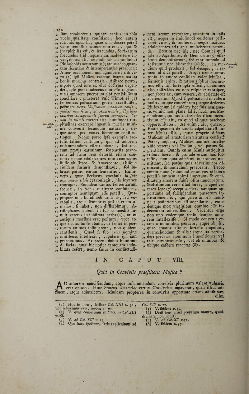 i^z „ fum conducere ; quippe cantus in fola 9) vocis qualitate confiftant , hoc autem „ rationis opus fit, quae una docere poteft „ vanitatem & nocumentum eius , qui & s, inexplebilis eft , & iracundus , & rixarum „ foecundus (id inquam animadvertere iu- „ vat, donec aliis refponfionibus huiufmodi „ Philofophis occurramus ); atque adeo,quan- 3, tam licentiae & intemperantiae praebuerit s, Amor occationem non agnofcere: nifi ve- „ ro (i) ipfi Mutica videtur fuapte natura „ bonis moribus contraria . Adhaec porro , 5, utpote quod iure ex eius doftrina depen- det, ipfe putat indecens non etfe ingenuis 33 viris amorem puerorum tibi per Muticam 33 conciliare : praeterea vult Timothei (2) 5, fententias poematum gratia excelluitfe , 33 poemata vero Muficorum modorum caufa , 3, quibus non fecus 3 ac Anacreontis, lbycique 3, cantibus adolefcentuli fuerint conrupti . Ve- „ tum in primis meretricias huiufmodi tur- Coiuwm. M pitudines exercere ingenuis pueris mini- XI/‘ jj me convenit fecundum naturam , ne- 3, que adeo per vanas hominum conftitu- 3, tiones . Neque porro ipfe exempla pro- „ tulit talium cantuum , qui ad amorem 3, inflammandum effent idcnei , fed una „ cum pravis carminum fententiis perpe- 3, ram ad fuam rem detortit etiam can- 5, tum: neque adolefcentes cantu conruptos s, fuitfe ab Ibyco, & Anacreonte, aliifque „ eiufdem furfuris demonftravit , fed lu- bricis potius eorum fententiis . Enim- „ vero , quae Perfaeus vocabula in fuis „ vspi spmm librisff) conlegit, his iuvenes „ conrupit. Siquidem cantus fententiarum 3, fequax , in vocis qualitate confiftens , 3, conruptor neutiquam etfe poteft . Qua- 3, propter non huiufmodi cantibus, fed vo- 3, cabulis, atque fententiis pellici etiam a- 3, mafios, fi luhet, non diffitebimur . A- 3, riftophanes autem in fuis comoediis in- 3, nuit veteres in fubffrata herba (4), ut in 33 antiquis moribus erat politum , voce at- 3, que oculis fuiffe abufos, ut femet in pue- 3, rorum animos infinuarent , non quidem 3, cantilenis . Quod fi fub vocis nomine 3, cantilenas intellexit , vapulare ipfi iam 33 praediximus. At procul dubio huiufmo- „ di fa£la, quae hic nofler tamquam indu- ' 3, bitata refert, nemo fanus in confuetudi- 3, nem iterum revocaret, quantum in ipfls 3, eft , neque in huiufmodi coitiones pelli- ,, ceret viros , & mulieres , neque maturos 3, adolefcentes ad turpia muliebriter patien- „ da . Etenim nec ifte , nec Comici quii „ tale ab Agathone, & Democrito (5) effe- „ ftum demonftrarunt, fed tantummodo id „ adierunt: nec Nicander (6) & ... in me* 3, dium quid produxit , fed decepit , fi ta- „ men id dici poteft . Atqui neque infor- „ tunia in amore confolan valet Mufica , ,, fermonis enim, & rationis folius hocmu- ,, nus eft ; nifi forte ipfa efficit, ut animus ,, alio abftra£fus ea non refpiciat tantilper> „ non fecus ac, cum venere , & ebrietate eft „ abalienatus. Quod fi poemata ad id valere ,, malit, utique coucefferim \ atque dederim ,3 Philoxenum (fi quidem hoc fuis aenigma- „ tis voluit) non plane falli, ficuti nec Me- ,, nandrum,qui multis lceleftis illam ineen- „ tivum effe ait, eo quod aliquas praebeat ,, opportunitates . At enim , ait, quaero, ,, Erato quanam de cauffa adpellata eft iti- „ ter Mufas illa , quae proprie di£!am „ Muficam ad amatoriam virtutem confert? „ Patet, inquam, Mufices nomine iutelle- ,3 xifie veteres vel Poefira , vel potius Sa- ,3 pientiam. Omnia enim Mufis antiquitus „ tributa fuere : & proinde etiam hoc for- „ taffe, non quia adfeftus in animos im- ,3 mittant, fed potius quia adverfus eos di- 3, micent, & remedium praebeant. Taceo „ autem nunc ( numquid enim vos id latere „ poteft) omnem animi impetum, & cupi- „ ditatem amorem fuiffe olim nuncupatum. „ Stultiffimum vero illud foret, fi apud ve- „ teres lege (7) receptus effet, tamquam op- „ portunus ad fufcipiendam puerorum in- ,, ftitutionem is , qui privo amoris nomi- ,, ne a pofterioribus eft adpellatus , eum- 3, demque mox virginibus omnino effe iu- „ decentem adferuiffent . Videntur ergo „ non uno eodemque fenfu femper amo- „ rem intellexiffe . Si modo conveni? et- „ iam a nominibus pendere, atque ab iis, „ quae amator aliquis fortaffe impofuit, „ quemadmodum & alia: atque ita periua- 3, deri privatas nominum impofitiones vel 3, tales divinitus effe , vel ab omnibus „ ubique eafdem receptas (8). IN CAPUT YIII? Quid in Cdnviviis praejliterit Mufica ? AD amorem conciliandum, atque inflammandum convivia plurimum valere Vulgaris erat opinio. Hinc Stoicus /.Imatoriae virtuti Convivalem iugaverat, quafi illius ad- finem, atque adiutricem , Muficam propterea in conviviis opportune etiam adhibitam olim (1) Hoc in loco , fcilicet Coi. XIII v. 30 , ubi refinximus entet, repone et v* • (2) V. quae coniecimus in Scbol. ad, Col.XIU v. 38. 0) V. ad Coi. XIV v. 14, (4) Quo haec fpe&ent, fatis explicuimus ad Coi. XIV v.%%. (5) V. ibidem v. 39. (6) Deeft heic aliud proprium nomerj, qupd divinare non licuit. (7) V. ad Coi.XV v.31, (8) V, ibidem v<37. Colnwtfh, XV. ')