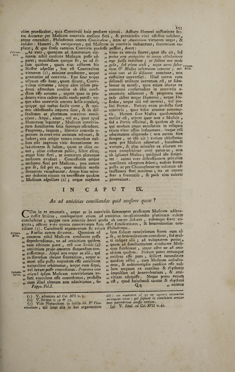 Cf>h'mn. Xil. olim praedicabat, quia Convivali huic proforet virtuti- Adhaec Homeri auftoritate fre¬ tus docuerat per Muficam couvivia meliora fieri , & perniciofos vini effeftus cohiberi„ atque emendari . Philodemus contra Convivalem , item ac Amatoriam virtutem negat, & i undet : Homeri, & antiquorum, qui Muficam in convivia induxerunt, fententiam ex¬ plicat ; & quo fenfu carmina Convivis prodeffie pofTmt, docet: ,,At vero , quoniam ad Amatoriam vir- „ viros ea omnia facere,quae ifie ait, fed „ tutem nihil conferre Muficam poffie ad- ,, paret; manifefium quoque fit, ne ad il¬ lam quidem , quam eius adfinem hic Nofter adpellat , hoc eft Convivalem virtutem (i), minime conducere, neque generatim ad convivia . Ego fane neque ufquam efife hanc , quam dicunt, Convi¬ valem virtutem , neque adeo ipfam pru¬ denti admodum cotifilio ab i fi is confi¬ dam effie autumo , utpote quae in pru¬ dentes viros cadere nullo modo potefi: ne¬ que adeo conviviis amores belle copulari, quippe qui turbas facile cient , & ani¬ mis obledandis impares fuut, & in difi fenfiones ut plurimum convivas confi¬ ciunt. Atqui, aiunt, vel ea, quae apud Homerum leguntur , Muficam convivio?- rum familiarem fatis fuperque ofiendunt. „ Propterea, inquam, libenter concedo o- „ portere in conviviis animum rehxari, & ludere; non utique tamen concedam nul¬ lam effie ingenuis viris decentiorem re¬ laxationem & lufum, quam ut alius ca¬ nat , alius citharam pulfet., faltet a'lius; atque hinc fieri , ut coenarum pleraeque meliores evadant . Conceffierim utique meliores fieri per Muficam, non tamen per fe, fed per ea, quae muficis modis decantata exaudiuntur. Atque hinc mini¬ me dederim vinum ex neceflitate quadam » 33 33 V) 3) 33 33 >3 33 >3 33 3» 33 33 33 33 33 33 33 33 33 33 33 33 „ potius eam Antiquitus in coenas obleciationis 33 er£° faiffe indubiam ; ut fcilicet non modo „ gula, fed etiam oculi , atque aures falta- Cotumma tione & Muftca voluptatem caperent ; mi- xvit. nime vero ut fic difeerent concinne , non rufticiter converfari. Illud autem cum difeendi utilitate inventum _eft, ut fabu¬ lemur in menfa , quin etiam idiotae ex communi confuetudine in conviviis a- „ croamata adfumant , & propterea ncwi „ inde abfint neque Homerus , neque He- „ fiodus, neque alii vel metrici, vel me- „ lici Poetae . Potiora enim profedo fiant „ convivia , quae hifce uruntur acroama¬ tis . Horum fane Mufica quodammodo melior efi , utpot-e quae non a Muficis , fed a Poetis efficitur, & quidem ab iis , qui modum atque m en furam in reliquos etiam vitae aftus induxerunt. Itaque etfi admittamus aliquando ( non autem fere femper , ut ifie ait ) variam oble£atu> 33 35 33 33 33 33 33 33 33 33 39 33 3$ 33 33 33 33 33 33 33 33 93 39 „ Muficam adpellare (2) ; neque cordatos „ proveniant nem per Muficos adportari , huiufmodi varium , <k plus minufve ex aliarum re¬ rum complexione oriri puran us , non ab ip.famet Mufica ; quidquid ifie feripti- tet : animi vero difinftionem privatim cantilenis adeeptam deberi; eodem ferme pa£io ac per Chamaeleontem colorum ad- traftiones fieri novimus ; ita ut omnes fere a fententiis , & poefi eius colores I M CAPUT IX, An ad amicitias conciliandas quid conferre queat ? CUm in re amatoria , aeque ac in conviviis fummopere proficuam Muficam adfeve- rafiet Stoicus, confequenter etiam ad amicitias conglutinandas plurimum valere concludebat ; quippe cura amicitia brevi gradu ab amore diftaret , eidemque foret co¬ gnata ; adhaec vero unicus conviviorum finis effiet familiaritates , Sc benevolentias con¬ ciliare (3). Cuiufmodi argumentum fic rei icit Philodemus. cotumn. ,, Rurfus autem dicamus. Quoniam ad XV11' „ amorem nihil Muficam conducere poffie „ deprehendimus, ne ad amicitiam quidem ,, eam adtinere patet , etfi cum Stoicis (4) „ amicitiam prope amorem ftatuetidam con- ceffierimus . Atqui nos aeque ac alii, qui in diverfam abeunt fententiam , neque a- mori ullo pafto cognatam effie amicitiam naturaliter arbitramur, neque eum fequi, ,, vel iuvare poffie concedimus. Praeterea vero CtxmT. „ eftamCi ipfam Muficam conviviorum ve- luti vinculum effie concedamus , profe&o cum illud alterum non admittamus , fo- Papyr. Vol.I, 39 33 33 33 33 33 (1) V. adnotata ad Coi. XVI v. 5. (2) V. ibliem v. ip 6“ (3) Vide Plutarchum in initio lib. IV Con¬ 33 33 33 33 33 33 33 >3 3» 33 33 33 ,9 lum fcilicet conviviorum finem eum efi fe , ut benevolentiam concilient, fed mul¬ ti infuper alii ; ad voluptatem potius , quam ad familiaritatem conducere Mufi- cara fatebimur , atque adeo ne ad ami¬ citiam quidem. Horum porro utrumque evidens effie puto , fcilicet iucunditate quadam adnei , cum Muficam nufculia- mus, & nobismetipfos cotifcios effie nul¬ lum unquam ex cantibus & rhythmis impulfum ad benevolentiam , & ami¬ citiam adeepiffie. Neque porro veruin efi , quod huiufmodi cantus & rhythmi Q.q 33 animos ait / sii TVfiiroanov oi ye v«t» nTMTOfisvoi $iK*i : qui fapiunt in convivium amice* rum parandorum cauffa veniunt.
