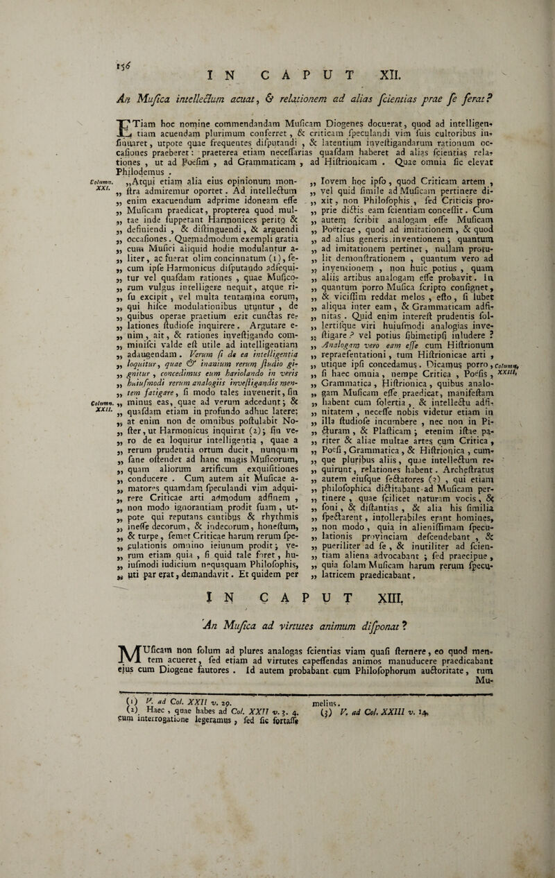 Cohimn. XXI. Column. XXII. At% Mufica intellectum acuat, & relationem ad alias fcientias prae fe ferat? / 17 Tiam hoc nomine commendandam Muficam Diogenes docuerat, quod ad intelligen» Ii tiam acuendam plurimum conferret, & criticam fpeculandi vim fuis cultoribus in» fmliaret, utpote quae frequentes difputandi , & latentium inyeftigandarum rationum oc- cafiones praeberet: praeterea etiam neceffarias quafdam haberet ad alias fcientias rela» tiones , ut ad Poefim , ad Grammaticam , ad Hiftrionicam . Quae omnia fic elevat Philoclemus . „Atqpi etiam alia eius opinionum mon- „ ftra admiremur oportet. Ad intelle£him „ enim exacuendum adprime idoneam elfe „ Muficam praedicat, propterea quod mul- ,, tae inde fuppetant Harmonices peritp & 3, definiendi , & diftinguendi, & arguendi 3, occafioties. Quemadmodum exempli gratia 3, cum Mufici aliquid hodie modulantur a- „ liter, ac fuerat olim concinnatum (i), fe- ,, cum ipfe Harmonicus difputando adfequi- 3, tur vel quafdam rationes , quae Mufico- 3, rum vulgus intelligere nequit, atque ri- 3, fu excipit , vel multa tentamina eorum, 3, qui hifce modulationibus utuntur , de „ quibus operae praetium erit cun&as re? „ lationes ftudiofe inquirere. Argutare e- „ nim, ait, & rationes inveftjgando com- 5> minifci valde efl utile ad intelligentiani 3, adaugendam . Verum fi de ea intelligentia „ loquitur, quae & inanium rerum Jludio g'h „ gnttur , concedimus eum hariolando in veris ,, huiu/modi rerum analogiis invejligandis men- „ tem fatigare, fi modo tales invenerit, fin „ minus eas, quae ad verum adcedunt; & „ quafdam etiam in profundo adhuc latere; 3, at enim non de omnibus poftulabit No- 3, fter,ut Harmonicus inquirat (2); fin ve- 3, ro de ea loquitur intelligentia , quae a 3, rerum prudentia ortum ducit, nunquam ,, fane oftendet ad hanc magis Muficorum, „ quam aliorum artificum exquifitiones „ conducere . Cum, autem ait Muficae a- 3, mator^s quamdam fpeculandi vim adqui- 3, rere Criticae arti admodum adfinem , non modo ignorantiam prodit fuam , ut- 33 pote qui reputans cantibus 6? rhythmis 3, in elfe decorum, & indecorum, honeftum, 3, & turpe, femet Criticae harum rerum fpe- „ pulationis omnino ieiunum prodit j ve- „ rum etiam quia , fi quid tale foret, hu- 3, iufmodi iudicium nequaquam Philofophis, )a uti par ejrat, demandavit. Et quidem per IN C A ,, Iovem hoc ipfo , quod Criticam artem , „ vel quid fimile ad Muficam pertinere di- ,, xit, non Philofbphis , fed Criticis pro- „ prie diftis eam fcientiam concefiit. Cum „ autem fcribit analogam elfe Muficam „ Poeticae , quod ad imitationem, & quod „ ad alius generis .inventionem ; quantum ,3 ad imitationem pertinet, nullam pro^u- „ lit demonftrationem , quantum vero ad 3, inventionem , non huic potius , quam „ aliis artibus analogam elfe probavit, I11 „ quantum porro Mufica fcrjpto confignet, ,, & vicififim reddat melos , efto, fi lubet ,, aliqua inter eam, Sc Grammaticam adfi- „ nitas . Quid enim intereft prudentis fol- „ lertifque viri huiufmodi analogias inve- jj ftigare ? vel potius fibimetipfi inludere ? „ Analogam vero eam ejfe cum Hiftrionum „ repraefentationi, tum Hiftrionicae arti , „ utique ipfi concedamus. Dicamus porro, cotum* ,, fi haec omnia , nempe Critica , Poefis , xx///» „ Grammatica , Hiftrionica , quibus analo- ,, gam Muficam elfe praedicat, manifeftam 3, habent cum folertia , & intelle&u adfi- „ nitatem , necelfe nobis videtur etiam in ,, illa ftudiofe incumbere , nec non in Pi- ,, £j:uram , & Plafticam j etenim iftae pa- ,, riter & aliae multae artes cum Critica , „ Poefi , Grammatica , & Hiftrjonica , cum» ,, que pluribus aliis, quae intellectum re» ,, quirunt, relationes habent. Archeftratus „ autem eiufque fe&atores (?) , qui etiam „ philofophica difHtafiant • ad Muficam per- „ tinere , quae fpilicet naturam vocis , & ,, foni, & aiftantias , & alia his fimilia „ fpe&arent, intollerabiles erant homines, „ non modo , quia in alienifiimam fpecu» „ lationis provinciam defcendebant , Sc „ pueriliter ad fe , & inutiliter ad fcien- „ tiam aliena advocabant ; fed praecipue, „ quia folam Muficam harum jrerum fpecu» „ latricem praedicabant. u T XIII. An Mujica ad virtutes animum difponat ? MUficam non folum ad plures analogas fcientias viam quafi fiernere, eo quod men¬ tem acueret, fed etiam ad virtutes capelfendas animos manuducere praedicabant ejus cum Diogene fautores . Id autem probabant cum Philofophorum au&oritate, tum Mu* (') Co/. XXIl v. 29. melius. (2) Haec , quae habes ad Coi. XX77 t/. ?. 4. (?) V. ad Coi. XXlll v. 1* cum interrogatione legeramus , fed fic fortafle N» *