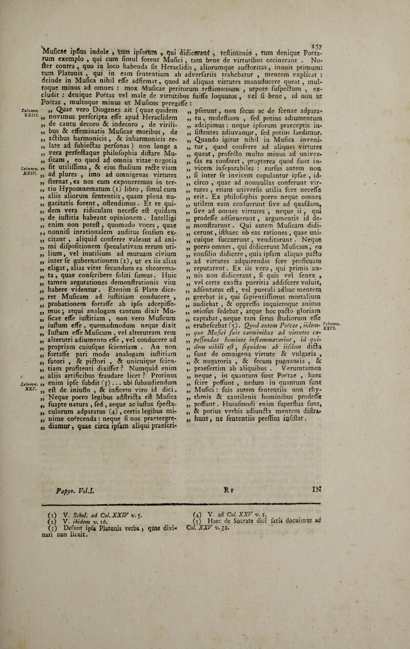 €*lumn. XXlll. *. t 157 Muficae ipfius indole * 'fctftti ipfotteffrt * qui didice?anf s teftinlonid ? tum denique Poeta¬ rum exemplo , qui cum fimul forent Mufici , tam bene de virtutibus cecinerant . No- fter contra , quo in loco habenda fit Heraclidis , aliorumque au&oritas, innuit primum: tum Platonis , qui in eam fententiam ab adverfariis trahebatur , mentem explicat : deinde in Mufica nihil effe adfirmat , quod ad aliquas virtutes manuducere queat, mul¬ toque minus ad omnes : mox Muficae peritorum teftimomum , utpote fufpe&um , ex¬ cludit : denique Poetas vel male de virtutibus fuiffe loquutos , vel fi bene , id non ut Poetas , multoque minus ut Muficos peregiffe : „ Quae vero^Diogenes ait (quae quidem „ pferunt, non fecus ac de fcenae adpara* „ novimus perfcripta effe apud Heraclidem „ de cantu decoro & indecoro , de virili- ,, bus & effeminatis Muficae moribus , de ,, a&ibus harmonicis , & inharmonicis re- ,, late ad fubieftas perfonas) non longe a „ vera perfe&aque philofophia diftare Mu- „ ficam* eo quod ad omnia vitae negotia ctiumn. >3 fit utiliflima, & eius ftudiura ra&e viam XXir’ ,j ad plures , imo ad omnigenas virtutes „ fternat, ea nos cum exponeremus in ter- tio Hypomnematum (i) libro, fimul cum ,, aliis aliorum fententiis, quam plena nu- „ gacitatis forent, oftendimus . Et re qui- „ dem vera ridiculam neceffe eft quidam ,, de iuftitia habeant opinionem . Intelligi „ enim non poteft, quomodo voces, quae ,, nonnifi inrationalem auditus fenfum ex> ,, citant , aliquid conferre valeant ad ani- „ mi difpofitionem fpeeulativam rerum uti- „ lium, vel inutilium ad mutuam civium „ inter fe gubernationem (2), ut ex iis alias eligat, alias vitet fecundum ea theorema¬ ta , quae confcribere foliti fumus. Huic tamen argutationes demonftrationis vim habere videntur. Etenim fi Plato dice¬ ret Muficam ad iuftitiam conducere , probationem fortalfe ab ipfo adcepiffe- mus; atqui analogam tantum dixit Mu¬ ficae effe iuftitiam , non vero Muficum iuftum effe , quemadmodum neque dixit Iuftum effe Muficum , vel alterutram rem alterutri adiumento effe , vel conducere ad ,, propriam cuiufque fcientiam . An non fortaffe pari modo analogam iuftitiam futori , & pi&ori , & unicuique fcien- tiam profitenti dixiflfet ? Numquid enim aliis artificibus fraudare licet ? Protinus Cthmn. j, enim ipfe fubdit (3) ... ubi fubaudiendum xxv. eft inmfto , & inficeto viro id dici. Neque porro legibus adftrifta eft Mufica fuapte natura , fed , aeque ac iuftus fpe&a- culorum adparatus (4), certis legibus mi» ,, nime coercenda: neque fi nos praetergre- diamur, quae circa ipfam aliqui praefcri- »» 53 33 33 33 33 33 33 33 31 33 >3 33 33 33 33 W 33 „ tu, moieftiam , fed potius adiumentum „ adcipimus : neque ipforum praeceptis in- ,, fiftentes adiuvamur, fed potius laedimur. „ Quando igitur nihil in Mufica inveni- „ tur, quod conferre ad aliquas virtutes queat, profe&o multo minus ad univer- „ fas ea conferet, propterea quod funt in- „ vicem infeparabiles : rurfus autem non ,, fi inter fe invicem copulantur ipfae , id¬ circo , quae ad nonnullas conferunt vir¬ tutes , etiam univerfis utilia fore neceffe erit. Ex philofophis porro neque omnes utilem eam cenfuerunt five ad quafdam, five ad omnes virtutes , neque ii , qui prodeffe adferuerunt, argumentis id de- monftrarunt. Qui autem Muficam didi¬ cerunt , ifthaec ob eas rationes , quae uni¬ cuique fuccurrunt, venditarunt. Neque porro omnes , qui didicerunt Muficam, eo confilio didicere , quia ipfam aliquo pafto „ ad virtutes adquirendas fore proficuam „ reputarent. Ex iis vero , qui primis an- „ nis non didicerant, fi quis vel fenex , ,, vel certe exada pueritia addifcere voluit, adfentatus eft? vel pueruli adhuc mentem „ gerebat is, qui fapientiftimus mortalium „ audiebat , & oppreffo inquietoque animo „ ot-iofus fedebat, atque hoc pafto gloriam „ captabat, neque tam ferus ftudiorum effe „ erubefcebat (5). Quod autem Poetae , udem- xxvt? „ que Mufici /'uls carminibus ad virtutes ca- ,, peffendas homines inflammaverint, id qui- „ dem nihili eft, ftquidem ab Ytfdem di£ta „ funt de omnigena virtute & vulgaria , ,, & nugatoria , & fecum pugnantia , & praefertim ab aliquibus . Verumtamen „ neque , in quantum funt Poetae , haec fcire poffunt , nedum in quantum funt 33 33 33 33 33 33 33 33 33 33 33 33 33 „ Mufici: fuis autem fententiis non rhy- „ thmi.s & cantilenis hominibus prodeffe „ poffunt. Huiufmodi enim fuperflua funt, „ & potius verbis adiun&a mentem diftrar „ hunt, ne fententiis prefttm iafiftat. Papyr. Vol.I. R t IN (1) V. Scbol. ad Coi. XXIV v. 5. (2) V. ibidem v. 16. (?) Defunt ipfo Platonis verba > quae divi¬ nari non licuit. (4) V. ad Coi. XXV v.f. (5) Haec de Socrate dici fatis docuimus ad Col.XXVv.il,