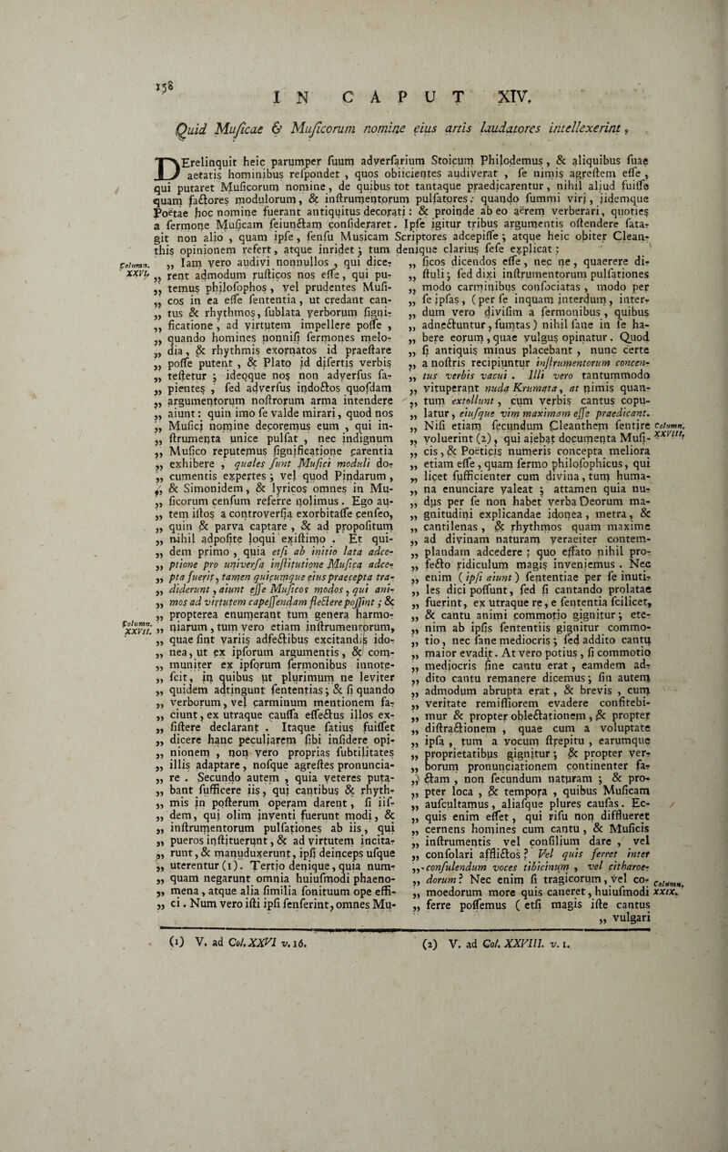 15* I N CAPUT XIV. Colunt». 1 XXVI. yy 5? »» )> » 5> ?> yy yy 5) yy yy '/ *> )> » j» 5> »5 yy yy yy )» Colunt». XXK//. » J> yy yy yy yy yy yy yy yy yy yy yy yy yy yy yy yy yy Quid Mu/icae & Muficorum nomine eius anis laudatores intellexerint. L \ DErelinquit heic parumper fuum adyerfarium Stoicum Philodemus , & aliquibus fuae aetatis hominibus refpondet , quos oblidentes audiverat , fe nimis agreftem effe , qui putaret Muficorum nomine, de quibus tot tantaque praedicarentur, nihil aliud fuiife quam fa&ores modulorum, & inftrunjern.orum pulfatores/ quando fummi virj, iidemque Poetae hoc nomine fuerant antiquitus decorati: & proinde abeo aerem verberari, quoties a fermone Muficam feiun&am confideraret. Ipfe igitur tribus argumentis offendere fata? git non alio , quam ipfe, fenfu Musicam Scriptores adcepiffe ; atque heic obiter Clean¬ this opinionem refert, atque inridet ; tum denique clarius fefe explicat ,, Iam vero audivi nonnullos , qui dice? rent admodum rufticos nos effe, qui pu¬ temus philofophos , vel prudentes Mufi- cos in ea effe fententia, ut credant can¬ tus & rhythmos, fublata yerborum figni- ficatione , ad virtutem impellere polfe , quando homines nonnifi fermones melo- dia , & rhythmis exornatos id praeftare poffe putent , & Plato id difertis verbis teftetur , ideoque no§ non adverfus fa- „ pientes , fed adverfus indo&os quofdam argumentorum nofirorum arma intendere aiunt: quin imo fe valde mirari, quod nos Muficj nomine decoremus eum , qui in- ftrumenta unice pulfat , nec indignum Mufico reputemus fignifieatione parentia exhibere , quales furit Mufci moduli do? cumentis expertes ; vel quod Pindarum , & Simonidem, & lyricos omnes in Mu¬ ficorum cenfum referre polimus . Ego au¬ tem ifios a controverfia exorbitaffe penfeo, quin & parva captare , & ad propofitum n-ihi 1 adpofite loqui exiflimo . Et qui¬ dem primo , quia etfi ab initio lata adce- ptione pro univerfa injlitutione Mu fica adce- pta fuerit., tamen qui cumque eius praecepta tra¬ diderunt , aiunt efe Muficot modos, qui ani¬ mos ad virtutem capejfendam fleclere pojfmt; 8c propterea enumerant tum genera harmo¬ niarum , tum vero etiam inftrumentprum, quae fint variis adfe&ibus excitandis ido¬ nea, ut ex ipforum argumentis, & com¬ muniter ex ipforum fermonibus innote- fcit, in quibus ut plurimum ne leviter quidem adtingunt fententias ; & fi quando verborum, vej carminum mentionem fa? ciunt ? ex utraque cauffa effe&us illos ex- fiftere declarant . Itaque fatius fuiffet dicere hanc peculiarem fibi infidere opi¬ nionem , non vero proprias fubtilitates illis adaptare, nofque agreftes pronuncia- re . Secundo autem , quia veteres puta¬ bant fufficere iis ? qui cantibus & rhyth- 5, mis jn ppfterum operam darent, fi iif- dem, qui olim inventi fuerunt modi, & inftrutnentorum pulfationes ab iis, qui pueros inftituerunt, & ad virtutem incita¬ runt, & manuduxerunt, ipfi deinceps ufque uterentur (i). Tertio demque, quia num- quam negarunt omnia huiufmodi phaeno- „ mena, atque alia fimilia fonituum ope effi- „ ci. Num vero ifti ipfi fenferint, omnes Mu- ficos dicendos effe, nec ne, quaerere di? ftulij fed dixi inftrumentorum pulfationes modo carminibus confociatas , modo per fe jpfas, (per fe inquam interdum, inter¬ dum vero divifim a fermonibus , quibus adnf&untur ? fumtas) nihil fane in fe ha¬ bere eorum , quae vulgus opinatur . Quod fi antiquis minus placebant , nunc certe a noflris recipiuntur injlrumentorum concen¬ tus verbis vacui . Illi vero tantummodo vituperant nuda Krumata, at nimis quan¬ tum extollunt, cum verbis cantus copu¬ latur , ciufque vim maximam effe praedicant. Nifi etiam fecundum Cleanthem fentire voluerint (2), qui aiebat documenta Mufi- cis , & Poeticis numeris concepta meliora etiam effe , quam fermo philofophicus, qui licet fufficienter cum divina, tum huma¬ na enunciare yaleat , attamen quia nu¬ dus per fe non habef verba Deorum ma¬ gnitudini explicandae idonea, metra, & cantilenas , & rhythmos quam maxime ad divinam naturam veraciter contem¬ plandam adcedere ; quo effato nihil pro- fe£fo ridiculum magis inveniemus . Nec enim (ipfi aiunt) fententiae per fe inuti¬ les dici poffunt, fed fi cantando prolatae fuerint, ex utraque re, e fententia fciiicet, & cantu animi commotio gignitur; ete¬ nim ab ipfis fententiis gignitur commo¬ tio , nec fane mediocris *, fed addito cantu maior evadit. At vero potius , fi commotio mediocris fine cantu erat, eamdem ad¬ dito cantu remanere dicemus; fm autem „ admodum abrupta erat, & brevis > curri ,, veritate remiffiorem evadere confitebi¬ mur & propter oble&ationem , & propter diftra&ionem , quae cum a voluptate ipfa , tum a vocum ftrepitu , earumquc proprietatibus gignjtur *, <$c propter ver¬ borum pronunciationem continenter fa- 6hm , non fecundum naturam ; & pro¬ pter loca , & tempora , quibus Muficam aufcultamus, aliafque plures eaufas. Ec¬ quis enim effet, qui rifu non difflueret cernens homines cum cantu, & Muficis inftrumentis vel confilium dare , vel confolari affliftos ? Vel quis ferret inter confulendum voces tibicinum , vel (citharoe¬ dorum ? Nec enim fi tragicorum, vel co¬ moedorum more quis caneret, huiufmodi ferre poffemus ( etfi magis ifte cantus „ vulgari yy yy yy yy yy yy yy yy V yy yy ?> » yy yy yy yy yy yy yy yy yy yy yy yy yy yy yy )> yy yy yy yy yy yy yy yy yy >) ?> » yy yy yy yy yy yy yy yy (0 V. ad Coi. XXVI v.16. mmm (2) V. ad Coi. XXVlll. V. 1. Colunt». XXVlll, ColHm». XXIX.