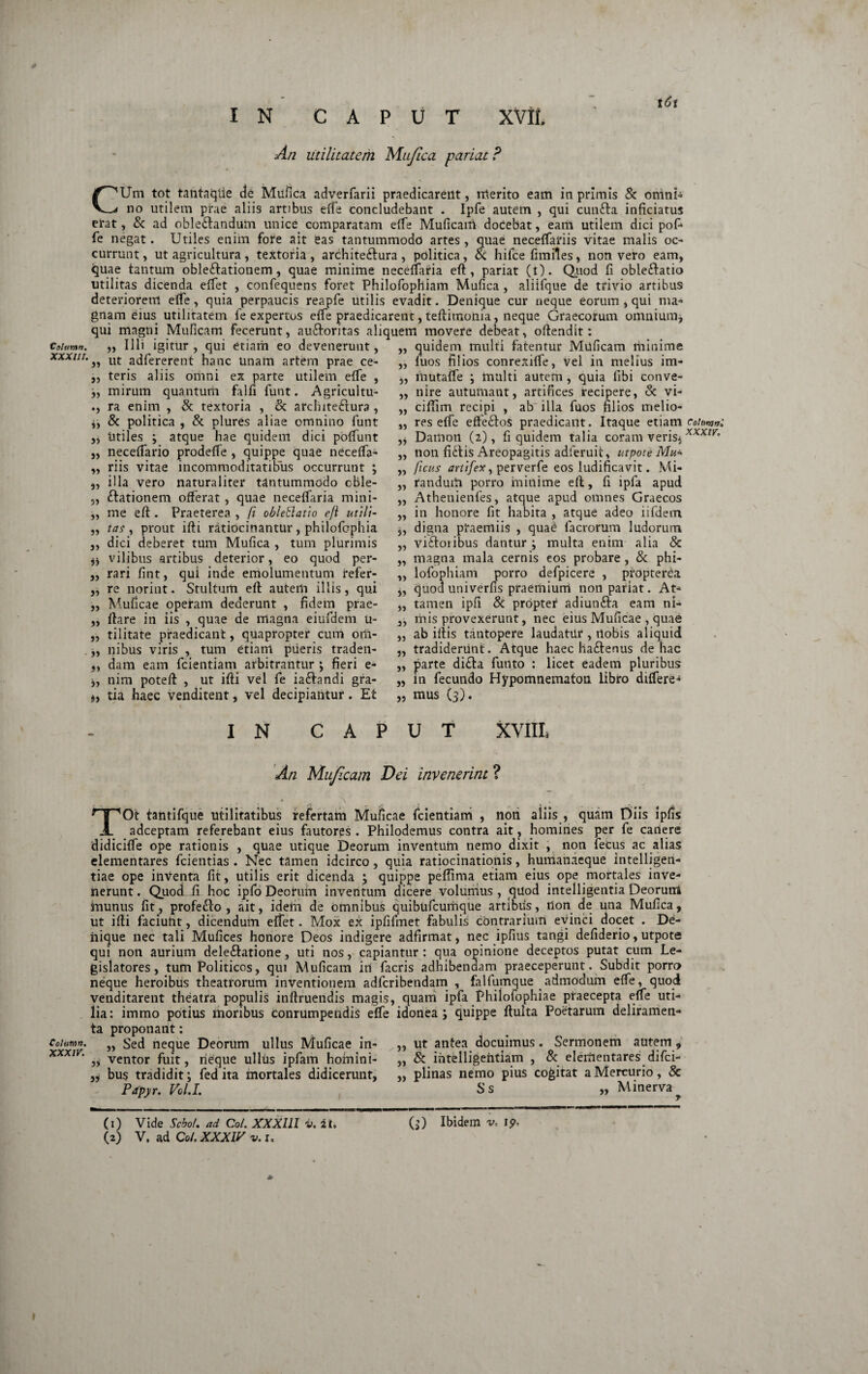 ✓ I N CAPUT XVII. l6t Colunt». XXXIII. An utilitatem Mufica pariat ? CUm tot tantaqiie de Mufica adverfarii praedicarent, merito eam in primis & omni- no utilem prae aliis artibus effe concludebant . Ipfe autem , qui cunfta inficiatus erat, & ad oble&andum unice comparatam effe Muficam dodebat, eant utilem dici pofi fe negat. Utiles enim fote ait eas tantummodo artes, quae neceffariis vitae malis oc¬ currunt , ut agricultura, textoria , archite&ura , politica, & hifce fimiles, non vero eam, quae tantum oble&ationem, quae minime neceffaria eft, pariat (t). Quod fi obleftatio utilitas dicenda effet , confequens foret Philofophiam Mufica, aliifque de trivio artibus deteriorem effe, quia perpaucis reapfe utilis evadit. Denique cur neque eorum , qui ma¬ gnam eius utilitatem fe expertos effe praedicarent, teftimonia, neque Graecorum omnium* qui magni Muficam fecerunt, au&oritas aliquem movere debeat, oftendit: Illi igitur , qui etiam eo devenerunt, „ ut adfererent hanc unam artem prae ce- ,, teris aliis omni ex parte utilem effe , ;, mirum quantum falfi funt. Agricultu- ., ra enim , & textoria , & architeftura , & politica , & plures aliae omnino funt utiles ; atque hae quidem dici poffunt neceffario prodeffe , quippe quae neceffa- „ riis vitae incommoditatibus occurrunt ; illa vero naturaliter tantummodo oble- ftationem offerat , quae neceffaria mini¬ me eft . Praeterea , fi oblettatio efi utili¬ tas , prout ifti ratiocinantur , philofcphia dici deberet tum Mufica , tum plurimis vilibus artibus deterior, eo quod per¬ rari fint, qui inde emolumentum refer- „ re norint. Stultum eft autem illis, qui M.uficae operam dederunt , fidem prae- ftare in iis , quae de magna eiufdem u- tilitate praedicant, quapropter cum om¬ nibus viris , tum etiam pueris traden¬ dam eam fcientiam arbitrantur ; fieri e- nim poteft , ut ifti vel fe ia&andi gra 5» 5) J) 5» 5) it Ii ii 99 ii ii ii tia haec venditent, vel decipiantur. Et „ mus (3). quidem multi fatentur Muficam minime fuos filios conrexiffe, vel in melius im- mutaffe ; multi autem , quia fibi conve- „ nire autumant, artifices recipere, & vi- ciftim recipi , ab' illa fuos filios melio¬ res effe effe£tos praedicant. Itaque etiam cotm»; Dailion (2), fi quidem talia coram veris*xxxm non fidtis Areopagitis adferuit, utpote Mu* ficus artifex ^ perverfe eos ludificavit. Mi¬ randum porro minime eft, fi ipfa apud Athenienfes, atque apud omnes Graecos in honore fit habita , atque adeo iifdem digna praemiis , qua£ facrorum ludorum vi&oiibus dantur; multa enim alia & magna mala cernis eos probare , & phi¬ lofophiam porro defpicere , propterCa quod uni verus praemium non pariat. At¬ tamen ipfi & propter adiunfta eam ni- 3) mis provexerunt, nec eius Muficae, quae ,, ab iftis tantopere laudatiir , rtobis aliquid „ tradiderunt. Atque haec haftenus de hac „ parte di£la funto : licet eadem pluribus in fecundo Hypomnematon libro differe- a n a a ii a a a 5) a J) a n a )» n I N CAPUT XVIII» An Muficam Dei invenerint ? TOt tantifque utilitatibus refertam Muficae fcientiam , non aliis , quam Diis ipfis adceptam referebant eius fautores . Philodemus contra ait, homines per fe canere didiciffe ope rationis , quae utique Deorum inventum nemo dixit , non fecus ac alias elementares fcientias . Nec tamen idcirco, quia ratiocinationis, humanaeque intelligen- tiae ope inventa fit, utilis erit dicenda ; quippe peffima etiam eius ope mortales inve¬ nerunt. Quoiii hoc ipfo Deorum inventum dicere volurrius , quod intelligentia Deorum inunus fit, profeffo , ait, idem de omnibus quibufcurhque artibus, ilon de una Mufica, ut ifti faciuht, dicendum effet. Mox ex ipfifmet fabulis contrarium evinci docet . De¬ nique nec tali Mufices honore Deos indigere adfirmat, nec ipfius tangi defiderio, utpote qui non aurium dele&atione, uti nos, capiantur: qua opinione deceptos putat cum Le¬ gislatores, tum Politicos, qui Muficam in facris adhibendam praeceperunt. Subdit porro neque heroibus theatrorum inventionem adfcribendam , falfumque admodum effe, quod venditarent theatra populis inftruendis magis, quam ipfa Phiiofophiae praecepta effe uti¬ lia: immo potius moribus conrumpendis effe idonea; quippe ftuita Poetarum deliramen¬ ta proponant: „ ut antea docuimus. Sermonem autem, „ & ihtelligehtiam , & elementares difci- „ plinas nemo pius cogitat a Mercurio, & Colum». }) Sed neque Deorum ullus Muficae in- XXXIV 3> ventor fuit, rieque ullus ipfam homini- bus tradidit; fed ita mortales didicerunt, Papyr. Vol.I. Ss a Minerva (1) Vide Sebo/, ad Coi. XXXIII v. it. (2) V. ad Coi. XXXIV v. 1. (j) Ibidem v, ip< * I
