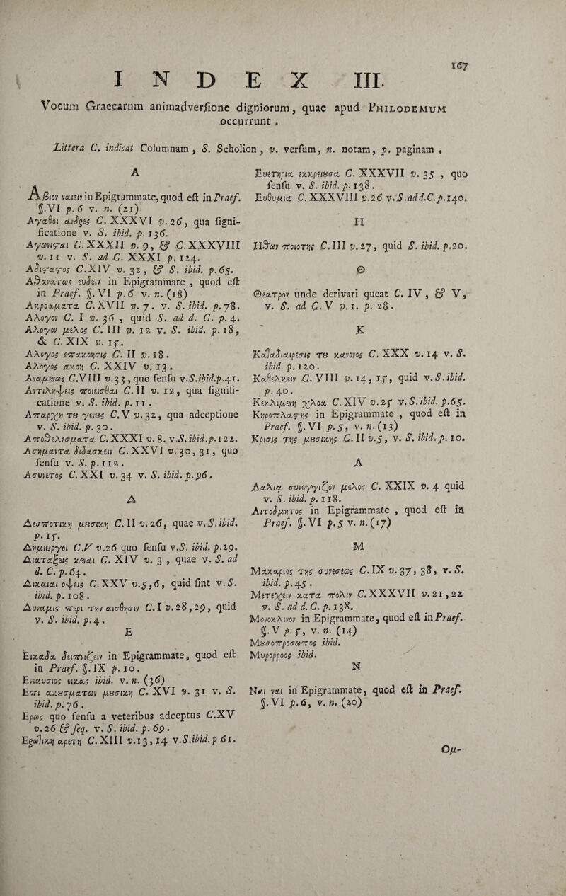 INDEX III. Vocum Graecarum animadverfione digniorum, c]uae apud Philodemum occurrunt , Littera C. indicat Columnam, S. Scholion , v. verfum, n. notam, p, paginam « A (Ziov veuuv in Epigrammate, quod eft in Praef. g.VI p. 6 v. n. (21) AyaQoi oLvfyis C. XXXVI v.25, qua figni- flcatione v. «S. ibid. p.tp,6. Aywrti C.XXXll v. 9, ff C.XXXVIII ®. n v. S. ad C. XXXI p, 124. A$iFcl?o$ C.XIV ©.32, C? *S\ ibid. p.65. aSclvcltms evSuv in Epigrammate , quod eft in Praef. g.VI p.6 v. n. (18) Axpo&picLToL C. XVII v. 7. v. S. ibid. p. 78. AXoyov C. I s?. 36 , quid *$\ ad d. C. p. 4, AAoyov ^gAo? C. III v. 12 V. S. ibid. p. 18, & C. XIX». if . AAoyos iOTctiCQYiais C. II V. l8 . AAoyos AJtoJj <7. XXIV o. 13 . Avoluzvcos C.VI1I 0.33 , quo fenfu v.S.ibid.p.41. AvnA^gi? 'ttoimQcli C. II v. 12, qua fignifi- catione y. S. ibid. p. ir . AftapXy T8 y*va$ C. V 5^,32, qua adceptione v. 5’. p. 30. AtcoSiMgijlcltcl C.XXXI c. 8. vA. ibid.p. 122. AGY,(jicL\rcL Stdxaxuv C. XXVI u. 3o, 31, quo fenfu v. S. p.112 . AvvnTos C. XXI v. 34 v. S. ibid. p. 96. A AtarfoTixy piwnxYi C. II 2(5, quae v.S.ibid. P- if- Ayjuiupyci C.V v.26 quo fenfu vA. ibid. p.19. AioLT-xfyis MVCU C. XIV v. 3 , quae v. S. ad d. C. p. 64. Aixaiou o^u$ C.XXV v.5,6, quid fint v,£. p. 108 • Avvajuis vupi Tnv cLia6r,Giv C. 1^.28,29, quid y. ^S*. p. 4 . E > EixaScl Stixrvifyiv in Epigrammate, quod eft in Praef. g. IX p. 10. Enavaios uxcl$ ibid. v. w. (36) Ettl OUiUO-fACLTCOV pLHGlXY\ C. XVI »•. 31 V* ibid. p.^ 6. Epcc$ quo fenfu a veteribus adceptus C.XV v. 26 & feq. v. S. ibid. p. 69 . Egalnof oiptryi C. XIII £.13,14 v.S.ibid.p.61» Eueryipia. ex.xptiff<rcL C. XXXVII v. 35 , quo fenfu v. S. ibid. p. 138 . Eu9u,«ict, C.XXXVIII v.26 v.S,add.C.p. 140. H H^v 'rtoiorvie C. III p. 27, quid ^S*. p.2of 0 €)ixrpov unde derivari queat C. IV , £? V, v. S. ad C. V v. 1. p. 28. K KfaSicLipiG^ T» C. XXX i>. 14 v. i1. ibid. p. izo . ■KctOeA^v C. VIII £.14, if, quid v.S.ibid. p. 40. KexAiiuni %Aoct C.XIV v.2p v.S.ibid. p.65. Kypoerhoirrc in Epigrammate , quod eft in Praef. g.VI p. 5, v.n.( 13) Kpiw t»}£ ju8<Tix7i$ C. II p._5» v. i&i.p. 10. A AezXict cuvgyyi^ov puXo; C. XXIX £. 4 quid v. S. ibid. p. 118. AiToSfiYiTos in Epigrammate , quod eft in Praef. g.VI p.5 v. n.(iy) M MotJtatpio; T»|j «ruvecrg^ .C. IX ®. 37, 38, v. 5. iWi. p. 45 • MiTgy^giv xaTct TroAiv C. XXXVII £.21,22 v. S. ad d. C. p. 138. Xlovox-Aivoy in Epigrammate, quod eft in Praef. §• V p. f, v. n. (14) MacoTrpotTiaTros ibid. Mvpoppoos ibid* N N«tt v«li iri Epigrammate, quod eft in Praef. g.VI p.6} v. n. (20) 0/2-