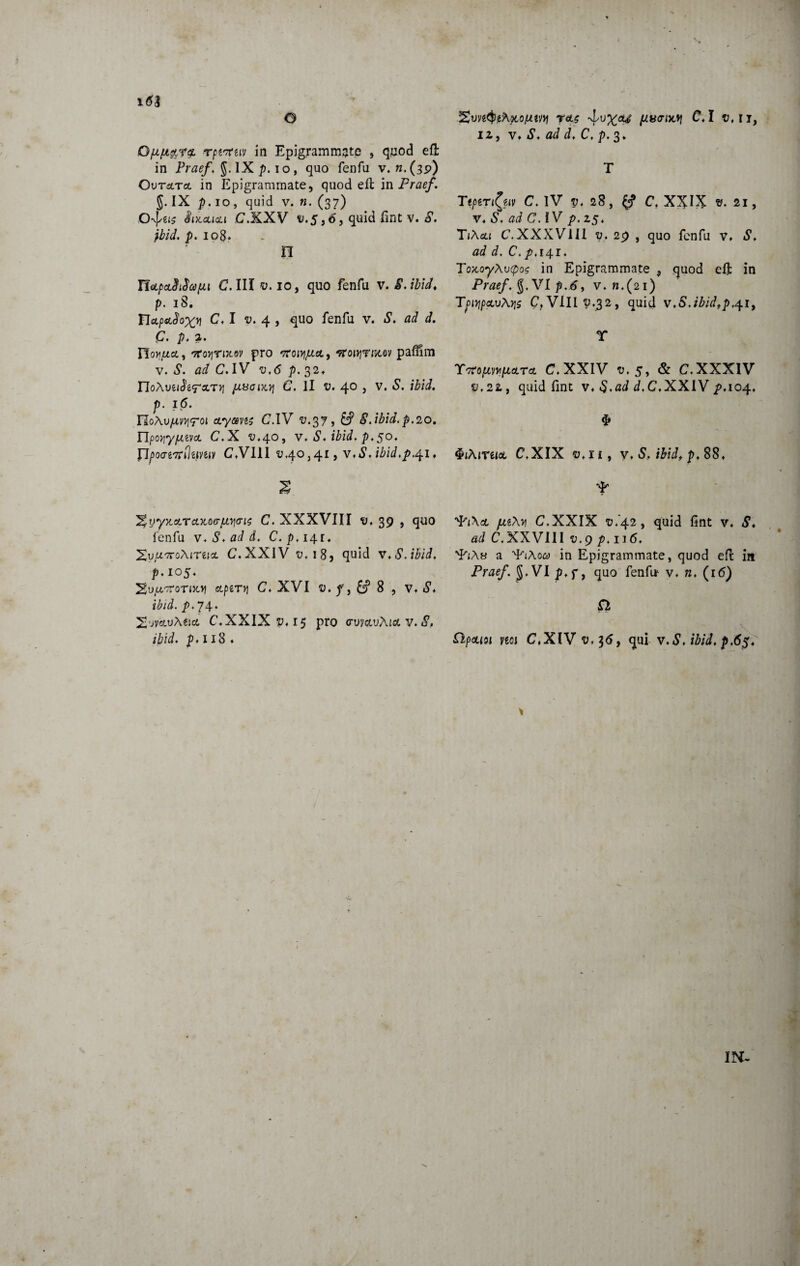 1(53 Qfifi&rz rptcriiv in Epigrammate , quod efl: in Praef, g. IX p. i o, quo fenfu v. «.(bp) Ovtsltcl in Epigrammate, quod eft in Praef. 5- IX p. 10, quid v. n. (37) 8ix.au<zi C.XXV £.5,6, quid fint v. S. jbid. p. 108. n UoLpcLSiSapLt C. III v. 10, quo fenfu v. 8. ibid. p. 18. YIcLpaSox^ C, I 4, quo fenfu v. S. ad d. P. p. a. HofifiA, 'TroyTix.ev pro croiYijLia., ^rowjrwtov paffim v. C. IV v,6 p. 32* rioAuei^^OCT)] JJ.i3ClX.Yj C. II T>. 4° j V* p. 16. Ylo\vjJLWjT<A etymis C.IV ^.37, 8. ibid. p.20. flpo^ypcevct C*X ^,40, v, S, ibid. p.50. flpoMTrflipiuv C4VIII 3 41, Vt*?, ibid.p.^i ♦ yyx.aLTaxQ(rfjLYi<ri$ C. XXXVIII 39 , quo fenfu v,S,add, C.p, 14.1. 'XvUKoXlTtlCL 6\XXIV ru, 18, quid v.S.ibid, p*io5‘ %VjU,-7T0TUO\ CtpiTYj C♦ XVI 8 , «5\ i£/i. p. 74. 2juvauA&<* C«XXIXp«i5 pro ctuwjAjoc v. iS, ibid. p, 118 ♦ 12, v, S. ad d, C, p. 3* T Ttpzn^fAv C. IV v, 28, C. XXIX ». 21, v* «S, C. IV p. 25* TjAcu C.XXXVIII 9, 29 , quo fenfu v* «S** ad d. C.p.141:4 Tox,oyAutpo? in Epigrammate , quod eft in PraefVI p.S, v.n.(2i) TpiqpoLvAYjs C,VIII 9.32, quid v.S,ibidtp.41, T T7topivy[j,a.TcL C. XXIV 5, & C.XXXIV i1,22 , quid fint v* J.C4XXIV p*io4* $ QiMruoc C.XIX ^,11, v, S. ibid, p. 88, qq\& jxi\y\ C,XXIX 9.42, quid fint v* ad C. XXVIII v.g p. 116. q^A» a 4/iAo<y in Epigrammate, quod efl in Praef. $4 VI p»f, quo fenfu v* n. (16) jft Ppcuoi m C,XIV 9,36, qui v.S, ibid, p,6$. \