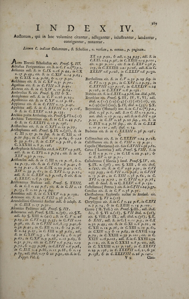 i ‘ \ i Au&orum, qui in hoc volumine citantur, adlegantur, iniuftrantur, laudantur, conriguntur, notantur. Littera C. indicat Columnam * S. Scholion, v. verfum, n. notam, p. paginam. XX v.9 p-92, & adi. v. 34 p.93, adi. S. irt C.XXI. v.24 p.96, in C. XXIII v.i 4 p.ico , cit. v. 30 p. 101 , cit. S. in C. XXV v.36p* 109, in C. XXXIII v.21 p.126, adi. S. in C• XXXIV v.6 p.128, in C.XXXV v.6 p.132. B Bartholinus cit. S. in C.V v.31 p* 29 feq. in C. VI v. 13 p. 32 , in C. X VI e. 5 p.79 , in C. XXVIII v.37 p.i 16, in C.XXX1V v.24 p.128, in C.XXXV v.6 p.132. Boetius cit. S. in C.X1X v.4 p.86, not. ibid.p.88. Brunkius cit. Praef. §. III, IV,V,VI, adi. ibid. n.(i 1) (/2) (/4) (/5) (16) (/#), cit» n.{>9) (20) (22), §./X, ibid 11.(33), §.X. Bryennius (Manuel) not. S. in C. I n. (*) p.2 , ibid. v. 36 p. 5, adi. S. m C. II0.12 p, 12 , not. ibid. v. 15 p. /4, adi. S. in C.III v.3? p. 20 , in C. IV v. 28 p. 25 feq. , cit. S. in C. XIX 0.4 p.86 feq.} cit. S. in C. XXX 0. 10 p. 120 } adi. ibid. 0. 14. Budaeus cit. S. in C. XXXIII v. 36 p. 126» C Callimachus cit. S. in C. XXXIV 0.24 p.128» Calliflhenes cit. S. in C. VIII v. 13 p. 40 . Capella (Martianus) cit. S.in C.XVIII0.36p.82. Carus ( Lucretius ) adi. Praef. §. VIII, S. in C. II v. 9 p. 11 , in C. IX v. 22 p. 45 y & in C. XV v. p.y / . Cafaubonus ( Ifaacus ) laud. Praef. §. IB, cit. §. IX. n. (36') , not. §. XIII , & cit. ibid. n. (42)} cit. S. in C.V v.35 p.30 , in C.VI v.33 p.33 , in C. VII 0.10 p.36, in C.V III v. 13 p. 40 , in C. XIII 0.38 p. 62 , in C. XVI v. 19 p.y 5 , in C.XVIIv.y p.y8% adi. & laud. S. 111 C.XXXV 0. 6 p. 132. Caftellanus ( Petrus ) cit. S. in C.VIIv.24p>37* Catullus cit. S. in C.V v. 38 p.30. Chriftodorus Lcphrafis au&or in Anthol. cit. Praef. §. VI n.(/5') Chryfippus cit. S. in C. I v. 44 p. 6, in C.XVI v. 5 p. 74 , & in C. XXIII v. 14 p. 100 . Cicero C M.Tull.) cit. Praef. §.111., adi. ibid. bis, & §. VI n,(/8)j §. VII ibid. n. (26), cit. %Y\U}& IX, adi. ibid. n. (36) , §.X, & XIII, adi. S. in C. I v. 11 p.3 , in C.X v.32 p. 49 , cit. S. in C. XI v. 6 p. 52, in, C. XII v. 12 p. 56, in C.XIII 0. 10 p. 60, in C.XIV v.3 & 10 p.64, in C.XVII v.29 p.79 , in C. XXIII v. 39 p. 101 , cit. in C» XXIV v.i6p.ic5} adi. S.in C. XXVI 0.3% p. 112} cit. S. in C. XXXI v.8p.!22, adi» in C. XXXIII v.21 p. 126} in C. XXXVI v. 29 p. 136} in C. XXXVII 0.6, 21} & 30 p./qS, & in C. XXXVIII v* 26 p, 140.. V u Ciau- Aero Horatii Scholiaftes cit. Praef. §. IIT. Adraflus Peripateticus cit. S.in C. I n.(*)p,2. Aelianus adi. S. in C.IX 0.16 p. 44 3 in C.X l7 P' 49 j cit» S. in C.X IV 0. 1 4 p.64 ? in C. XIX v. 4. p.86, & v. ij p.go. Aefchines cit. S. in C. XV 0.31 p.yo. Apathias cit. S. in C. VIII v. 8 p. 40. Alcaeus cit. S. in C. XIV 0. 10 p. 64. Ambrohus S. cit. Praef. §. II 1 & X. Antiphanes adi. S. in C. V 0. 26 p. 29 . Apollonius cit. S. in C.XV 0. 15 p, 68 » Appianus cit. S. in C. VIII 0. 13. p.40. Apuleius adi. S. in C. XXVIII v. 1 p. 116, & S. in C. XXXV v. 25 p. ,33 . Archias poeta Antholog. cit. Praef. §.BI /n(/3) Architas Tarentinus cit. S. in C. I v. 44 p. 7, & S. in C.XXXVl 0. 15 p. 136. AriUarcbus cit. S. in C.XVI v. 1 g p.y5. Ariilophanes adi. Praef. §. IX n.(36), s\ in C. XI 0. 2y p. 52 feq. S. in C. XII v. 98 p.57 feq., in C, XIV v. 10 p.64 , & v.25 & 39 p. 65 , S. in C.XV v.9 p. 68 , & in C.XXXUI v. 8 p. ,26. Ariftophanis Scholiafles cit.S. in C.XV v.9 p.68, aal. S. in C.XVI v. 5 p.y4 , cit. S. in C. XXV v.35 p. ,09. A-rifloteles adi. S. in C. III v. 12 p. i8, & v. 24 p• 19 3 cit. S. in C. VIII v. 6 p. 40 , 6* v. 24 p. 41 3 S. in C. IX v. 22 p.45 , in C. XIV v. 39 p, 6,5 , in C. XVI v. 19 p.?5 , adi. S. in C, XXV v. 5 p.ic8. & cit. S.in C. XXXV. v» 6 p. 132 . Arifloxenus Muficus adi. Praef. §. XXIII, S. in C. I v. 44 p. 6, cit. S. in C. II v. 15 P» <3 -i & v. 20 p. 14 feq. Arnobius adi. S. in C.XXXV v.9 p. 132» Artemon cit. S. in C. VIII v. 38^.61 . Arundelliani Chronici Atuflor adi. & inlujlr. S. in C. XIX v. iy p. 90 . Afconius Pedianus adi. Praef. §.///. Athenaeus adi. Praef. §.IX. 11.(36), cit. §.X, adi. bis §. XIII n. (42) , S. in C. V v. 26 p. 29 , in C.VI v.33 P’33 > ™ C. VII v. r o P• 3^*3 cit. S. in C. VI 11 v. 6,8, 13 p.4® 3 & v.32 p.41 , in C. ATI v. 12, & 14 p. 56, & v. 24 p.5y, in C.XIII v. 38 p.62 , adi. S. in C. XIV v» 3 , & / 4 p. 64 , & v. 36 p.65y in C.XV v.9 p.68, v. 15 p.69, & v»3> P 7°3 cit. in C.XVI v.6 p.y4, v.ig p.y5 , & v.33 P-763 in C.XVII v.6p.y8, in C. XIX v. 4 p. 86, v. 11 p. 88 , & v. 14 1 p. 89, adi. ibid. v.iy & 20 p.go, cit. S. in Ce Papyr. Vol. I,