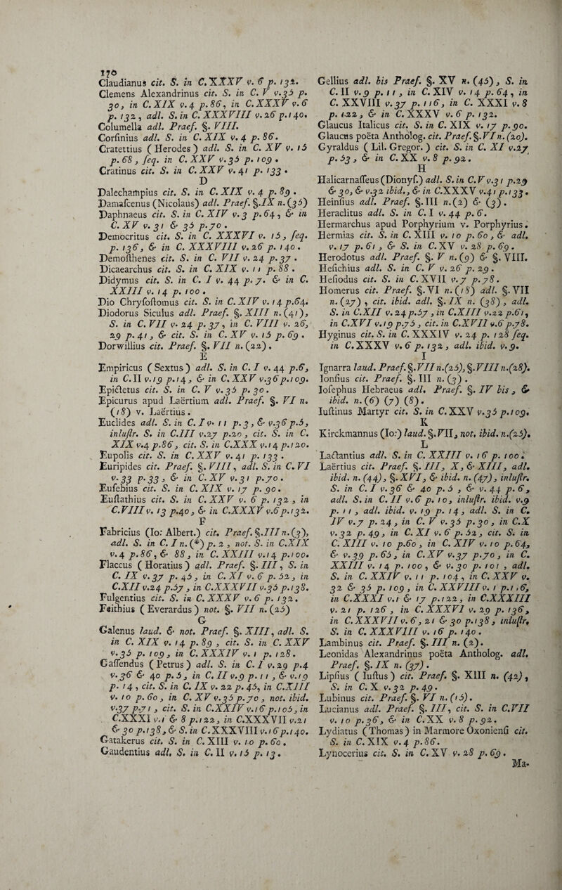 Claudianus cit. S. in C.XXXV v. 6 p. 132. Clemens Alexandrinus cit. S. in C. V v.35 p. 3o, in C.X1X v.4 p.86, in C.XXXV v.6 p. 132, adi, S, in C.XXXVIII v.26 p.i 40, Columella adi. Praef. g. VIII. Corfinius adi. S. in C. XIX v. 4 p.86. Cratettius (Herodes) adi. S. in C. XV v. 15 p. 68 , feq. in C.XXV v.35 p. 109 • Cratinus cit. S. in C.XXV v. 41 p. 133» P Palecharfipius cit. S. in C. XIX v. 4 p. 89 . Damafcenus (Nicolaus) adi. Praef. %.IX /2.(33) Paphnaeus cit. S. in C. XIV v.3 />. 64 i & *n C. XV v. 31 & p.70 . Pemocritus cit. S. in C. XXXVI v. i5, feq. p. 196, & in C. XXXVIII v.26 p. 140. Demofthenes cit. S. in C. VII v>. 24 p. 97 . Picaearchus cit. S. in C. XIX v. 11 p. 88 . Pidymus cit. S. in C. I v. 44 p. 7. & in C. XXIII v. 14 p. 100 * Pio Chryfoflomus cit. S. in C. XIV v. 1 4 p.64. Piodorus Siculus adi. Praef. g. XIII 72.(4/), S. in C. VII v- 2.4 p. 97, in C. VIII v. 26, 29 p. 41, & cit. S. in C. XV v. 15 p. 69 . Porwillius cit. Praef. §. VII /2.(22). E Empiricus ( Sextus) adi. S. in C. I v. 44 />.6*, in C.11 v.i 9 P*,4^ & in C.XXV v.36 p.i 09. Epidletus cit. S. in C. V v.35 p. 30. Epicurus apud Laertium adi. Praef. g. VI n. (18) v. Laertius. Euclides adi. S. in C. I v> 11 p. 3 , & v.36p.5, inluflr. S. in C.1II v.27 p.20 , cit. S. in C. XIX v.4 p.86, cit. S. in C.XXX v.i 4 p.i 20. Eupolis cit. S. in C.XXV v. 41 p.133- Euripides cit. Praef. g. VIII, adi. S. in C. VI v-33 p.33* & in C.XV v.31 p.70. Eufebius cit. S. in C.XIX v. \y p. 90. Euflathius cit. S. in C.XXV v. 6 p. 132 , in C.VIIIv. 13 p.40, & in C.XXXV v.6p.i 3 2. F Fabricius (Io: Albert.) cit, Praef. g.IIIn. (3), adi. S. in C. I n. (*) p. 2 , not. S. in C.XIX v.4 p.86,& 88 , in C. XXIII v.i4 p.100• Flaccus ( Horatius ) adi. Praef. §. III, S. in C. IX v.37 p. 43, in C. XI v. 6 />.32, in C.XII v.24 p.5y , in C.XXXVII v.35 p.138. Fulgentius cit. S. in C.XXXV v.6 p. 132. Feithius ( Everardus ) not. §. VII n. (25) G Galenus laud. & not. Praef. g. XIII, adi. S. in C. XIX v. 14 p. 89 , cit. S. in C. XXV v.35 p. 109 , in C. XXXIV v. 1 p. 128. Gaflendus (Petrus) adi. S. in C. I v.29 p.4 v.36 & 40 p. 5 j in C. II v.9 p. 11 , & v.i9 p. 14 <, cit. S. in C. IX v. 22 p. 45, in C.X1II v. 10 p. 60 , in C. XV v.35 p.70 , not. ibid. v.37 p-71 , cit. S. in C.XXIV v.i 6 p.io5_, in C.XXXI v.i & 8 p./22, in C.XXXVII v.21 & 30 p.138S.in C.XXXVIII v.i6p. 140. Gatakerus cit. S. in C. XIII v. 10 p. 60 . Gaudentius adi, S. in C. II v, i5 p. 13, Gellius adi. bis Praef. §. XV n. (45), S. in C. II v.9 p. 11 , in C. XIV v. 14 p. 64 , in C. XXVIII v.37 p. 116} in C. XXXI v.8 p. <.22, & in C.XXXV v.6 p. 132. Glaucus Italicus cit. S. in C. XIX v. 17 p.90. Glaucus poeta Antholog. cit. Praef. §.VIn. (20). Gyraldus ( Lil. Gregor. ) cit. S. in C. XI v.27 p. 53 , & in C. XX v.8 p. 9 2. H IIalicarna{Teus(Dionyf.) adi. S.in C.V v.31 p.29 &30, & v.32 ibid., & in C.XXXV v.41 p.i33, Heinfius adi. Praef. g. III /2.(2) & (3) . Heraclitus adi. S. in C. I v. 44 p. 6. Hermarchus apud Porphyrium v. Porphyrius. Ilermias cit. S. in C. XIII v. 10 p. 60 , & adi. v. 17 p. 61 , & S. in C.XV v. 28 p. 69 . Herodotus adi. Praef. g. V «.(5)) & g. VIII. Hefichius adi. S. in C. V v.2 6 p. 29 . Hefiodus cit. S. in C. XVII v.7 p.78. Homerus cit. Praef. g.VI n.(iS) adi. g. VII n. (27) , cit. ibid. adi. g. IX n. (38) , adi. S. in C.XII v. 24 p.5y , in C.XII 1 v.22 p.61, in C.XVI v.i 9 p.y5 , cit. in C.XVII v.6 p.78. Hyginus cit. S. in C. XXXIV v. 24 p. 128 feq. in C.XXXV v.6 p.132, adi. ibid. v.9. I Ignarra laud. Praef.§.VIIn.(25),§.VIIIn.(28). Ionfius cit. Praef. g. III n. (3) . lofephus Hebraeus adi. Praef. g. IV bis 9 & ibid. n. (C) (7) (S) • Iuilinus Martyr cit. S. in C.XXV v.35 p.i09. K. Kirckmannus (Io:) laud.g.TIIj not, ibid. 72.(23), L LaClantius adi. S. in C. XXIII v. 16 p. too'. Laertius cit. Praef. g. ///, X, & XIII, adi. ibid. n. (44)3 g. XVI3 & ibid. n. (47), inlujir. S. in C. I v. 36 & 40 p. 5 , & v. 44 p. 69 adi. S.in C. II v.6 p. 10, inlujir. ibid. v.9 p. / / , adi. ibid. v. 19 p. 14 , adi. S. in C. IV v.y p. 24, in C. V v.35 p. 30, in C.X v.32 p. 49 , in C. XI v. 6 p. 32, cit. S. in C. XIII v. 10 p.60, in C. XIV v. 10 p.643 & v.39 p.65s in C.XV v.37 p.70, in C. XXIII v. 14 p. 100 , & v. 30 p. 101 , adi. S. in C. XXIV v. 11 p. 104 , in C. XXV v. 32 & 35 p. 109 , in C. XXVIII v. 1 p.i ,6, in C.XXXI v.i & 17 p.122, in C.XXXIII v.21 p. 126 , in C.XXXV1 v.29 p. 136, in C. XXXVII v. 6, 21 & 30 p.138, miujlr, S. in C. XXXVIII v. 16 p.140. Lambinus cit. Praef. g. III n. (2). Leonidas Alexandrinus poeta Antholog. adi, Praef. g. IX n. (37) . Lipfius ( ludus ) cit. Praef. g. XIII n. (42), S. in C. X v.32 p. 49. Lubinus cit. Praef. g. VI n.(i5). Lucianus adi. Praef. g.///, cit. S. in C.VII v. 10 p.36, & in C.XX v.8 p.92. Lydiatus (Thomas) in Marmore Oxonienfi cit. S. in C.XIX v.4 p.86. Lynocerius cit. S. in C, XV v. 28 p. 69. Ma*