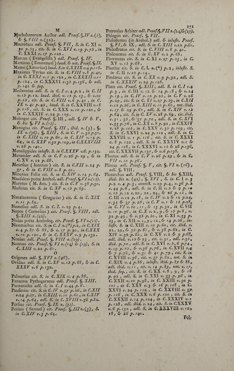 Machabaeorum AuClor adi. Praef. ^.IVn.(3)y & §. VIII 11.(32). Macrobius adi. Praef. §. VII, S. in C. XI v. 90 p.3iy cit. S. in C.XVI v.iq p.y3 . in C.XXXI v. /7 p. 122. Marcus ( EvangeMa ) adi. Praef. §. IV. Martinus ( Emmanuel) laud. & not. Praef. §.//. Mattei (Xaverius) laud. S.in C.XXIX v.4p.i 18. Maximus Tyrius cit. S. in C.VI1I v.8 p. 40, in C. XXXI v. 1 p. 122 , in C. XXXII v. 11 p. 124, in C. XXXVI v.33 p.136 , & adi. p. 142 & feq. Meibomius adi. S. in C. I v. 4 p. 2 , in C. II v. 13 p.i 2. laud. ibid, v. i3 p. 13 ? & v.20 p. i3 3 cit. S. in C. VIII v. 6 p. 40 3 in C. IX v. 41 p. 45 , laud. S. in C. XXVIII v.18 p. 116 3 cit. S. in C. XXX v. 10 p. 120 , & in C. XXXIV v. 24 p. 129. Meleager cit. Praef. §. III , adi. §. IV & V, & bis §. VI n.(,3). Menagius cit. Praef. §. III , ibid. n. (3) , §. IX n. (36) 3 §. XIII, S. in C. V v.33 p^o, in C. XIII v. 10 p. 60 , in C. XIV v. 14 ■p. €4, in C. XXV v.3 2 9.109, in C.XXXVIII v. 26 p. 140. Menalippides inluflr. S. in C.XXXV v.6. p. 132, Menander adi. S. in C. V v. 26 p. 29 , & in C. XV v. 12 p. 68. Meurfius ( Ioannes ) cit. S. in C.VJI v. 24 p. 3? , & in C. VIII v. 8 p. 40. Minutius Felix cit. S. in C.XIV 0.14 p.64. Mnefalcas poeta Anthol. adi. Praef. §.F/n.( 15). Muretus ( M. Ant. ) cit. S. in C. V v. 38 p.300 Muficius cit. S. in C. XV v. 13 p. 69. N Nanzianzenus ( Gregarius) cit. S. in C. XIX v. 11 p.89. Nemefius adi. S. in C. I. v. 29 p. 4. Nepos ( Cornelius ) cit. Praef. §. VIII3 adi. §. XIII n. (42). Nicias poeta Antholog. cit. Praef. §. VI 11.(13). Nicomachus cit. S. in C. I n. (*)p.23 in C.XIX v. 4 p. 8y & 88, & v. /7 p. 90, in C.XXX v. 10 p. 120 , & in C. XXXV v. 9 p. 132. Nonius adi. Praef. §. VIII n. (29) . Nonnus cit. Praef. §. VI 11.(14) & (19), S.in C. XIII v. 22 p. 61. O Origenes adi. §.XVI n.(46). Ovidius adi. S. in C. XV v. 13 p. 68 p & in C. XXXV v. 6 p.i 32. P Palmerius cit. S. in C.XIX v. 4 p.86. Panacma Pythagoraeus adi. Praef. §. XIII. Parmenides adi, S. in C. I v. 44 p. 6. Paufanias cit. S. in C. IV v.39 p. 26 3 in C.X1I v.24 p.3y , in C.XIII v. 10 p.60 , in C.XIV v. 14 p.64> adi. S. in C. XVIII v.36 p.82. Perfius cit. Praef. §. IX n. (33). Petitus (Samuel) cit. Praef. §. IIIn. (3), S• in C. XIV v.3 p. 64, Petronius Arbiter adi. Praef.§.VIIn.(24)^(27). Phlegon cit. Praef. §. VII. Philodemus (in Anthol.) adi. & inluflr. Praef. §. VI, 6* IX, adi. S. in C. XIII v.22 p.61, Philoflratus cit. S. in C. VIII v.8 p. 40. Philoxenus cit. S. in C. XV v. 2 p. 68. Pbornutus cit. S. in C. XI v. 27 p. 33, in C* XV v. 13 p. 68 . Photius cit. S. in C. I. n. (*) p. 2 , inluflr. S. in C. II v. 13 p.i 4 . Pindarus cit. S. in C. XX v. 9 p.92, S• in C. XXXIV v.24 p. 128. Plato cit. Praef. §. XIII, adi. S. in C. I v.4 p. 3 , in C. III v. 12 & 14 p. »8 , & v. 24 p. /g , in C. IV v. 12 p. 23 , in C. V v. 26 p. 23 , cit. S. in C. XI v. 27 p. 33 , in C.X1I v. 12 p, 36, in C. XIII v. 10 p. 60 , not. ibid, v. /7 & 2() p.61 y adi. S. in C.XIV v. /4 p. 64 , cit. S. in C. XV v. 28 p. 69 , cit. ibida v‘31 > 3$ > 37 p‘7° •> a<P' S. in C.XVI v• 33 p.76, in C. XX v. 8 p. 92 , in C.XXIV v. 28 p. 1 c3 y in C. XXV v. 33 p. 109 , cit• S. in C. XXVI v.24 p. 112 , adi. S. in C. XXVIII v. 1 p. 116 y cit. S. in C. XXXI v. 8 p. 122 , adi. S. in C. XXXIV v. 1 & 24 p. 128, in C. XXXVI v. 13 & 26p.i36, cit. C. XXXVII p.137 v. 6 p.i38. Plautus adi. S. in C. V v. 26 p. 29 , & in C» VII v. 10 p.36. Plinius adi. Praef. §. V, cit. §. VI n.(i6) , adi. §. VIII. Plutarchus adi. Praef. §.VIII, & bis §.XIIIj ibid. bis n. (42) , §. XVI , S. in C. I v. 3 p.2 v. 4 p. 3 » conrecl. v. 29 p. 4, v. 36 p.S v. 44 p. 6 y adi. S. in C. II v. 3 & 9 p. 1 o V. I 3 p. I 2 V, 20 y 22 y 24 y & 26 p. l3 y C. III v. 12 p. 18 y in C. IV v. 2 & 12 p.24, v.34 & 37 p. 26y in C. V v. 1 & i3 p.28> in C. VI v. 1 o , 11 y & 13 p. 32 y in C. VII V. IO p. 36 y in C. X v. 2 y 9 y & l3 p. 8 y V• 32 p. 49 , & v.33 p. 3o , in C. XI v.33 p. 33 y in C. XII v. 1 y 9 , 12 , & 14 p.36 y in¬ luflr. S. in C.XIII v. 10 p.6oy cit. ibid. v» 22y 29 , & ?3 p. 6l y & V. 38 p. 62 y in C• XIV V.30 p.63y in C. XV V.2 & 9 p.68, adi. ibid. v. i3 & 23 , cit. v. 31 y adi. ibid. p.70 , adi. S. in C. XVI v. 3,6 p.74 t v. 13 p.73, & v.36 p.76 y in C. XVII v.4 & 7 p.7S y & V.3 I & 41 P.79 1 Clt' & ** C. XVIII v.36 y cit. v. 37 p.82 y not. S. in C.XIX v. 4 p.86, inluflr. ibid. p. 87 & 88, adi. ibid. v. / / , cit. v. 14 p.893 not. v. 17, ibid. feq., cit. S. in C, XX v. 8 , 9 , & 1S p. 92 y adi. S. in C. XXI v. 33 p. 96 , iit C. XXII v. 10 p.98 y in C. XXIII v.30 p. 101 , in C. XXV v.3 & 16 p. 108 , ia C. XXVI v. 24 p- / /2 , in C. XXVIII v. 37- p. 116 , in C. XXX v. 6 p. /20 , cit. S. in C. XXXII v.14 p-i*4> iri C.XXX IV v. 1 p. 128, adi. ibid. 0.24, cit. S.in C.XXXV v. 6 p. 132 y adi. S. in C.XXXVIII v. 12^ 18, 6 26 p. /40.