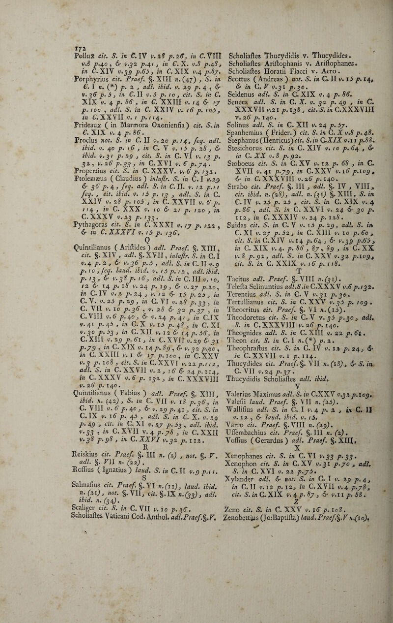 17* Pollux cit. S. in C. IV v. 3.8 p.263 in C. VITI v.8 />.40 , & jo.4/ j in C. X. v.S p.48 3 in C. XIV 0.3,9 p.65 3 in C. XIX 0.4 />.5/. Porphyrius cit, Praef. §. XIII n. (47) S. in €. I n. (*) /7. 3 3 adi. ibid. v. 29 p. 4 , & V. 36 p. 5 3 in C. II v. 5 p. 10 3 cit. S. in C. XIX v. 4 p. 86 3 in C. XXIII v. /4 & ty p. 100 , adi. S. in C. XXIV v. 16 p. 106, in C. XXVII v. 1 p. / / 4. Prideaux ( in Marmora Oxonieniia) cit. S.in €. XIX v. 4 p. 86. Proclus not. S. in C. II v. 20 p. 14, feq. adi. ibid. v. 40 p. 16 3 in C. V v. 15 p. 28 3 & ibid. v.31 p. 29 3 cit. S. in C. VI 0. 19 p. 32, v. 26 p. 33 3 in C. XVI v. 6 p.y4 , Propertius cit. S. in C. XXXV. v. 6 p. 132. Ptolemaeus (Claudius) inluflr. S. in C. I v.29 & 36 p. 4 3 f«p adi. S. in C. II. v. 12 p.i 1 feq. 3 cit. ibid. v. 15 p. 13 y adi. S. in C. XXIV v. 28 p. io5 3 in C. XXVII v. 6 p. 114 » in C. XXX v. 10 & 21 p. 120 3 in C.XXXV v.23 p. 133. Pythagoras cit. S. in C. XXXI v. /y p. 1-32 , & in C. XXXVI v. 16 p. 126. Q Quintilianus ( Ariflides ) adi. Fraef. XIII, cit. $. XIV j adi. §. XVII, inluftr. S. in C. I v.4 p. 2 3 & v.36 p.5 3 adi. S. in C. II v.9 p. 10 3 feq. laud. ibid. v. f 5 p. 12 , adi. ibid. p. 13 3 & v.38 p. 163 adi. S. in C. III v.103 ! 2 & 14 p. l8 V. 24 p. I9 3 & 0. 2J7 p,20, in C. IV y. 2 p. 24 3 v. 12 & 15 p. 25 3 m C. V. 0. 25 p. 29 3 in C. VI v. 28 p. 33 , in C. VII v. 10 p*3® v. 28 & 32 p. 3y , in C.Vili v.6 p. 40 3 & 0.24 p, 41 ; in C.TX V. 41 p. 4^ , in C. X v. 15 p. 48 3 in C. XI v.30 p. 53 3 in C. XII v. 12 & 14 p.563 in C. XIII v. 29 p. 61 3 in C. X VH v. 29 & 31 F‘79 * in C* XIX v. 14 7?» 89 , & 0. 22 p.oo . j« C. XXIII v.i & ly p.ico, in C.XXV v.3 p. 108 3 cit. S. m C.XXVI v.22p.n23 adi. S. in C. XXVII v. 2 y 16 & 24 /?. 114^ in C.XXXV v.6 p. 132 J m C. XXXVIII v. 26 p. 140. Quintilianus ( Fabius ) adi. Praef. §. XIII ^ ibid. n. (4-0 y S. in C. VII v. 18 p. 363 in C. VIII v. 6 p. 40 y 6 v. 29 p. 41 cit. S. in C. IX v. 16 p. 45 3 adi. S. in C. X. v. 29 P’ 49 j clt> in C. XI v. 2y p. 63 , adi. ibid. v.33 , in C.XVII v. 4 p.y8 y in C. XXII v.38 p.98 3 in C. XXVI v.32 p.112. Beiskius cit. Praef. §. III n. (2) , not. €. V. adi. §. VII n. (22) . J Pollius ( Ignatius ) laud. S.in C.II v.9 p.n. S F Salmafius cit. Praef. n.(n)y laud. ibid. n; (2i)y not. §.VII, cit. §.IX 11.(33)3 adi. ibid. n. (34). Scaliger cit. S. in C. VII v.lo p. 36. Scholialles Vaticani Cod. Anthol. adi,Praef.§.F. Scholialles Thucydidis v. Thucydides. Scholialles Arillophanis v. Ariflophanes. Scholialles Horatii Flacci v. Aero. Scottus ( Andreas ) not. S. in C. II v. i5 p. 14* & in C. V v.31 p.30. Seldenus adi. S. in G. XIX V. 4 p. 86. Seneca adi. S. in C. X. v. 32 p. 49 , in C. XXXVII v.21 p.1383 cit. S. in C.XXXYlll v. 26 p. 140. Solinus adi. S. in C. XII v. 24 p.5y. Spanhemius ( Frider.) cit. S. in C. X v.8 p.48. Stephanus(Henricus)cz>. S.in C.XIX v.11 p.88• Stesichorus cit. S. in C. XIV v. 10 p. 64 3 & in C. XX v.8 p.92. Stoboeus cit. S. in C. XV v. 12 p. 68 } in C. XVII v. 41 p.y 9 3 'm C.XXV v.i 6 p.ic9 9 & in C. XXXVIII v.26 p. 140. Strabo cit. Praef. §. III adi. §. IV VIII * cit. ibid. n.(28)y adi. n. (31) §. XIII, S. in C. IV v. 25 p. 25 y cit. S. in C. XIX v. 4 p. 86 , adi. S. in C. XXVI v. 24 & 30 p, 112., in C. XXXIV v. 24 p.128. Suidas cit. S. in C. V v.i 5 p. 29} adi. S. in C. XI y. 2y p. 52 3 in C. XIII v. 10 p. 60 , cit. S. in C.XIV v.i 4 p.64 , & v.39 p.65 9 in C. XIX v. 4. p. 86, 8y, 89 y in C. XX v.8 p.913 adi, S. in C.XXV v.32 p.ic9t cit. S. in C. XXIX v. 16 p. 118. T Tacitus adi. Praef. §. VIII n. (31). Telefla Selinuntius adi. S.in C.XXXV v.6 p. 132» Terentius adi. S. in C. V v.31 p.30. Tertullianus cit. S. in C.XXV v.35 p. 109. Theocritus cit. Praef. §. VI n. (i3). Theodoretus cit. S. in C. V v. 35 p.30 adi• V. in C. XXXVIII v.*6 p.140. Theognides adi. S. in C. XIII v. 22 p. 61. Theon cit. S. in C. I n. (*) p. 2. Theophraftus cit. S. in C. IV v. 12 p. 24 3 & in C.XXVII V.I /7.114. Thucydides cit. Praef. §. VII n. (18)y & S. in C. VII v. 24 p.3y. Thucydidis Scholialles adi. ibid, V Valerius Maximus adi. S. in C.XXV v.32p.log, Valelii laud. Praef. §. VII n, (25). Wallilius adi. S. in C. I v. 4 p. 2 3 in C. II v. 12 , & laud. ibid. v. 15. Varro cit. Praef. §. VIII n. (29). tlffembachius cit. Praef. §. III n. (2). Voflius (Gerardus) adi. Praef §. XIII, X Xenophanes cit. S. in C. VI v.33 P‘33 • Xenophon cit. S. in C. XV v.31 p.yo 3 adi. S. in C. XVI v. 22 p.y5 • Xylander adi. & not. S. in C. I v. 29 p.43 in C.II v.12 p.i2y in C.XVII v.4 p.y§* cit. S. in C. XIX v. 4 p.8y 3 6 v.i 1 p. 88. Z Zeno cit. S. in C. XXV v. 16 p. 108. Zenobettius (Jo:BaptiHa) laud.Praef.^.Vnfio).