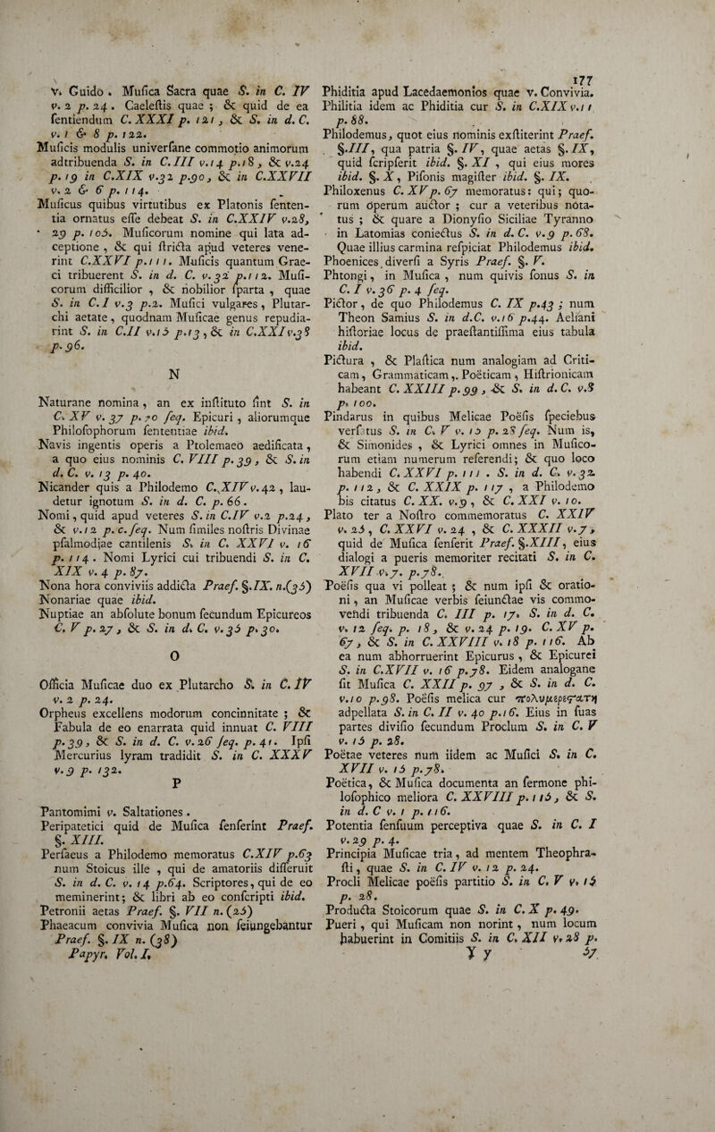 V» Guido * Mufica Sacra quae S. in C. IV v. 2 p. 24 . Caeleffis quae ; &t quid de ea fentiendum C. XXXI p. 121 , & S. in d. C. v. 1 & 8 p. 122. Muficis modulis univerfane commotio animorum adtribuenda S. in C.III v.i4 p.iS 3 & v.24 p. 19 in C.XIX v.32 p.90, &; in C.XXVII v* 2 & 6 p, 114, Mulleus quibus virtutibus ex Platonis fenten- tia ornatus effe debeat S. in C.XX1V v.28, • 2$ p. 1 o5. Mulleorum nomine qui lata ad- ceptione , & qui ffrifta apud veteres vene¬ rint C.XXVIp.111. Mulleis quantum Grae¬ ci tribuerent S. in d. C. v-32 p.112. Mull¬ eorum difficilior , & nobilior lparta , quae S. in C.l v.3 p.2. Mullei vulgares, Plutar- chi aetate , quodnam Mulleae genus repudia- rint S. in C.II v.i 5 p.i3 , & in C.XXI v.38 p.96. N Naturane nomina , an ex inffituto fint S. in C* XV v. 37 p.?o feq. Epicuri, aliorumque Philofophorum fentenuae ibid. Navis ingentis operis a Ptolemaeo aedificata, a quo eius nominis C. VIII p* 39 , & S. in d. C. v. 13 p• 4^* Nicander quis a Philodemo C.SXIV v. 42 , lau¬ detur ignotum S. in d. C. p. 66. Nomi, quid apud veteres S. in C.IV v.2 p.24 } & v. 12 p.c.feq. Num limiles noffris Divinae pfalmodjae cantilenis St in C. XXVI v. 16 p. 114. Nomi Lyrici cui tribuendi S. in C. XIX v. 4 p. 87. Nona hora conviviis addifta Praef. §.IX. /1.(3 3) Nonariae quae ibid. Nuptiae an abfolute bonum fecundum Epicureos C. V p. 27 , & S. in dt C. v. 35 p. 30* O Officia Mulleae duo ex Plutarcho & in C.IV v. 2 p. 24. Orpheus excellens modorum concinnitate ; & Fabula de eo enarrata quid innuat C. VIII p. 39 , & S. in d. C. v.26 Jeq. p. 41. Ipfi Mercurius lyram tradidit S. in C. XXXV v.9 p. /32. P Pantomimi v. Saltationes. Peripatetici quid de Mufica fenferlnt Praef. §. XIII. Perfaeus a Philodemo memoratus C.XIV p.63 num Stoicus ille , qui de amatoriis differuit S. in d. C. v. 14 p.64. Scriptores, qui de eo meminerint; & libri ab eo confcripti ibid. Petronii aetas Praef. §. VII n. (^5) Phaeacum convivia Mufica non feiungebantur Praef. §. IX n. (38) P apyr. Vol. /. Phiditia apud Lacedaemonios quae v. Convivia. Philitia idem ac Phiditia cur S. in C.XIX v.i 1 p. 88. Philodemus, quot eius nominis exffiterint Praef. §.///, qua patria §. /F, quae aetas §. /X, quid fcripferit ibid. §. XI , qui eius mores ibid. §, X, Pifonis magiffer ibid. §. IX. Philoxenus C. XVp. 67 memoratus: qui; quo¬ rum Operum auctor ; cur a veteribus nota¬ tus ; & quare a Dionyfio Siciliae Tyranno • in Latomias conie&us S. in d. C. v.9 p.68. Quae illius carmina refpiciat Philodemus ibid. Phoenices.diverfi a Syris Praef. §. V. Phtongi, in Mufica , num quivis fonus S. in. C.l v.36 p.4 feq. Pictor, de quo Philodemus C. IX p.43 ; num Theon Samius S. in d.C. v.16 p.44. Aeliani hifforiae locus de praeffantifflma eius tabula ibid. Pi&ura , & Plaffica num analogiam ad Criti¬ cam, Grammaticam,. Poeticam , Hiltrionicam habeant C. XXIII p.99 , •&: -S» in d. C. v.8 p t 100. Pindarus in quibus Melicae Poefis fpeciebus verfitus S. in Ct V v. 15 p. 28 feq. Num is, & Simonides , & Lyrici omnes in Mufico- rum etiam numerum referendi; 6t quo loco habendi C.XXVI p. 11J . S. in d. C. v. 32. p. 112 s & C. XXIX p. 1 17 , a Philodemo bis citatus C. XX. v.9 , & C.XXI v. 10. Plato ter a Noffro commemoratus C. XXIV v. 25 , C. XXVI i>. 24 , & C. XXXII v.7 , quid de Mufica fenferit Praef. §.X/7/, eius dialogi a pueris memoriter recitati S. in C. XVII v.7. p.78.. Poefis qua vi polleat ; &: num ipfi & oratio¬ ni , an Mulleae verbis feiundtae vis commo¬ vendi tribuenda C. III p. 17* S. in d. C. V. 12 feq. p. 18 3 & v. 24 p. 19. C. XV p. 67 , <Sc S. in C. XXVIII v. 18 p. 1 iC. Ab ea num abhorruerint Epicurus , & Epicurei S. in C.XVII v. iC p.78. Eidem analogane fit Mufica C. XXII p. 97,6c S. in d. C. v.10 p.98. Poefis melica cur ^oAu/*2pe<T&T)f adpellata S. in C. II v. 40 p.iC. Eius in fuas partes divifio fecundum Proclum S. in C. V v. 15 p. 28. Poetae veteres num iidem ac Mullei S. in C. XVII v. i5 p.78» Poetica, & Mufica documenta an fermone phi- lofophico meliora C. XXVIII p. 1161 &: S. in d. C v. 1 p. 116. Potentia fenfuum perceptiva quae S. in C. I v. 29 p. 4. Principia Mulleae tria, ad mentem Theophra- ffi, quae S. in C. IV v. 12 p. 24. Procli Melicae poefis partitio S. in C.V g» /$ p. 28. Produdla Stoicorum quae S. in C. X p. 49» Pueri , qui Mulicam non norint, num locum fiabuerint in Comitiis S. in C* XII v* z8 p. y y 47