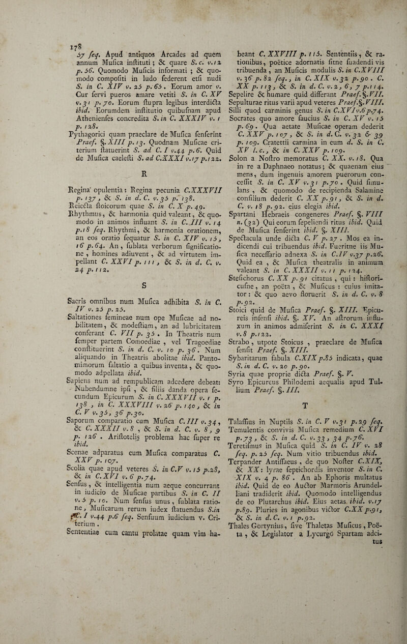 J7S 57 feq, Apud antiquos Arcades ad quem annum Mufica inflituti; &; quare S. c. v.i 2 p. 56. Quomodo Muficis informati ; & quo¬ modo compofiti in ludo federent etfi nudi S. in C. XIV v. 25 p. 65 . Eorum amor v. Cur fervi pueros amare vetiti S. in C. XV v.31 p. 70. Eorum Aupra legibus interdidta ibid. Eorumdem inftitutio quibufnam apud Athenienfes concredita S* m C. XXXIV v. 1 p. 128. Pythagorici quam praeclare de Mufica fenferint Praef. §, XIII p.13. Quodnam Mulleae cri- terium ftatuerint S. ad C. I v.44 p.6. Quid de Mufica caelefii S. ad C.XXXI v.17 p.i 22. R Regina'opulentia: Regina pecunia C.XXXV1I p. 13? , & S. in d. C. v. 35 p. 138. Reiedta floicorum quae S. in C. X p. 49. Rhythmus, & harmonia quid valeant, & quo¬ modo in animos influant S. in C. III v. 14 p-18 feq. Rhythmi, & harmonia orationem, an eos oratio fequatur S. in C. XIV v. 15 3 16 p.64. An, fublata verborum fignificatio- ne , homines adiuvent , & ad virtutem im¬ pellant C. XXVI p. 111 , & S, in d. C. v. 24 p. 1 12. S Sacris omnibus num Muflca adhibita S. in C. IV v. 25 p. 25. Saltationes femineae num ope Muflcae ad no¬ bilitatem, &. modefliam, an ad lubricitatem conferant C. VII p. 35 . In Theatris num femper partem Comoediae , vel Tragoediae conflituerint S. in d. C. v. /0 p- 36. Num aliquando in Theatris abolitae ibid. Panto¬ mimorum faltatio a quibus inventa, & quo¬ modo adpellata ibid. Sapiens num ad rempublicam adeedere debeat; - Nubendumne ipfl , & filiis danda opera fe¬ cundum Epicurum S. in C. XXXVII v. / p. (38 } in C. XXXVIII v, 26 p. 140 j & in C. V v. 35, 36 p.30. Saporum comparatio cum Mufica C.III v.34, & C. XXXII v.8 , & S. in d. C. v. 8,9 p. 126 . Arifiotelis problema hac fuper re ibid. Scenae adparatus cum Mufica comparatus C. % XXV p. /07. Scolia quae apud veteres S. in C.V v.i5 7,28, 8c in C.XVI v. 6 p.74. Senfus, & intelligentia num aeque concurrant in iudicio de Muflcae partibus S. in C. II v. 5 p. 10. Num fenfus unus, fublata ratio¬ ne , Muficarum rerum iudex flatuendus S.in v.44 p.6 feq. Senfuum iudicium v. Cri- terium . Sententiae cum cantu prolatae quam vim ha¬ beant C. XXVIII p. n5. Sententiis, & ra¬ tionibus, poetice adornatis fitne fuadendi vis tribuenda , an Muficis modulis S. ia C.XVI1I v. 36 p.82 feq.} in C. XIX v. 32 p.90. C. XX p. 113 j &. S. in d. C. v.2 } 6, y p.i 14. Sepelire 6t humare quid differant Praef. §. VII. Sepulturae ritus varii apud veteres Praef.%.VIII. Silii quod carminis genus S. in C.XVIv.6p.j4. Socrates quo amore faucius S. in C. XV v. /5 p. 69. Qua aetate Muflcae operam dederit C. XXV p. 1 oy , S. in d. C. v. 32 & 39 p. 109. Cratettii carmina in eum d. S. in C, XV l.c.3 & in C. XXV p.109. Solon a Nofiro memoratus C. XX. v.18. Qua in re a Daphnaeo notatus; & quaenam eius mens, dum ingenuis amorem puerorum con- ceflit S. in C. XV v.31 p.yo . Quid firnu- lans , & quomodo de recipienda Salamine confilium dederit C. XX p.913 & S. in d. C. v. 18 p.92. eius elegia ibid. Spartani Hebraeis congeneres Praef. §. VIII /2.(32) Qui eorum fepeliendi ritus ibid. Quid de Mufica fenferint ibid. §. XIII. Spedtacula unde dicta C. V p. 27 . Mos ea in¬ dicendi cui tribuendus ibid. Fueritne iis Mu¬ fica neceflario adnexa S. in C.IV v.37 p.26. Quid ea , & Mufica theatralis in animum valeant S. in C. XXXII v. 11 p. 12 4. Steficnorus C. XX p.91 citatus , qui : hiflori- cufne , an poeta , Se Muficus : cuius imita¬ tor ; & quo aevo floruerit S. in d. C. v. 8 p.92. Stoici quid de Mufica Praef. §. XIII. Epicu¬ reis infenfi ibid. §. XV. An aflrorum influ¬ xum in animos admiferint S. in C. XXXI V.8 p.122. Strabo , utpote Stoicus , praeclare de Mufica fenfit Praef. §. XIII. Sybaritarum fabula C.X1Xp.85 indicata, quae S.in d. C. v. 20 p.90. Syria quae proprie didta Praef. §. V. Syro Epicureus Philodemi aequalis apud Tul¬ lium Praef. §. IIP T Talaffius in Nuptiis S. in C. V v.31 p.29 feq. Temulentis convivis Mufica remedium C. XVI P'73 > & s- in d- c• f 33 3 34 F-7&- Teretifmus in Mufica quid S. in C. IV v. 28 feq. p. 25 feq. Num vitio tribuendus ibid. Terpander Antiffaeus , de quo Nofier C.XIX3 &: XX: lyrae feptichordis inventor S. in C. XIX v. 4 p. 86 . An ab Ephoris multatus ibid. Quid de eo Auctor Marmoris Arundel- liani tradiderit ibid. Quomodo intelligendus de eo Plutarchus ibid. Eius aetas, ibid. v.17 p.89. Pluries in agonibus victor C.XX p.9/, & S. in d. C. v. 1 p.92. Thales Gortynius, five Thaletas Muficus, PoS- ta , & Legislator a Lycurgo Spartam adei- tus