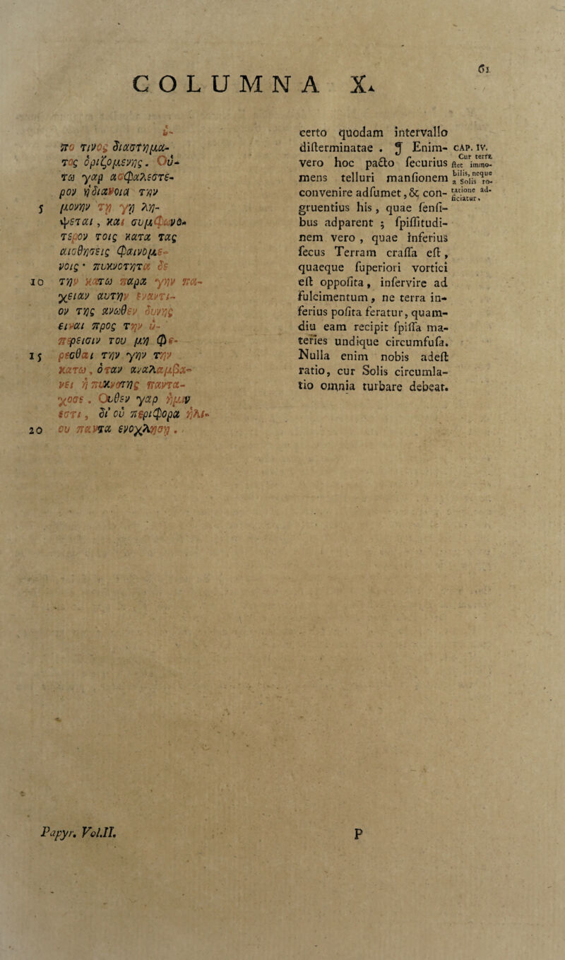 eerto quodam intervallo sto Tivog diaatyjpLcc- difterminatae . J Enim- rog opityfjLSvyg. Du¬ vero hoc pado fecurius ra yap acQxascre¬ mens telluri manfionem po» yjdiavoia rw convenire adfumet,& con¬ 5 [JLOVYJV TY) y\J 7[Yj- gruentius his , quae fenfi- tysr cu , y.ou gviuCPavd* bus adparent ; fpiffitudi- rspov 701Q KCLTQL TCCQ nem vero , quae inferius cuoQyosig CpaivOfjLS^ fecus Terram crafla effc, voig * 7TVKU0TyjT06 quaeque fuperiori vortici 10 T7]P KZT6J mpct yypt K&- eft oppofita» infervire ad yeiOL» avryjv sy&vri- fulcimentum, ne terra in¬ OV TV)Q SLVCdQev ivVYlQ ferius pofita feratur, quam- eimi npog r%» u~ diu eam recipit fpilfa ma¬ 'fiSpSlClV TOU pLT} teries undique circumfufa. IS pSGOzi TY]V yYJV T7p Nulla enim nobis adefl xarco, otccv txva7LapiPx~ ratio, cur Solis circumla¬ vsi yj mJKvotYiQ mvrct- tio omnia turbare debeat. yoos . ObQsv yap fiyjv §CTl , it OV TtSftCpOpOt f<Ki- 20 ou Trama evoyTitfrp. Papyr. Vol.IL P Cn ■ / CAP. IV. Cur terre, jftet immo¬ bilis, neque a Solis ro¬ tatione ad- ficiatur»