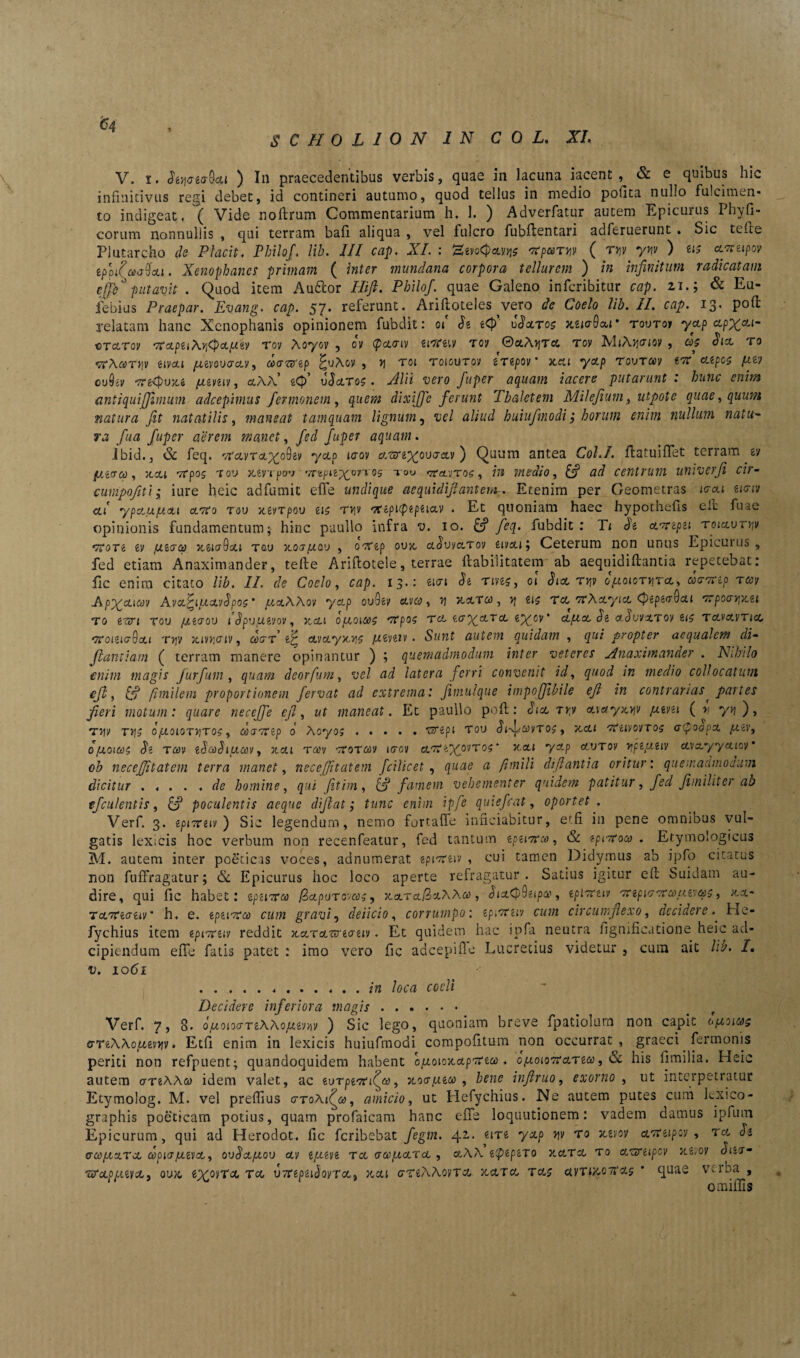 V. i, diyazabxi ) I11 praecedentibus verbis, quae in lacuna iacent & ecquibus hic infinitivus regi debet, id contineri autumo, quod tellus in medio polita nubo fulcimen¬ to indigeat. ( Vide noftrum Commentarium h. 1. ) Adverfatur autem Epicurus Phyll¬ eorum nonnullis , qui terram bafi aliqua , vel fulcro fubftentari adferuerunt . Sic teite Plutarcho de Placit. Philof. lib. III cap. XI. : HevoCjteyjjs 'Xparyv ( ryv yyv ) zis xvnipov eppifanj&ou. Xenophanes primam ( inter mundana corpora tellurem ) in infinitum radicatam effb° putavit . Quod item Au&or Hifi. Philof. quae Galeno inferibitur cap. 21.; & Eu- iebius Praepar. Evang. cap. 57* referunt. Ariltoteles vero de Coelo lib. II. cap. 13- pofi: relatam hanc Xenophanis opinionem fubdit: 01 dz t<fi uScltos mktOxi' tovtoi yctp xpx*1 vtcltov '7rxpu\rl<p&pHv Tov Aoyov , ov <pa.<riv zixczw rov ©aAijTcc rov M»A)]crioy , d$ dix ro f7T\ary]v zivxi juzvovgxv, da&zp JuAov , y roi toioutov ZTZpov * xeu yap TouT»y tir xzpos fxz) ouSjy juzvziv, ctAA €<4) vdxTo?. Alii vero fuper aquam iacere putarunt . hunc enim antiquiffimum adeepimus fer mone m , gwm dixiffe ferunt Thaletem Milefium, utpote quae, quum natura fit natatilis, maneat tamquam lignum, aliud huiufmodi ,* horum enim nullum natu•- y.2 fua fuper aerem manet, fed fuper aquam. Ibid., & feq. •vrarra/^oOev yctp laov xTerz^ovaxv ) Quum antea Cohi, ftatuiflet terram £i/ putreo, xxi vcpog tov xevTpav '7npnx°7T05 T0U rtxvroc , fi* medio, [fi ad centrum univerfi cir- cumpofiti; iure heic adfumit effe undique aequidifiantem-. Etenim per Geometras ierat eiciv ctf ypxu/xxi certo tov xzvTpov £15 t*]v nfzpupzpzixv . Et quoniam haec hypothefis elt fu a e opinionis fundamentum; hinc paullo infra *u. io. feq. fubdit : Tt Se xxrzpzi roixvryv TroTZ zv {/.zea) xzigQxi tov xocrptav , orfzp ovx xovvxtov zivcti ; Ceterum non unus Epicurus , fed etiam Anaximander, tefte Ariftotele, terrae ftabiiitatem ab aequidiftantia repetebat: fi c enim citato lib. II. de Coelo, cap. 13.: eitn dz rives, 01 dict, Tyv optoioryrx, cocrTtzp rccv Apxa.ia)]/ Avx^iptxvdpoc ’ ptxWov yctp ovQzv avo;, xaT#, >j €15 ra TfAayia cpzpzaQxi Trpocryxzi t0 e^i tou /jutrov idpu/xzvov, xxi optoicoc mtpoc tcl zg\xtx zypov' aptet dz advvxToy £15 Tavavricc gtoizlgQxi tvjv xivyaiv, <^i7T etvoLyxvi? /xzvziv. Sunt autem quidam , qui propter aequalem di- jiantiam ( terram manere opinantur ) ; quemadmodum inter veteres Anaximander . Nihilo enim magis jitrfuni, quam deorfum, vel ad latera ferri convenit id, quod in medio collocatum cft, [fi fimilem proportionem fervat ad extrema: fimulque impofjibile eft in contrarias< partes fieri motum: quare necejje eft, ut maneat. Et paullo pofi;: dici rry xvxyxyv pzvzi ( I yv\ ), TyjV TVjS 0ptOlOT^TOC, dtXTTZp 0 Aoy05.TjTZpi TOU bif/On/TOS , XCLl CVeiVOVTO? a(?0Op% pzv, opoiai dz tcov zdcdbiuav, xai tcov tcotcov itrcv clt?«^ovt05 ‘ xcti yctp otvrov yjpz/xziv avayyatov* oh neceffitatem terra manet, ne ce [Jit at em fcilicet, quae a fimili diftantia oritur: quemacunoaum dicitur . .... de homine, qui fitim, [fi famem vehementer quidem patitur, fed fi militer ab efculentis, [fi poculentis aeque difiat; tunc enim ipfe quiefeat, oportet . Verf. 3. zptcrziv ) Sic legendum, nemo fortafie inficiabitur, etfi in pene omnibus vul¬ gatis lexicis hoc verbum non recenfeatur, fed tantum zpzimrco, & zpiuroco . Etymologicus M. autem inter poeticas voces, adnumerat epi-reiv , cui tamen Didymus ab ipfo citatus non fuffragatur; <Sc Epicurus hoc loco aperte refragatur. Satius igitur ell Suidam au¬ dire, qui fic habet: zpzicra iSapuTcv«5, xevrajSaAAa), diaC|)9£ipa', zplcrziv mrzpKr cr a> uwqc, xx- txkzozw' h. e. zpzicro) cum gravi, delicio, corrumpo: zpiiri iv cum circumplexo, decidere.. iac- fychius item epixrziv reddit xxrxwzaziv. Et quidem hac ipfa neutra fignificatione heic ad- cipiendum efie fatis patet : imo vero fic adeepifie Lucretius videtur , cum ait lib. I. v. 1061 ...in loca coeli Decidere inferiora magis. Verf. 7, 8. optoMTzWopirw ) Sic lego, quoniam breve fpatiolura non capit <7TzWcu,zvyiv , Etfi enim in lexicis huiufmodi compofitum non occurrat, graeci Termonis periti non refpuent; quandoquidem habent ouoioxctpmai. o{uoio7Ccltzw , & his fimilia. Heic autem gtzW co idem valet, ac zvTpzTcffa, xocrpizoo , bene infiruo, exorno , ut interpetratur Ecymolog. M. vel prefiius gto\i(o), amicio, ut Hefychius. Ne autem putes cum lexico- graphis poeticam potius, quam profaicam hanc efie loquutionem: vadem damus ipfuin Epicurum, qui ad Herodot. fic feribebat fegm. 42.. £iT£ yctp yv ro xzm ctmtupev , ra di O-uptXTcL dpiGJUZVX, ovdxptov XV tptZVi Tct GUptXTX , OlAA ZtyZpZTO XXTX T0 XCXTZipCV XZVQV diiO'- TXxppizvcLy ovx zxoncL TcL u7T£psiJovTa, xxi cTfiAAoyTO, xxtx, tx$ civTi&oTtxs quae verba , omifiis