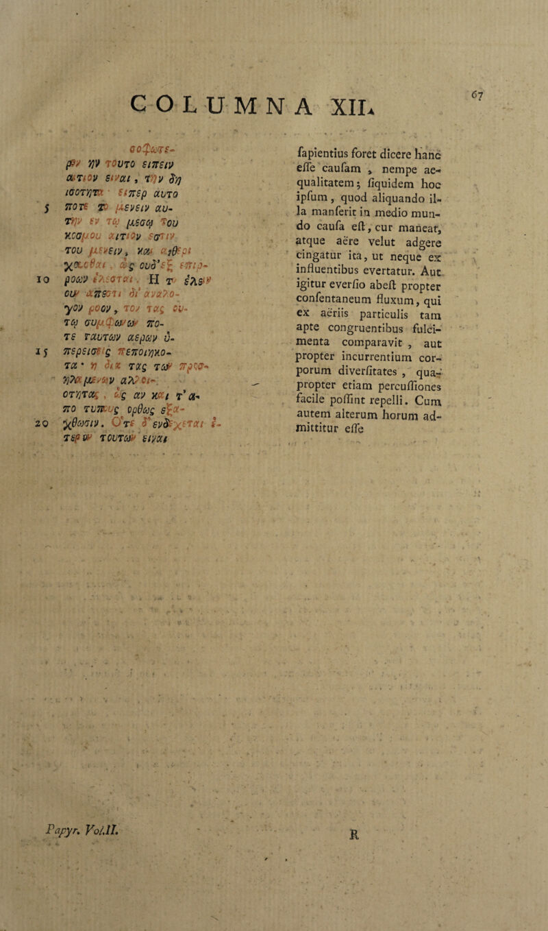 67 COLUMNA XII* goJiccts- p/ V)V TOVTO SlTTSlU Ot&TlOV SiVut , TVJV $yj iGOTYlTCt ■ SfTTSp OLITO 5 7T0T£ TO {ASVSlV CLU- T>P SV TU [JLSGQ Tou KCOfJOlI &ITIOV $&UV TOU JJLSytWt H(/J ttjppi y^^odcu , &g ovd’s% e-Trip- io pow ifaGTOLt ■. H T iK&V cw anmi 6i3 avx?.o- yov poov y toj tccg QV° TU GU(aC[:(M0W 700- ts TctbTuv aspau v- 15 7rspsiae s ??£7roiy)y.o- TCL * n 3tZ TQCQ T6& IFpW- 7)M[Jt£ W CLh?Qt<- OTTjTctg, £jg a» Mi t' 700 TV7&UQ Op0ug sfy- 20 fjjMif* 0*rf 3£]/^'xe7Cft~ *- T&p w TQUTtir (lyOLf J fapientius foret dicere hanc efle caufam , nempe ae¬ qualitatem; fiquidem hoc ipfum , quod aliquando il¬ la manferir in medio mun¬ do caufa eft,cur maneat, atque aere velut adgere cingatur ita, ut neque ex influentibus evertatur. Aut igitur everflo abeft propter confentaneum fluxum, qui ex aeriis particulis tam apte congruentibus fulci¬ menta comparavit , aut propter incurrentium cor¬ porum diverfitates , qua-’ propter etiam percufllones facile poflint repelli. Cum autem alterum horum ad¬ mittitur efle « ♦ 1 . « f - * r- X Papyr. Vo/JL . R 4