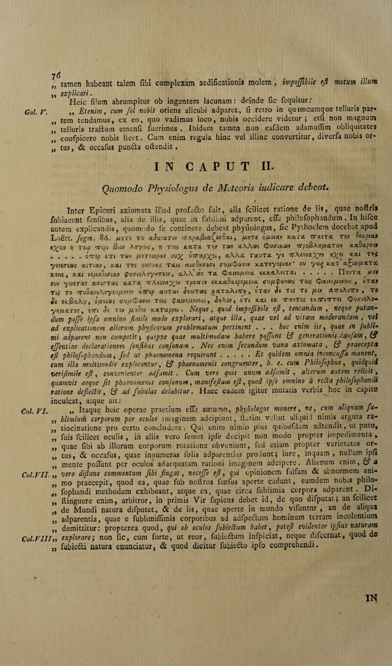 „ tamen habeant talem fibi complexam aedificationis molem , impojjtbile efi motum illum ,, explicari. Heic filum abrumpitur ob ingentem lacunam: deinde fic fequitur: Coi. F. ,, Etenim, cum fol nobis oriens alicubi adparet, fi retro in qu imcumque telluris par* ,, tem tendamus, ex eo, quo vadimus loco, nobis occidere videtur ; etfi non magnum „ telluris tra&um emenfi fuerimus . Ibidem tamen non eafdem adamufiim obliquitates „ confpicere nobis licet. Cum enim regula hinc vel illinc convertitur, diverfa nobis or« „ tus, & occafus pun&a oftendit. IN CAPUT II. Quomodo Physiologiis de Meteoris iudicare debeat. Inter Epicuri axiomata illud profj£to fuit, alia fcilicet ratione de iis, quae nofiris fnbiacent fenfibus, alia de illis, quae in fublimi adparent, efie philofophandum. In hifce autem explicandis, quomodo fe continere debeat phyfiologus, fic Pythoclem docebat apud Laert. Jegm. 86. pyrt to cchyxrov , firjti ojlloixv xara uclvta ryv fitapicut *XZiV }J TOiS '7C'zPi $»oy ^ TOl$ 3LSLTX T>1 v t«v (pvaixav r7Cpo&\v\(Ad.Tani Jtafiotpriif .oorSp ivn ra>v /utrzojpce? ov% v-arxpy^n, aAAx returet yfc ttAmovettp(zi *at rr^ yiviveoos ccinxv, xxi ty\c ov<?ix$ Teus eucrSvicrecri cujutyaniov xccTtyopixv' ov yctg xctr a^icofO-XTct jtgyct, Jtoti voptoSicriay i^txnoAoytfTeov, ctAA <05 Tct QxivofxMcL ixxxXf.iTcu.rietvTot ouv yiverxf cLaiaTQs xcltgl ‘TrAeova.^oy rpoTroy ex.x.aQcupopuvct cvp(pa>vce$ rois Cpctivo/^ovoi^ , orotjf TJ5 to '7ru3etvoAoyou/z«vo? oarep eturaiy Jeoyras jtctraAtTTji, orctv Je tj? to /^ev AoroAitTh , to txQxXvl , O/XOIQS <7U/tCpet)yOV TOtS <P CLIVO/AMO l$) JtfAoV, OTl XXI iX 'ffrt.VTOS IXTjXITCTU (pvtnoAo- yyijuxroe, Je Toy jiivdov xxTctppu * Neque, quod impoffibile ejl, tentandum , neque putan- dum poffe ipfa omnino fimilt modo explorari, illa, vel ad vitam moderandam , fli explicationem aliorum phyficorum problematum pertinent . . . boc enim iis, /« Jubli- mi adparent non competit j quipve quae multimodam babere poffunt & generationis x<$ufam, & egentiae declarationem fenfibus confonam . Wier enim fecundum vana axiomata , praecepta efi philofophandum, fed ut phaenomena requirunt ..... quidem omnia inconcuffa manent, c«f/2 illa multimodis explicantur, £9* phaenomenis congruenter, cum Philofuphus, quidquid verijitnile efi, convenienter adfamit . Cum vero quis unum adfumit , alterum autem reiicit, quamvis aeque fit phaenomenis conjonunt, manifejlum efi, quod ipfe omnino a recta philofopaandt ratione defieffit, ad fabulas delabitur. Haec eadem igitur mutatis verbis hoc in capite inculcat, atque aic: Coi. FI. „ Itaque heic operae praetium efie autumo, phyfiologos monere, ne, nuw aliquam fu- ,, hlimium corporum per oculos imaginem adeipiunt, fi-.itim velint aliquii nimis arguta ra- ,, tiocinatione pro certo concludere. Qui enim nimio plus quibufdam adtendit, ut puto, „ fuis fcilicet oculis , in aliis vero femet ipfe decipit non modo propter impedimenta , ,, quae fibi ab illorum corporum rotatione obveniunt, fed etiam propter varietates or- „ tus, & occafus, quae innumeras folis adparencias produnt; iure, inquam, nullam ipfi ,, mente pofiunt per oculos adaequatam rationi imaginem adeipere. Alienum enim,&?<* Coi.VII. j> difians commentum fibi fingat, neceJJe efi, opinionem falfam & abnormem ani- ,, mo praecepit, quod ea, quae fub noitros fenfus aperte cadunt, eamdem nobis philo- fophandi methodum exhibeant, atque ea, quae circa fublimia corpora adparent . Di- „ ftinguere enim, arbitror, in primis Vir fapiens debet id, de quo difputat; an fcilicet „ de Mundi natura difputet, & de iis, quae aperte in mundo vifuntnr , an. de aliqu3 „ adparentia, quae e fublimiflimis corporibus ad adfpe6tum hominum terram incolentium ,, demittitur: propterea quod, qui ob oculos fubiettum habet, poteft evidenter ipfius naturam Col.FIIIj> explorare; non fic, cum forte, ut reor, fubie&um infpiciat, neque difeernat, quod de „ fubie^ti natura enunciatur, & quod dicitur fubie&o ipfo comprehendi. ♦ - IN