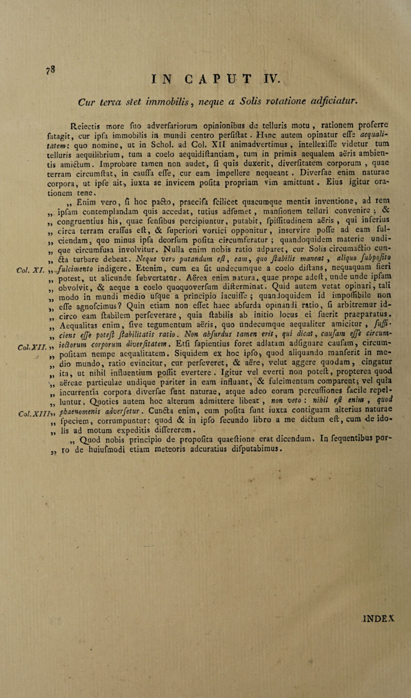 ?S IN CAPUT IV. Cur terra stet immobilis, neque a Solis rotatione adjiciatur. Reiectis more ftio adverfariorum opinionibus da telluris motu , rationem proferre fiitagit, cur ipfa immobilis in mundi centro perflftat. Hanc autem opinatur efle aequali¬ tatem: quo nomine, ut in Schol. ad Coi. XII animadvertimus, intellexifle videtur tum telluris aequilibrium, tum a coelo aequidiftantiam, tum in primis aequalem aeris ambien¬ tis amiclum. Improbare tamen non audet, fi quis duxerit, diverfitatem corporum , quae terram circumflat, in caufTa efle, cur eam impellere nequeant . Diverfae enim naturae corpora, ut ipfe ait, iuxta se invicem polita propriam vim amittunt . Eius igitur ora¬ tionem tene. ,, Enim vero, fi hoc pa&o, praecifa fcilicet quacumque mentis inventione, ad rem ,, ipfam contemplandam quis accedat, tutius adfumet , manfionem telluri convenire ; & ,, congruentius his, quae fenfibus percipiuntur, putabit, fpiflitudinem aeris , qui inferius ,, circa terram craflus eft, & fuperiori vortici opponitur, inservire pofle ad eam fui- ,, ciendam, quo minus ipfa deorfum pofita circumferatur; quandoquidem materie undi- „ que circumfusa involvitur. Nulla enim nebis ratio adparet, cur Solis circuma6iio cun- ,, £la turbare debeat. Neque vero putandum eft, eam, quo flabilis maneat , aliquo fubpofito Coi. XI. fulcimento indigere. Etenim, cum ea fit undecumque a coelo djftans, nequaquam fieri ,, potest, ut alicunde fubvertatilr. Aerea enim natura, quae prope adeft, unde upde ipfam ,, obvolvit, & aeque a coelo quoquoverfum difterminat. Quid autem vetat opinari, tali „ modo in mundi medio ufque a principio iacuifle ; quandoquidem id impoflibile non „ efle agnofeimus? Quin etiam non effet haec abfurda opinandi ratio, fi arbitremur id- * circo eam flabilem perfeverare, quia flabilis ab initio locus ei fuerit praeparatus. „ Aequalitas enim, five tegumentum aeris, quo undecumque aequaliter amicitur , fuffi* „ ciens ejje potefi ftabilitatis ratio. Non abftirdus tamen erit, qui dicat, caufam ejfe circum- Coi XII )? iettorum corporum diverfitatem. Etfi fapientius foret adlatam adflgnare caufam, circum- „ pofitam nempe aequalitatem. Siquidem ex hoc ipfo, quod aliquando manferit in me- ,, dio mundo, ratio evincitur, cur perfeveret, & aere, velut aggere quodam, cingatur „ ita, ut nihil influentium poflit evertere. Igitur vel everti non potefi, propterea quod aereae particulae undique pariter in eam influant, & fulcimentum comparent; vel quia „ incurrentia corpora diverfae funt naturae, atque adeo eorum percuffiones facile repel- ,, luntur. Quoties autem hoc alterum admittere libeat, non veto: nihil eft enim, quod Coi XIIh* phaenomenis adverfetur. Cundla enim, cum pofita funt iuxta contiguam alterius naturae „ fpeciem, corrumpuntur: quod & in ipfo fecundo libro a me didtum eft, cum-de ido- „ lis ad motum expeditis diflererem. ,, Quod nobis principio de propofita quaeflione erat dicendum. In fequentibus por- „ ro de huiufmodi etiam meteoris adeuratius difputabimus.