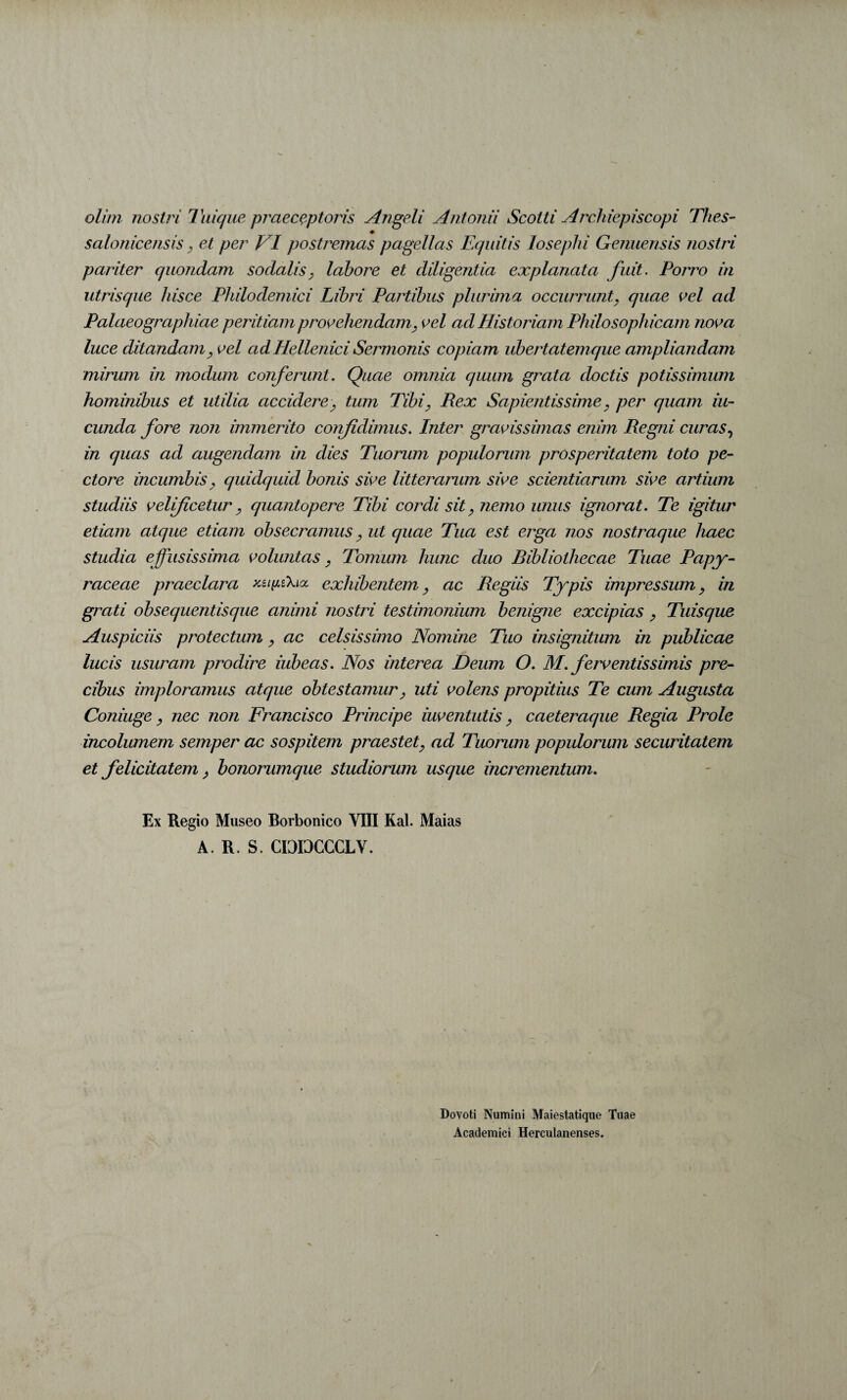 olim nostri Tiiicjue praeceptoris Angeli Antonii Scotti Archiepiscopi Thes- ♦ salonicensis ^ et per VI postremas pagellas Equitis losephi Genuensis nostri pariter quondam sodalis^ lahore et diligentia explanata fuit. Porro in utrisque hisce Philodemici Libri Partibus plurima occurrunt, quae oel ad Palaeographiae peritiam prooehendam, oel ad Historiam Philosophicam nooa luce ditandam, oel adHellenici Sermonis copiam ubertatemque ampliandam mirum in modum conferunt. Quae omnia quum grata doctis potissimum hominibus et utilia accidere, tum Tibi, Rex Sapientissime, per quam in¬ eunda fore non immerito coirfidimus. Inter graoissimas enim Regni curas.^ in quas ad augendam in dies Tuorum populorum prosperitatem toto pe¬ ctore incumbis, quidquid bonis sio e litterarum sio e scientiarum sio e artium studiis oelificetur, quantopere Tibi cordi sit, nemo unus ignorat. Te igitur etiam atque etiam obsecramus, ut quae Tua est erga nos nostraque haec studia effusissima ooluntas, Tomum hunc duo Ribliothecae Tuae Papy¬ raceae praeclara exhibentem, ac Regiis Typis impressum, in grati obsequentisqiie animi nostri testimonium benigne excipias, Tuisque Auspiciis protectum, ac celsissimo Nomine Tuo insignitum in publicae lucis usuram prodire iubeas. Nos interea Deum O. M. feroentissimis pre¬ cibus imploramus atque obtestamur, uti o olens propitius Te cum Augusta Coniuge, nec non Francisco Principe iuoentutis, caeteraque Regia Prole incolumem semper ac sospitem praestet, ad Tuorum populorum securitatem et felicitatem, bonorumque studiorum usque incrementum. Ex Regio Museo Borbonico VIII Kal. Maias A. R. S. CDDCCCLV. Dovoti Numini Maiestatique Tuae Academici Herculanenses.