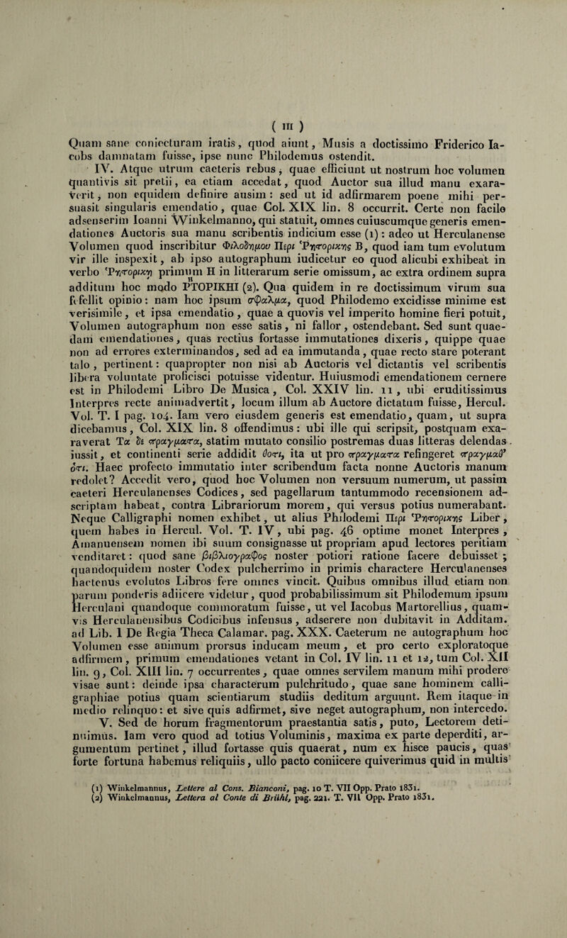 I ( in ) Quam sane coniecturam iratis , qilod aiunt, Musis a doctissimo Friderico la- cobs damnatam fuisse, ipse nunc Philodemus ostendit. IV. Atque utrum caeleris rebus j quae efficiunt ut nostrum hoc volumen quanlivis sit pretii, ea etiam accedat, quod Auctor sua illud manu exara¬ verit, non equidem definire ausim : sed ut id adfirmarem poene mihi per¬ suasit singularis eiuendatio, quae Coi. XIX lin. 8 occurrit. Certe non facile adsenserim loanni Wiukelmanno, qui statuit, omnes cuiuscumque generis emen¬ dationes Auctoris sua manu scribentis indicium esse (i): adeo ut Herculanense Volumen quod inscribitur ^ikdtruiov Uipi ^Fmropixng B, quod iam tum evolutum vir ille inspexit, ab ipso autographum iudicetur eo quod alicubi exhibeat in verbo ^PYi<ropix'p primum H in litterarum serie omissum, ac extra ordinem supra additum hoc modo PTOPIKHI (2). Qua quidem in re doctissimum virum sua fi fellit opinio: nam hoc ipsum quod Philodemo excidisse minime est verisimile, et ipsa emendatio , quae a quovis vel imperito homine fieri potuit. Volumen autographum non esse satis, ni fallor, ostendebant. Sed sunt quae¬ dam emendationes, quas rectius fortasse immutationes dixeris, quippe quae non ad errores exterminandos, sed ad ea immutanda, quae recto stare poterant talo , pertinent: quapropter non nisi ab Auctoris vel dictantis vel scribentis libera voluntate proficisci potuisse videntur. Huiusmodi emendationem cernere est in Philodemi Libro De Musica, Coi. XXIV lin. 11, ubi eruditissimus Interpres recte animadvertit, locum illum ab Auctore dictatum fuisse, Hercul. Vol. T. I pag. io4- Iam vero eiusdem generis est emendatio, quam, ut supra dicebamus, Coi. XIX lin. 8 offendimus: ubi ille qui scripsit, postquam exa¬ raverat Ta statim mutato consilio postremas duas litteras delendas. iussit, et continenti serie addidit hrt, ita ut pro crpaypjara refingeret ‘prpxypLctQ* 6ri. Haec profecto immutatio inter scribendum facta nonne Auctoris manum redolet? Accedit vero, quod hoc Volumen non versuum numerum, ut passim caeteri Herculanenses Codices, sed pagellarum tantummodo recensionem ad- scriptam habeat, contra Librariorum morem, qui versus potius numerabant. Neque Calligraphi nomen exhibet, ut alius Philodemi Hipi ^Pnropixyig Liber, quem habes in Hercul. Vol. T. IV, ubi pag. 46 optime monet Interpres, Amanuensem nomen ibi suum consignasse ut propriam apud lectores peritiam venditaret: quod sane p)t(^Xioypot^og noster potiori ratione facere debuisset; quandoquidem noster Codex pulcherrimo in primis charactere Herculanenses hactenus evolutos Libros fere omnes vincit. Quibus omnibus illud etiam non parum ponderis adiicere videtur, quod probabilissimum ^it Philodemum ipsum Herculani quandoque commoratum fuisse, ut vel lacobus Martorellius, quam¬ vis Herculanensibus Codicibus infensus, adserere non dubitavit in Additam, ad Lib. 1 De Regia Theca Calamar. pag. XXX. Caeterum ne autographum hoc Volumen esse animum prorsus inducam meum , et pro certo exploratoque adfirmem, primum emendationes vetant in Coi. IV lin. 11 et 12, tum Coi. XII lin. g, Coi. XIII lin. 7 occurrentes, quae omnes servilem manum mihi prodere visae sunt: deinde ipsa characterum pulchritudo, quae sane hominem calli- graphiae potius quam scientiarum studiis deditum arguunt. Rem itaque in medio relinquo: et sive quis adfirmet, sive neget autographum, non intercedo. V. Sed de horum fragmentorum praestantia satis, puto, Lectorem deti¬ nuimus. Iam vero quod ad totius Voluminis, maxima ex parte deperditi, ar¬ gumentum pertinet, illud fortasse quis quaerat, num ex hisce paucis, quas' forte fortuna habemus reliquiis, ullo pacto coniicere quiverimus quid in mullis' (1^ Wiiikelmannus, Lettere al Cons. Bianconi, pag. lo T. VII Opp. Prato 1831. (aj Winkelmannus, JLettera al Conte di Briihl, pag, 221« T. VU Opp. Prato i83i.