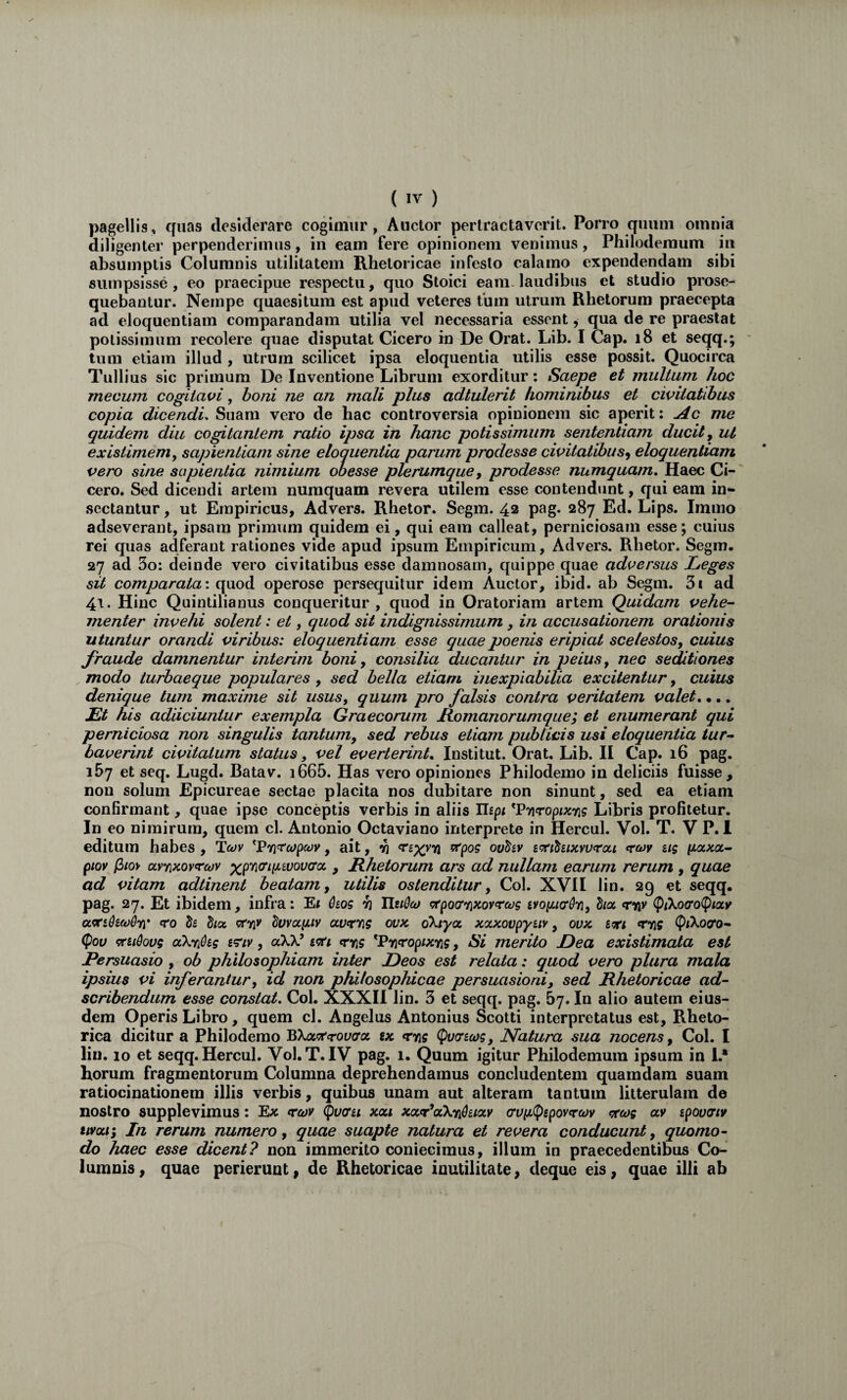 pagellis, quas desiderare cogimur, Anclor pertractaverit. Porro quum omnia diligenter perpenderimus, in eam fere opinionem venimus, Philodemum in absumptis Columnis utilitatem Rhetoricae infesto calamo expendendam sibi sumpsisse, eo praecipue respectu, quo Stoici eani-laudibus et studio prose¬ quebantur. Nempe quaesitum est apud veteres tum utrum Rhetorum praecepta ad eloquentiam comparandam utilia vel necessaria essent, qua de re praestat potissimum recolere quae disputat Cicero in De Orat. Lib. I Cap. i8 et seqq.; tum etiam illud , utrum scilicet ipsa eloquentia utilis esse possit. Quocirca Tullius sic primum De Inventione Librum exorditur; Saepe et multum hoc mecum cogitavi, honi ne an mali plus adtulerit hominibus et civitatibus copia dicendi. Suam vero de hac controversia opinionem sic aperit: Ac me quidem diu cogitantem ratio ipsa in hanc potissimum sententiam ducit y ut existimemy sapientiam sine eloquentia parum prodesse civitatibus^ eloquentiam vero sine sapientia nimium ohesse plerumque y prodesse numquam. Haec Ci¬ cero. Sed dicendi artem numquam revera utilem esse contendunt, qui eam in¬ sectantur , ut Empiricus, Advers. Rhetor. Segm. 42 pag. 287 Ed. Lips. Immo adseverant, ipsam primum quidem ei, qui eam calleat, perniciosam esse; cuius rei quas adferant rationes vide apud ipsum Empiricum, Advers. Rhetor. Segm. 27 ad 3o: deinde vero civitatibus esse damnosam, quippe quae adversus Leges sit comparata-, operose persequitur idem Auctor, ibid. ab Segm. 3i ad 41. Hinc Quintilianus conqueritur, quod in Oratoriam artem Quidam vehe¬ menter invehi solent: et, quod sit indignissimum, in accusationem orationis utuntur orandi viribus: eloquentiam esse quae poenis eripiat scelestos, cuius fraude damnentur inierim boni, consilia ducantur in peius, neo seditiones modo turbaeque populares, sed bella etiam inexpiabilia excitentur, cuius denique tum maxime sit usus, quum pro falsis contra veritatem valet, •.. Lt his adiiciuntur exempla Graecorum liomanorumque; et enumerant qui perniciosa non singulis tantum, sed 7'ebus etiam publicis usi eloquentia tur¬ baverint civitatum status, vel everterint, Institut. Orat. Lib. II Cap. 16 pag. 157 et seq. Lugd. Batav. i665. Has vero opiniones Philodemo in deliciis fuisse, non solum Epicureae sectae placita nos dubitare non sinunt, sed ea etiam confirmant, quae ipse conceptis verbis in aliis ITspf ^Pyiropixng Libris profitetur. In eo nimirum, quem cl. Antonio Octaviano interprete in Hercul. Vol. T. V P. 1 editum habes , Ttyv ^l?7ira>pcov, ait, ^pog ov^iv i^i^uxvurcx,i roiv iig pLocx.a,- ptov filoy aynKOvrojv > Hhetorum ars ad nullam earum rerum , quae ad vitam adtinerit beatam, utilis ostenditur, Coi. XVII lin. 29 et seqq. pag. 27. Et ibidem, infra: E« Qiog yj Tiudeo gfpocrriKOYrajg ivopucrdyi, hcc «nav (pikocro(piocy Js h(x. cfTjv duvocpLiv Oivceng ovx, okiyoL xaxovpyuy, ovx «rioff (P^Xoao- (fov <Tudoug aXyi&eg cr/v, aXX’ rris ^Pnropixfig, Si merito Lea existimata est Persuasio , ob philosophiam inter Leos est relata: quod vero plura mala ipsius vi inferantur y id non philosophicae persuasioni, sed Rhetoricae ad- scribendum esse constat. Coi. XXXII lin. 3 et seqq. pag. 67. In alio autem eius¬ dem Operis Libro , quem cl. Angelus Antonius Scotti interpretatus est. Rheto¬ rica dicitur a Philodemo BXacrcroyo^a ix ryig (Puosofg, Natura sua nocens, Coi. I lin. 10 et seqq. Hercul. Vol. T. IV pag. 1. Quum igitur Philodemum ipsum in 1.* horum fragmentorum Columna deprehendamus concludentem quamdam suam ratiocinationem illis verbis, quibus unam aut alteram tantum litterulam de nostro supplevimus: Ex r^v ^voru xoci xxr^aXnduocv crvii<Pepovfr(t)v <?r(og av ipovauv uvoct; In rerum numero, quae suapte natura et revera conducunt, quomo¬ do haec esse dicent? non immerito coniecimus, illum in praecedentibus Co¬ lumnis, quae perierunt, de Rhetoricae inutilitate, deque eis, quae illi ab