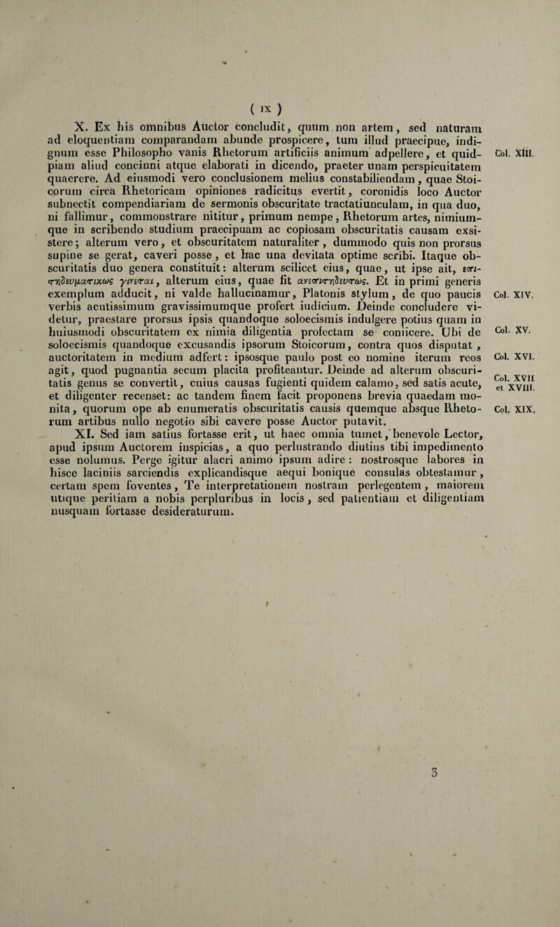 X. Ex his omnibus Auctor concludit, quum non artem, sed naturam ad eloquentiam comparandam abunde prospicere, tum illud praecipue, indi¬ gnum esse Philosopho vanis Rhetorum artificiis animum adpellere, et quid- piam aliud concinni atque elaborati in dicendo, praeter unam perspicuitatem quaerere. Ad eiusmodi vero conclusionem melius constabiliendam, quae Stoi¬ corum circa Rhetoricam opiniones radicitus evertit, coronidis loco Auctor subnectit compendiariam de sermonis obscuritate tractatiunculam, in qua duo, ni fallimur, commonstrare nititur, primum nempe, Rhetorum artes, nimium¬ que in scribendo studium praecipuam ac copiosam obscuritatis causam exsi¬ stere ; alterum vero, et obscuritatem naturaliter, dummodo quis non prorsus supine se gerat, caveri posse, et hac una devitata optime scribi. Itaque ob¬ scuritatis duo genera constituit: alterum scilicet eius, quae, ut ipse ait, gcr/- em^wyLOLrixcdg yiviqrai ^ alterum eius, quae fit avi^Ttifcyi^wtcog. Et in primi generis exemplum adducit, ni valde hallucinamur, Platonis stylum, de quo paucis verbis acutissimum gravissimumque profert iudicium. Deinde concludere vi¬ detur, praestare prorsus ipsis quandoque soloecismis indulgere potius quam in huiusrnodi obscuritatem ex nimia diligentia profectam se coniicere. Ubi de soloecismis quandoque excusandis ipsorum Stoicorum, contra quos disputat , auctoritatem in medium adfert: ipsosque paulo post eo nomine iterum reos agit, quod pugnantia secum placita profiteantur. Deinde ad alterum obscuri¬ tatis genus se convertit, cuius causas fugienti quidem calamo, sed satis acute, et diligenter recenset: ac tandem finem facit proponens brevia quaedam mo¬ nita , quorum ope ab enumeratis obscuritatis causis quemque absque Rheto¬ rum artibus nullo negotio sibi cavere posse Auctor putavit. XI. Sed iam satius fortasse erit, ut haec omnia tumet,'benevole Lector, apud ipsum Auctorem inspicias, a quo perlustrando diutius tibi impedimento esse nolumus. Perge igitur alacri animo ipsum adire : nostrosque labores in hisce laciniis sarciendis explicandisque aequi bonique consulas obtestamur , certam spem foventes , Te interpretationem nostram perlegentem , maiorem utique peritiam a nobis perpluribus in locis, sed patientiam et diligentiam nusquam fortasse desideraturum. f Cbl. xlii. Coi. XIV. Coi. XV. Cbl. XVI. Coi. XVII et XVIII. Coi. XIX. 3