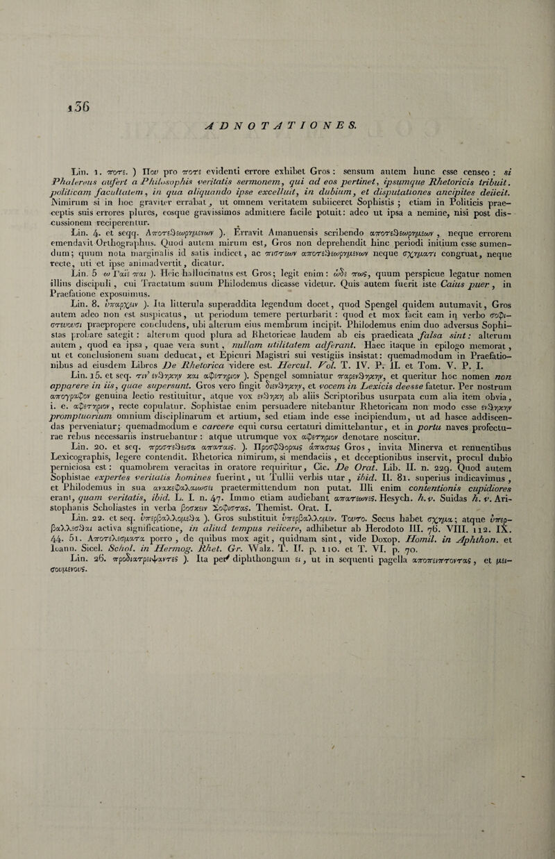 »36 ADNOTJTIONES. Lin. 1. TTors. ) Vlov pro TTors evidenti errore exliibet Gros : sensum autem hunc esse censeo : si Phaleroiis aufert a PhiLosophis veritatis sermonem, qui ad eos pertinet^ ipsumque Rhetoricis tribuit, politicam facultalem, in qua aliquando ipse excelluit, in dubium, et disputationes ancipites deiicit. JNimirum si in iioc graviur errabat ^ ut omnem veritatem subiiceret Sophistis ; etiam in Politicis prae¬ ceptis suis errores pliircs, eosque gravissimos admittere facile potuit: adeo ut ipsa a nemine, nisi post dis¬ cussionem reciperentur. Lin. 4* ct seqq. A7ror£S£wp'/]|u.£>wv ). Erravit Amanuensis scribendo oiTeon^zoo^ypiZoov , neque errorem emendavit Orthographiis. Quod autem mirum est, Gros non deprehendit hinc periodi initium esse sumen¬ dum; quum nota marginalis id satis indicet, ac 'Tr/crrswv a7ror£i^£tepi^f>isvwy neque congruat, neque recte, uti et ipse animadvertit, dicatur. Lin. 5 w Tods'Ttai ). Heic hallucinaius est Gros; legit enim: ttoos, quum perspicue legatur nomen illius discipuli, cui Tractatum suum Philodemus dicasse videtur. Quis autem fuerit iste Caius puer, in Praefatione exposuimus. Lin. 8. t'7rapxsiv ). Ita litterula superaddita legendum docet, quod Spengel quidem autumavit, Gros autem adeo non est suspicatus, ut periodum temere perturbarit : quod et mox facit eam iq verbo tro(pi- crivwrsi praepropere concludens, ubi alterum eius membrum incipit. Philodemus enim duo adversus Sophi¬ stas probare sategit: alterum quod pdura ad Rhetoricae laudem ab eis praedicata falsa sint: alterum autem , quod ea ipsa , quae vera sunt , nullam utilitatem adferant. Haec itaque in epilogo memorat , ut et conclusionem suam deducat, et Epicuri Magistri sui vestigiis insistat; quemadmodum in Praefatio¬ nibus ad eiusdem Libros De Rhetorica videre est. Hercul. Pol. T. IV. Pr II. et Tom. V. P. I. Lin. i5. et seq. 'tiy’ xct,i ot(p£r7]p/ov ). Spengel somniatur 'TTccpev^rpciriy, et queritur hoc nomen non apparere in iis, quae supersunt. Gros vero fingit ^/£vTyi;cy;V, et vocem in Lexicis deesse fatetur. Per nostrum a7ro'yp«.(Poy genuina lectio restituitur, atque vox gyT-yjxT] ab aliis Scriptoribus usurpata cum alia item obvia, i. e. a^PsTTjpiov, recte copulatur. Sophistae enim persuadere nitebantur Rhetoricam non modo esse syTyjxr/ promptuarium omnium disciplinarum et artium, sed etiam inde esse incipiendum, ut ad hasce addiscen¬ das perveniatur; quemadmodum e carcere equi cursu certaturi dimittebantur, et in portu naves profectu¬ rae rebus necessariis instruebantur : atque utrumque vox acpsrigpioy denotare noscitur. Lin. 20. et seq. Trpocrrs^s/ca ccTrci.ra.is. ). HpoccpTopais otTracrociS Gros , invita Minerva et renuentibus Lexicographis, legere contendit. Rhetorica nimirum, si mendaciis , et deceptionibus inservit, procul dubio perniciosa est; quamobrem veracitas in oratore requiritur, Cic. De Orat. Lib. II. n. 229. Quod autem Sophistae expertes veritatis homines fuerint, ut Tullii verbis utar, ihid. II. 81. superius indicavimus, et Philodemus in sua ava.xe<^oi.\cf.iuiGSi praetermittendum non putat. Illi enim contentionis cupidiores cxdjox, quam veritatis, ibid. L. I. n. 47. Immo etiam audiebant aTrarswvsS. Hesych. h.v. Suidas Ari¬ stophanis Scholiastes in verba (bocfxnv ]So(Pi(rra?. Themist. Orat. I. Lin. 22. et seq. V7rspj5c(.XXoix£^cc ). Gros substituit V7rsp[5ccXXoixsy. Tovro. Secus habet (rx>]qa-; atque uTrsp- [})aXXsa3ai activa significatione, in aliud tempus reiicere, adhibetur ab Herodoto III. 76. VIII. 112. IX. 44. 5i. k'7ro'r{Ki<^[x.(Erx porro, de quibus mox agit, quidnam sint, vide Doxop. Homil. in Aphthon. et loann. Sicel. Scliol. in Hermog. Rhet. Gr. Walz. T. If. p. lio. et T. VI. p. 70. Lin. 26. '7rpodix'rp£i4'xvre5 ). Ita pei/diphlhongum £<, ut in sequenti pagella aTroTrs/Trroyras, et pm- COUIXSYOUS. /