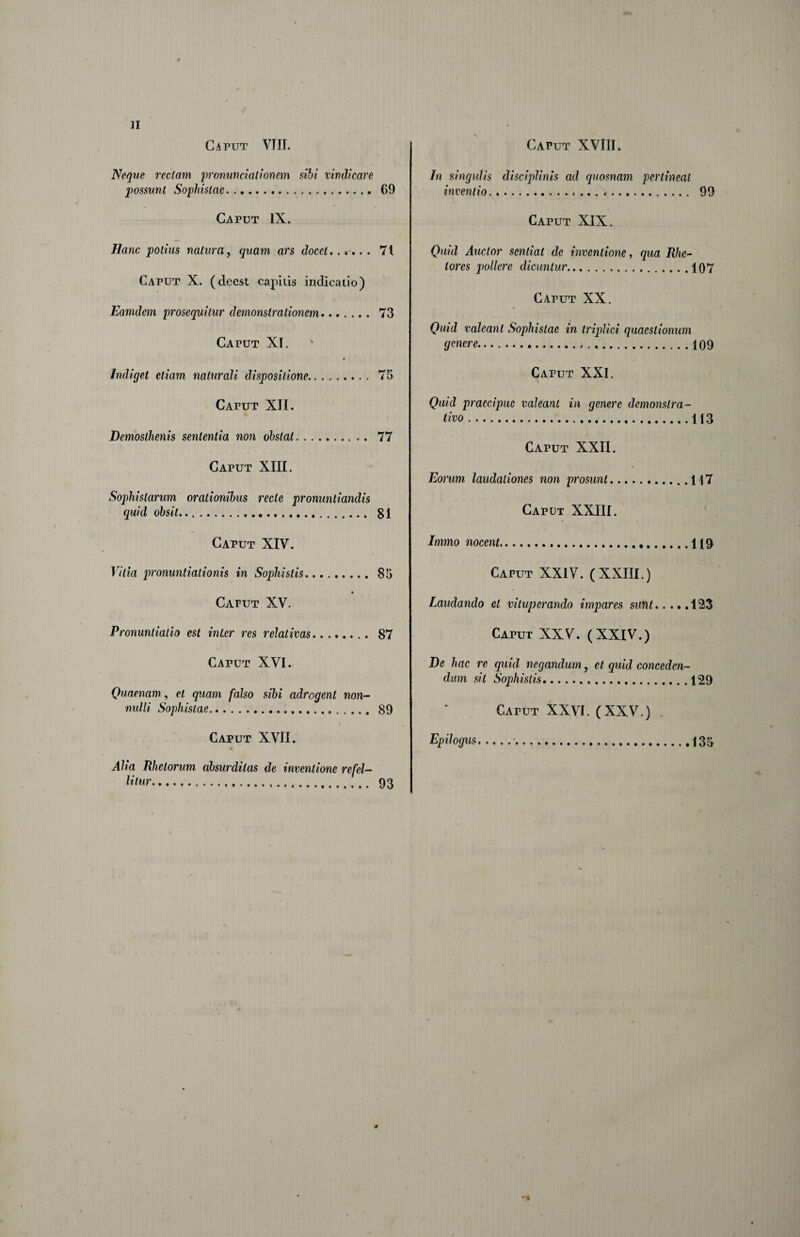 Neque rectam pronuncialionem sibi vindicare possunt Sophistae. 69 Caput IX. Hanc potius natura, quam ars docet71 Caput X. (deest capiiis indicatio) Eamdem prosequitur demonstrationem. 73 Caput XI. Indiget etiam naturali dispositione. 75 Caput XH. Demosthenis sententia non obstat. 77 Caput XIII. Sophistarum orationibus recte pronuntiandis quid obsit.... 81 Caput XIV. Vitia pronuntiationis in Sophistis.85 Caput XV. Pronuntiatio est inter res relativas. 87 Caput XVI. Quaenam, et quam falso sibi adrogent non¬ nulli Sophistae.. 89 Caput XVII. Alia Rhetorum absurditas de inventione refel¬ litur. 93 In singulis disciplinis ad quosnam pertineat inventio. 99 Caput XIX. Quid Auctor sentiat de inventione, qua Rhc^ tores pollere dicuntur.107 Caput XX. Quid valeant Sophistae in triplici quaestiomtm genere.....109 Caput XXI. Quid praecipue valeant in genere demonstra¬ tivo .113 Caput XXII. Eorum laudationes non prosunt.117 Caput XXIII. Immo nocent.119 Caput XXIV. (XXIII.) Laudando et vituperando impares sunt.123 Caput XXV. (XXIV.) De hac re quid negandum, et quid conceden¬ dum sit Sophistis...129 Caput XXVI. (XXV.) . Epilogus.•.135