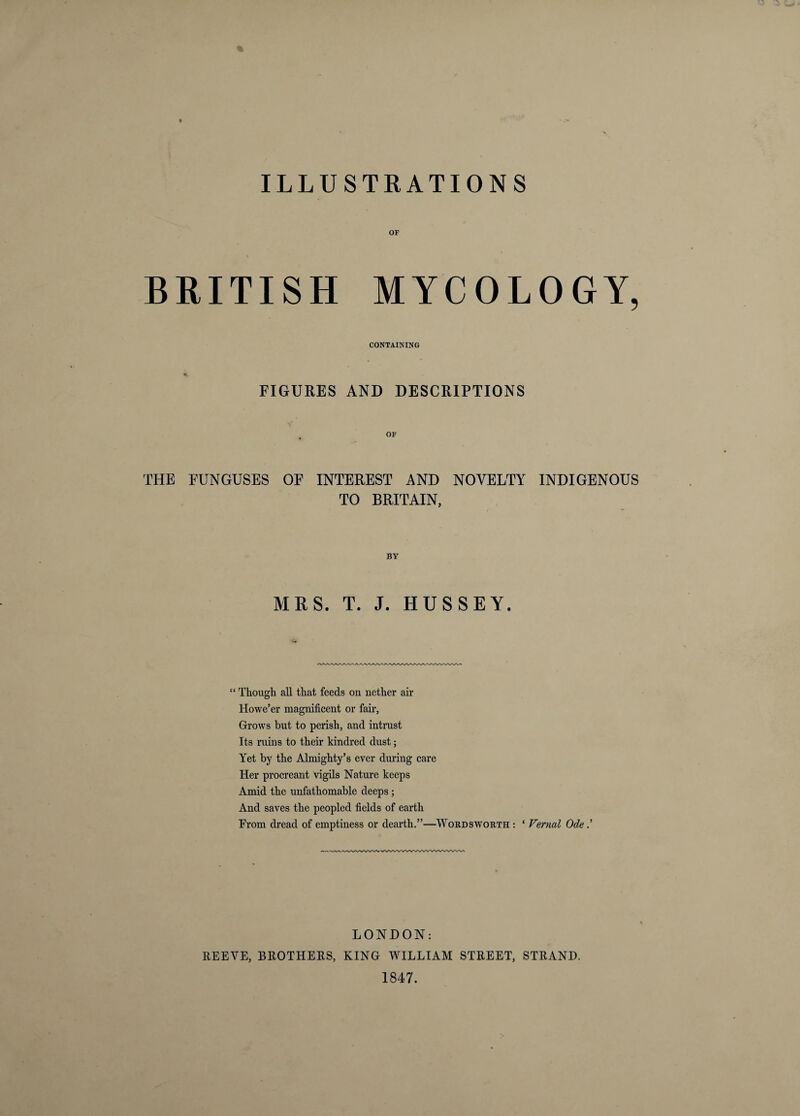 ILLUSTRATIONS OF BRITISH MYCOLOGY, CONTAINING FIGURES AND DESCRIPTIONS OF THE FUNGUSES OF INTEREST AND NOVELTY INDIGENOUS TO BRITAIN, BY MRS. T. J. HUSSEY. “ Though aU that feeds on nether air Howe’er magnificent or fail’. Grows but to perish, and intrust Its ruins to their kindred dust; Yet by the Almighty’s ever during care Her procreant vigUs Nature keeps Amid the unfathomable deeps; And saves the peopled fields of earth From dread of emptiness or dearth.”—Wordswoeth : ‘ Vernal Ode ' LONDON: REEVE, BROTHERS, KING WILLIAM STREET, STRAND. 1847.