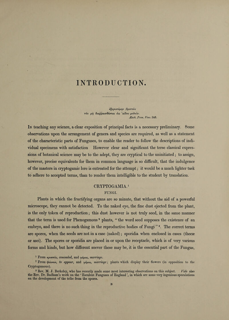 INTRODUCTION. e^(pv(Tdfir]v ^porovs Tov pf) diappaicrdevras eis 'aidov poXeiv. ^sch. Fron. Vine. 248. In teaching any science, a clear exposition of principal facts is a necessary preliminary. Some observations upon the arrangement of genera and species are required, as well as a statement of the characteristic parts of Funguses, to enable the reader to follow the descriptions of indi¬ vidual specimens with satisfaction However clear and significant the terse classical expres¬ sions of botanical science may be to the adept, they are cryptical to the uninitiated; to assign, however, precise equivalents for them in common language is so difficult, that the indulgence of the masters in cryptogamic lore is entreated for the attempt j it would be a much lighter task to adhere to accepted terms, than to render them intelligible to the student by translation. CRYPTOGAMIA.^ FUNGI. Plants in which the fructifying organs are so minute, that without the aid of a powerful microscope, they cannot be detected. To the naked eye, the fine dust ejected from the plant, is the only token of reproduction; this dust however is not truly seed, in the same manner that the term is used for Phenogamous ^ plants, “ the word seed supposes the existence of an embryo, and there is no such thing in the reproductive bodies of Fungi ” The correct terms are spores, when the seeds are not in a case (naked); sporidia when enclosed in cases (thecae or asci). The spores or sporidia are placed in or upon the receptacle, which is of very various forms and kinds, but how different soever these may be, it is the essential part of the Fungus, * From KpvTTTos, concealed^ and -ya/uoy, marriage. 2 From (jidipeiv, to appear, and ydpos, marriage; plants which display their flowers (in opposition to the Cryptogamous). ^ Rev. M. J. Berkeley, who has recently made some most interesting observations on this subjeet. Vide also the Rev. Dr. Badham’s work on the ‘ Esculent Funguses of England in which are some very ingenious speculations on the development of the tribe from the spores. B