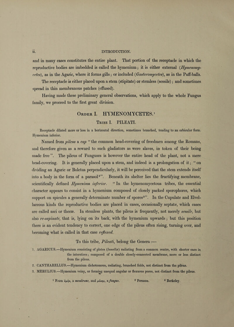and in many cases constitutes the entire plant. That portion of the receptacle in which the reproductive bodies are imbedded is called the hymenium; it is either external {Hymenomy- cetes), as in the Agaric, where it forms gills j or included {Gasteromycetes), as in the Puff-balls. The receptacle is either placed upon a stem (stipitate) or stemless (sessile); and sometimes spread in thin membranous patches (effused). Having made these preliminary general observations, which apply to the whole Pungus family, we proceed to the first great division. Order I. HYMENOMYCETES.^ Tribe I. PILEATL Receptacle dilated more or less in a horizontal direction, sometimes branched, tending to an orbicular form. Hymenium inferior. Named hompilem a cap “the common head-covering of freedmen among the Romans, and therefore given as a reward to such gladiators as were slaves, in token of their being made free The pileus of Eunguses is however the entire head of the plant, not a mere head-covering. It is generally plaeed upon a stem, and indeed is a prolongation of it; “on dividing an Agaric or Boletus perpendicularly, it will be perceived that the stem extends itself into a body in the form of a parasoH”. Beneath its shelter lies the fructifying membrane, scientifically defined Hymenium inferior. “ In the hymenomycetous tribes, the essential character appears to consist in a hymenium composed of closely paeked sporophores, which support on spicules a generally determinate number of spores^”. In the Cupulate and Elvel- laceous kinds the reproductive bodies are placed in cases, occasionally septate, which cases are called asci or thecae. In stemless plants, the pileus is frequently, not merely sessile, but also re-supinate, that is, lying on its back, with the hymenium upwards; but this position there is an evident tendency to correct, one edge of the pileus often rising, turning over, and l)ecoming what is called in that case reflexed. To this tribe, Fileati, belong the Genera:— 1. AGAEICUS.—Hymenium consisting of plates (ImnellcB) radiating from a common centre, with shorter ones in the interstices; composed of a double closely-connected membrane, more or less distinct from the pileus. 2. CANTHAEELLUS.—Hymenium dichotomous, radiating, branched folds, not distinct from the pileus. 3. MEEULIUS.—Hymenium veiny, or forming unequal angular or flexuous pores, not distinct from the pileus. ^ Erora vriv, a membrane, and fivKr)s, fungus. ^ Persoon. ® Berkeley.