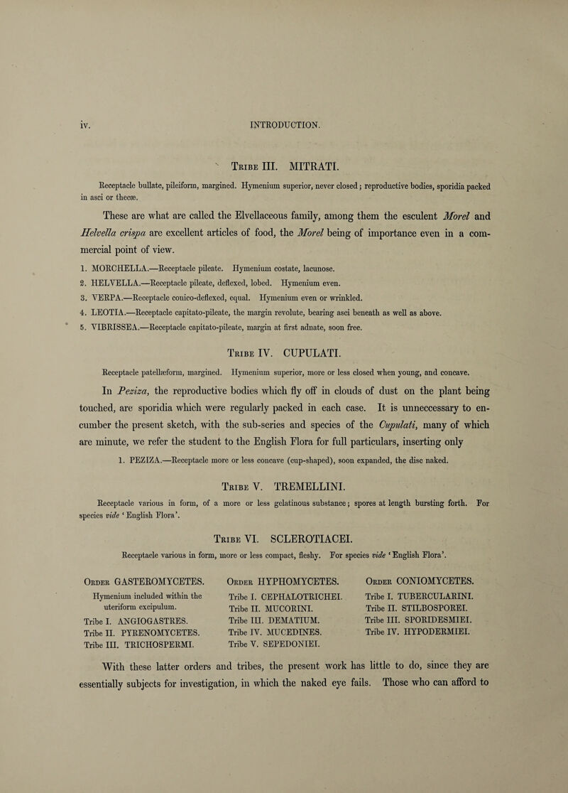 Tribe III. MITRATI. Receptacle buRate, pileiform, margined. Hymenium superior, never closed; reproductive bodies, sporidia packed in asci or thecae. These are what are called the Elvellaceous family, among them the esculent Morel and Helvella crispa are excellent articles of food, the Morel being of importance even in a com¬ mercial point of view, 1. MORCHELLA.—Receptacle pUeate, Hymenium costate, lacunose. 3. HELVELLA.—Receptacle pileate, deflexed, lobed. Hymenium even. 3. VERPA.—Receptacle conico-deflexed, equal. Hymenium even or wrinkled, 4. LEOTIA.—Receptacle capitato-pileate, the margin revolute, bearing asci beneath as well as above. 5. VIBRISSEA.—Receptacle capitato-pileate, margin at first adnate, soon free. Tribe IV. CUPULATI. Receptacle patellaeform, margined. Hymenium superior, more or less closed when young, and concave. In Peziza, the reproductive bodies which fly off in clouds of dust on the plant being touched, are sporidia which were regularly packed in each case. It is unneccessary to en¬ cumber the present sketch, with the sub-series and species of the Cupulati, many of which are minute, we refer the student to the English Elora for full particulars, inserting only 1. PEZIZA.—Receptacle more or less concave (cup-shaped), soon expanded, the disc naked. Tribe V. TREMELLINI. Receptacle various in form, of a more or less gelatinous substance; spores at length bursting forth. For species vide ‘English Flora’. Tribe VI. SCLEROTIACEL Receptacle various in form, more or less compact, fleshy. For species vide ‘English Flora’. Order GASTEROMYCETES. Hymenium included within the uteriform excipulum. Tribe I. ANGIOGASTRES. Tribe II. PYRENOMYCETES. Tribe III. TRICHOSPERMI. Order HYPHOMYCETES. Tribe 1. CEPHALOTRICHEI. Tribe II. MUCORINI. Tribe III. DEMATIUM. Tribe IV. MUCEDINES. Tribe V. SEPEDONIEI. Order CONIOMYCETES. Tribe I. TUBERCULARINI. Tribe II. STILBOSPOREI. Tribe III. SPORLDESMIEI. Tribe IV. HYPODERMIEI. With these latter orders and tribes, the present work has little to do, since they are essentially subjects for investigation, in which the naked eye fails. Those who can afibrd to