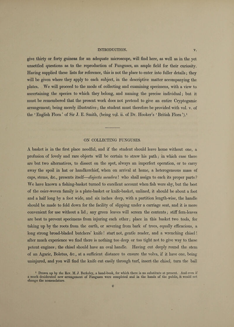 give thirty or forty guineas for an adequate microscope, will find here, as well as in the yet unsettled questions as to the reproduction of Funguses, an ample field for their curiosity. Having supplied these lists for reference, this is not the place to enter into fuller details; they will be given where they apply to each subject, in the descriptive matter accompanying the plates. We will proceed to the mode of collecting and examining specimens, with a view to ascertaining the species to which they belong, and naming the precise individual; but it must be remembered that the present work does not pretend to give an entire Cryptogamic arrangement; being merely illustrative; the student must therefore be provided with vol. v. of the ‘ English Flora ’ of Sir J. E. Smith, (being vqI. ii. of Dr. Hooker’s ‘ British Flora ’).^ ON COLLECTING FUNGUSES. A basket is in the first place needful, and if the student should leave home without one, a profusion of lovely and rare objects will be certain to strew his path; in which case there are but two alternatives, to dissect on the spot, always an imperfect operation, or to carry away the spoil in hat or handkerchief, when on arrival at home, a heterogeneous mass of caps, stems, &c., presents itself—disjecta membra! who shall assign to each its proper parts ? We have known a fishing-basket turned to excellent account when fish were shy, but the best of the osier-woven family is a plate-basket or knife-basket, unlined, it should be about a foot and a half long by a foot wide, and six inches deep, with a partition length-wise, the handle should be made to fold down for the facility of slipping under a carriage seat, and it is more convenient for use without a lid; any green leaves will screen the contents; stiff fern-leaves are best to prevent specimens from injuring each other; place in this basket two tools, for taking up by the roots from the earth, or severing from bark of trees, equally efficacious, a long strong broad-bladed butchers’ knife! start not, gentle reader, and a wrenching chisel! after much experience we find there is nothing too deep or too tight not to give way to these potent engines; the chisel should have an oval handle. Having cut deeply round the stem of an Agaric, Boletus, &c., at a sufficient distance to ensure the volva, if it have one, being uninjured, and you will find the knife cut easily through turf, insert-the chisel, turn the ball * Drawn up by the Rev. M. J. Berkeley, a hand-book, for which there is no substitute at present. And even if a much desiderated new arrangement of Funguses were completed and in the hands of the public, it would not chauge the nomenclature. c