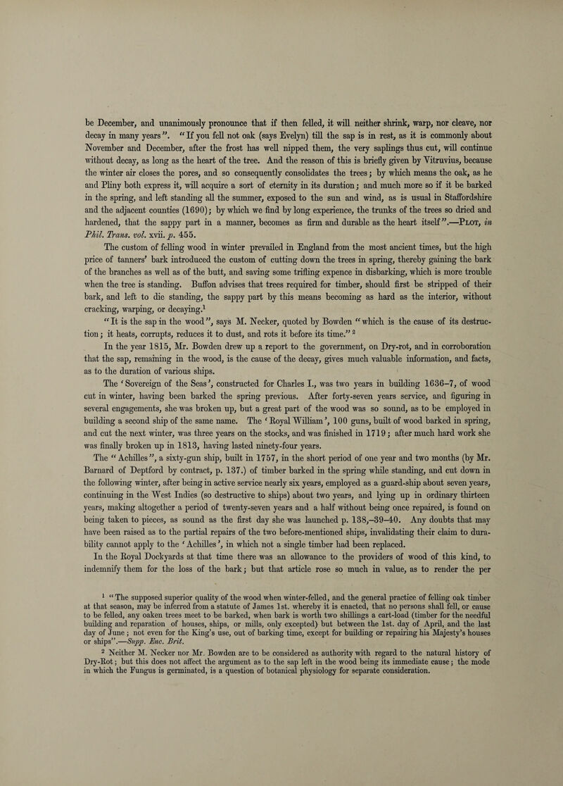 be December, and unanimously pronounce that if then felled, it will neither shrink, warp, nor cleave, nor decay in many years “ If you fell not oak (says Evelyn) till the sap is in rest, as it is commonly about November and December, after the frost has well nipped them, the very saplings thus cut, will continue without decay, as long as the heart of the tree. And the reason of this is briefly given by Vitruvius, because the winter air closes the pores, and so consequently consolidates the trees j by which means the oak, as he and PHny both express it, will acquire a sort of eternity in its duration; and much more so if it be barked in the spring, and left standing all the summer, exposed to the sun and wind, as is usual in Staffordshire and the adjacent counties (1690); by which we find by long experience, the trunks of the trees so dried and hardened, that the sappy part in a manner, becomes as firm and durable as the heart itself”.—Plot, in Phil. Trans, vol. xvii.^. 455. The custom of felKng wood in winter prevailed in England from the most ancient times, but the high price of tanners^ bark introduced the custom of cutting down the trees in spring, thereby gaining the bark of the branches as well as of the butt, and saving some trifling expence in disbarking, which is more trouble when the tree is standing. Buffon advises that trees required for timber, should first be stripped of their bark, and left to die standing, the sappy part by this means becoming as hard as the interior, without cracking, warping, or decaying.^ ^^It is the sap in the wood”, says M. Necker, quoted by Bowden which is the cause of its destruc¬ tion ; it heats, corrupts, reduces it to dust, and rots it before its time.” ^ In the year 181.5, Mr. Bowden drew up a report to the government, on Dry-rot, and in corroboration that the sap, remaining in the wood, is the cause of the decay, gives much valuable information, and facts, as to the duration of various ships. The ‘Sovereign of the Seas^, constructed for Charles I., was two years in building 1636-7, of wood cut in winter, having been barked the spring previous. After forty-seven years service, and figuring in several engagements, she was broken up, but a great part of the wood was so sound, as to be employed in building a second ship of the same name. The ‘ Boyal William’, 100 guns, built of wood barked in spring, and cut the next winter, was three years on the stocks, and was finished in 1719; after much hard work she was finally broken up in 1813, having lasted ninety-four years. The “Achilles”, a sixty-gun ship, built in 1757, in the short period of one year and two months (by Mr. Barnard of Deptford by contract, p. 137.) of timber barked in the spring while standing, and cut down in the following winter, after being in active service nearly six years, employed as a guard-ship about seven years, continuing in the West Indies (so destructive to ships) about two years, and lying up in ordinary thirteen years, making altogether a period of twenty-seven years and a half without being once repaired, is found on being taken to pieces, as sound as the first day she was launched p. 138,-39-40. Any doubts that may have been raised as to the partial repairs of the two before-mentioned ships, invalidating their claim to dura¬ bility cannot apply to the ‘ Achilles ’, in which not a single timber had been replaced. In the Eoyal Dockyards at that time there was an allowance to the providers of wood of this kind, to indemnify them for the loss of the bark; but that article rose so much in value, as to render the per ^ “The supposed superior quality of the wood when winter-felled, and the general practice of felling oak timber at that season, may be inferred from a statute of James 1st. whereby it is enacted, that no persons shall fell, or cause to be felled, any oaken trees meet to be barked, when bark is worth two shillings a cart-load (timber for the needful budding and reparation of houses, ships, or mdls, only excepted) but between the 1st. day of Aprd, and the last day of June ; not even for the King’s use, out of barking time, except for budding or repairing his Majesty’s houses or ships”.—Supp. Enc. Brit. 2 Neither M. Necker nor Mr, Bowden are to be considered as authority with regard to the natural history of Dry-Eot; but this does not affect the argument as to the sap left in the wood being its immediate cause; the mode in which the Fungus is germinated, is a question of botanical physiology for separate consideration.