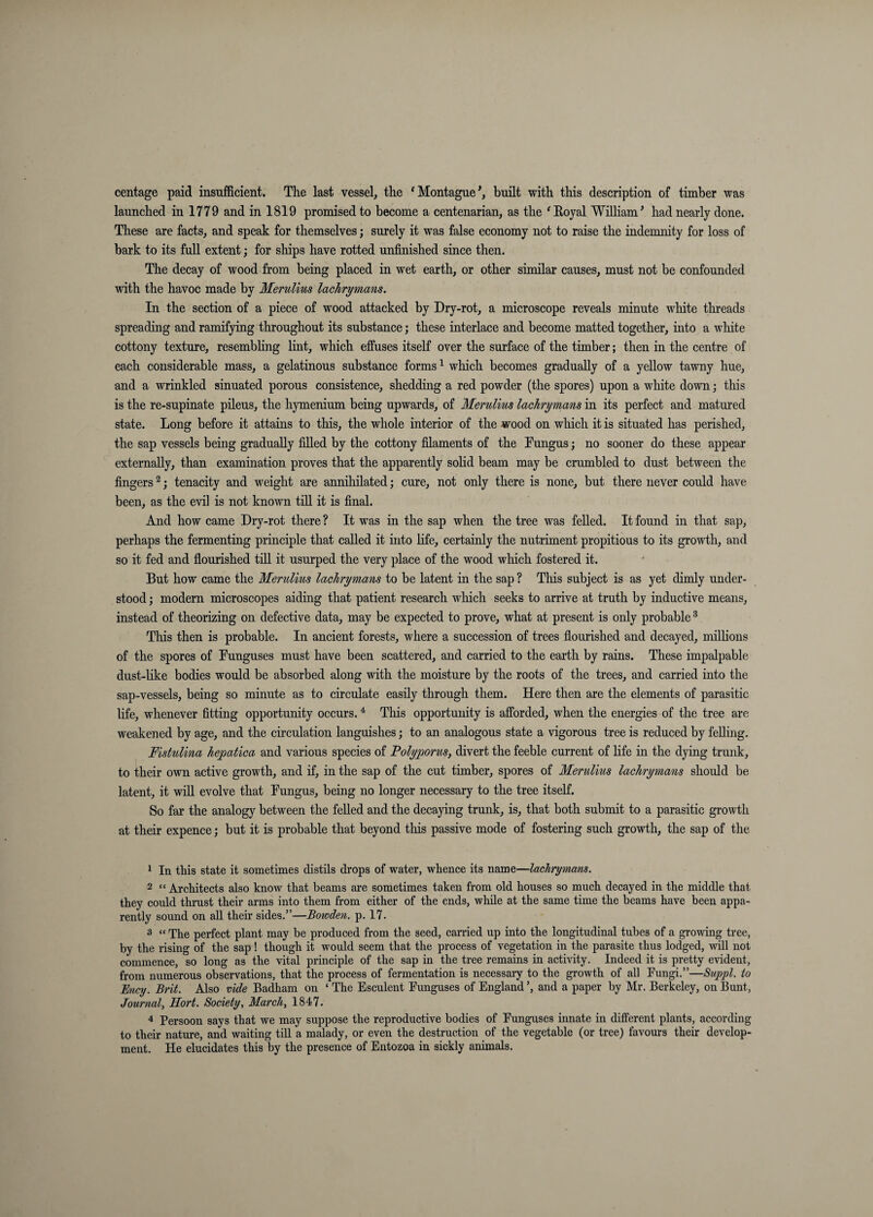 centage paid insufficient. The last vessel, the 'Montague^, built with this description of timber was launched in 1779 and in 1819 promised to become a centenarian, as the ^Eoyal William^ had nearly done. These are facts, and speak for themselves; surely it was false economy not to raise the indemnity for loss of bark to its full extent; for ships have rotted unfinished since then. The decay of wood from being placed in wet earth, or other similar causes, must not be confounded with the havoc made by Merulius lacJirymans. In the section of a piece of wood attacked by Dry-rot, a microscope reveals minute wliite threads spreading and ramifying throughout its substance; these interlace and become matted together, into a white cottony texture, resembhng lint, which effuses itseK over the surface of the timber; then in the centre of each considerable mass, a gelatinous substance forms ^ which becomes gradually of a yellow tawny hue, and a wrinkled sinuated porous consistence, shedding a red powder (the spores) upon a white down; this is the re-supinate pileus, the hymenium being upwards, of Merulius laehrymans in its perfect and matured state. Long before it attains to this, the whole interior of the wood on which it is situated has perished, the sap vessels behig gradually filled by the cottony filaments of the Pungus; no sooner do these appear externally, than examination proves that the apparently solid beam may be crumbled to dust between the fingers ^; tenacity and weight are annihilated; cure, not only there is none, but there never could have been, as the evil is not known till it is final. And how came Dry-rot there ? It was in the sap when the tree was felled. It found in that sap, perhaps the fermenting principle that called it into life, certainly the nutriment propitious to its growth, and so it fed and flourished till it usurped the very place of the wood which fostered it. But how came the Merulius lacJirymans to be latent in the sap ? Tliis subject is as yet dimly under¬ stood ; modern microscopes aiding that patient research which seeks to arrive at truth by inductive means, instead of theorizing on defective data, may be expected to prove, what at present is only probable ^ This then is probable. In ancient forests, where a succession of trees flourished and decayed, milhons of the spores of Funguses must have been scattered, and carried to the earth by rains. These impalpable dust-like bodies would be absorbed along with the moisture by the roots of the trees, and carried into the sap-vessels, being so minute as to circulate easily through them. Here then are the elements of parasitic life, whenever fitting opportunity occurs. ^ This opportunity is afforded, when the energies of the tree are weakened by age, and the circulation languishes; to an analogous state a vigorous tree is reduced by felling. Fistulina hepatica and various species of Folyporus, divert the feeble current of Hfe in the dying trunk, to their own active growth, and if, in the sap of the cut timber, spores of Merulius lacJirymans should be latent, it will evolve that Fungus, being no longer necessary to the tree itself. So far the analogy between the felled and the decaying trunk, is, that both submit to a parasitic growth at their expence; but it is probable that beyond this passive mode of fostering such growth, the sap of the 1 In this state it sometimes distils drops of water, whence its name—lacJirymans. 2 “ Architects also know that beams are sometimes taken from old houses so much decayed in the middle that they could thrust their arms into them from either of the ends, while at the same time the beams have been appa¬ rently sound on all their sides.”—Bowden, p. 17. 3 “ The perfect plant may be produced from the seed, carried up into the longitudinal tubes of a growing tree, by the rising of the sap ! though it would seem that the process of vegetation in the parasite thus lodged, will not commence, so long as the vital principle of the sap in the tree remains in activity. Indeed it is pretty evident, from numerous observations, that the process of fermentation is necessary to the growth of all Fungi.”—Suppl. to Ency. Brit. Also vide Badham on ‘ The Esculent Fimguses of England ’, and a paper by Mr. Berkeley, on Bunt, Journal, Hort. Society, March, 1847. 4 Persoon says that we may suppose the reproductive bodies of Funguses innate in different plants, according to their nature, and waiting till a malady, or even the destruction of the vegetable (or tree) favours their develop¬ ment. He elucidates this by the presence of Entozoa in sickly animals.