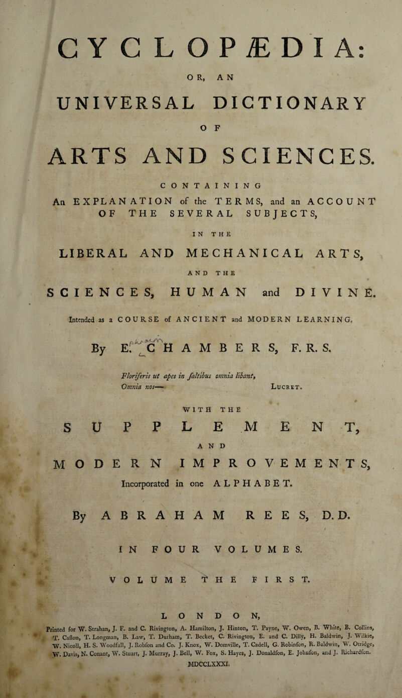 CYCLOPAEDIA: OR, AN UNIVERSAL DICTIONARY O F ARTS AND SCIENCES. CONTAINING An EXPLANATION of the TERMS, and an ACCOUNT OF THE SEVERAL SUBJECTS, IN THE LIBERAL AND MECHANICAL ARTS, AND THE SCIENCES, HUMAN and DIVINE. Intended as a COURSE of ANCIENT and MODERN LEARNING, f * \ By E. C H A M B E R S, F. R. S. Floriferis ut apes in faltibus omnia lib ant, Omnia nos— Lucret. ’ . \ WITH THE S U P P L E M EN T, AND MODERN IMPROVEMENTS, Incorporated in one ALPHABET. By ABRAHAM REES, D. D. I ‘ 1 ' • • - \ IN FOUR VOLUMES. VOLUME fHE FIRST. , ' / .' , : . c , • - ' . N i s LONDON, Printed for W. Strahan, J. F. and C. Rivington, A. Hamilton, J. Hinton, T. Payne, W. Owen, B. White, B. Collins, T. Caflon, T. Longman, B. Law, T. Duiham, T. Becket, C. Rivington, E. and C. Dilly, H. Baldwin, J. Wilkie, W. Nicoll, H. S. Woodfall, J. R.obfon and Co. J. Knox, W. Domville, T. Cadell, G. Robinfon, R. Baldwin, V . Otridge, W. Davis, N. Conant, W. Stuart, J. Murray, J. Bell, W. Fox, S. Hayes, J. Donaldfon, E. Jobnfon, and J. Richardfon, MDCCLXXXI,